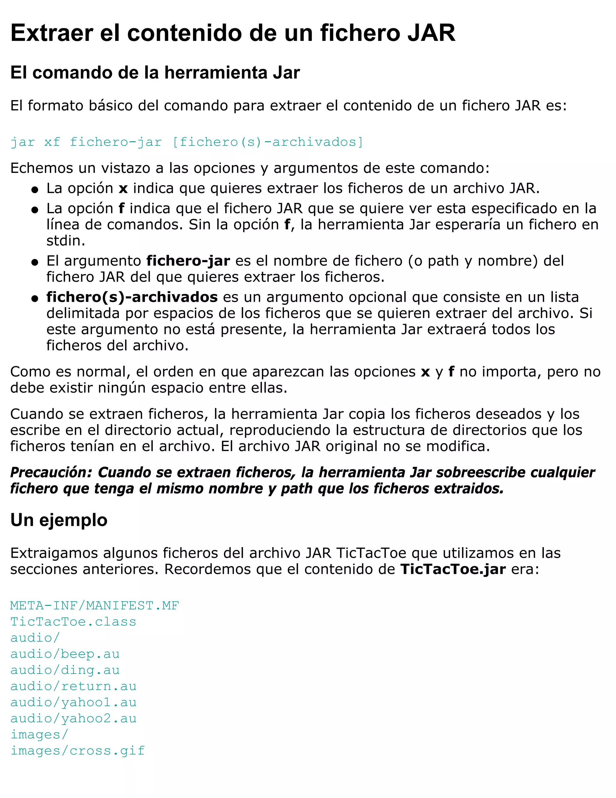Extraer el contenido de un fichero JAR
El comando de la herramienta Jar
El formato básico del comando para extraer el contenido de un fichero JAR es:

jar xf fichero-jar [fichero(s)-archivados]
Echemos un vistazo a las opciones y argumentos de este comando:
   q La opción x indica que quieres extraer los ficheros de un archivo JAR.

   q La opción f indica que el fichero JAR que se quiere ver esta especificado en la
     línea de comandos. Sin la opción f, la herramienta Jar esperaría un fichero en
     stdin.
   q El argumento fichero-jar es el nombre de fichero (o path y nombre) del
     fichero JAR del que quieres extraer los ficheros.
   q fichero(s)-archivados es un argumento opcional que consiste en un lista
     delimitada por espacios de los ficheros que se quieren extraer del archivo. Si
     este argumento no está presente, la herramienta Jar extraerá todos los
     ficheros del archivo.
Como es normal, el orden en que aparezcan las opciones x y f no importa, pero no
debe existir ningún espacio entre ellas.
Cuando se extraen ficheros, la herramienta Jar copia los ficheros deseados y los
escribe en el directorio actual, reproduciendo la estructura de directorios que los
ficheros tenían en el archivo. El archivo JAR original no se modifica.
Precaución: Cuando se extraen ficheros, la herramienta Jar sobreescribe cualquier
fichero que tenga el mismo nombre y path que los ficheros extraidos.

Un ejemplo
Extraigamos algunos ficheros del archivo JAR TicTacToe que utilizamos en las
secciones anteriores. Recordemos que el contenido de TicTacToe.jar era:

META-INF/MANIFEST.MF
TicTacToe.class
audio/
audio/beep.au
audio/ding.au
audio/return.au
audio/yahoo1.au
audio/yahoo2.au
images/
images/cross.gif
 