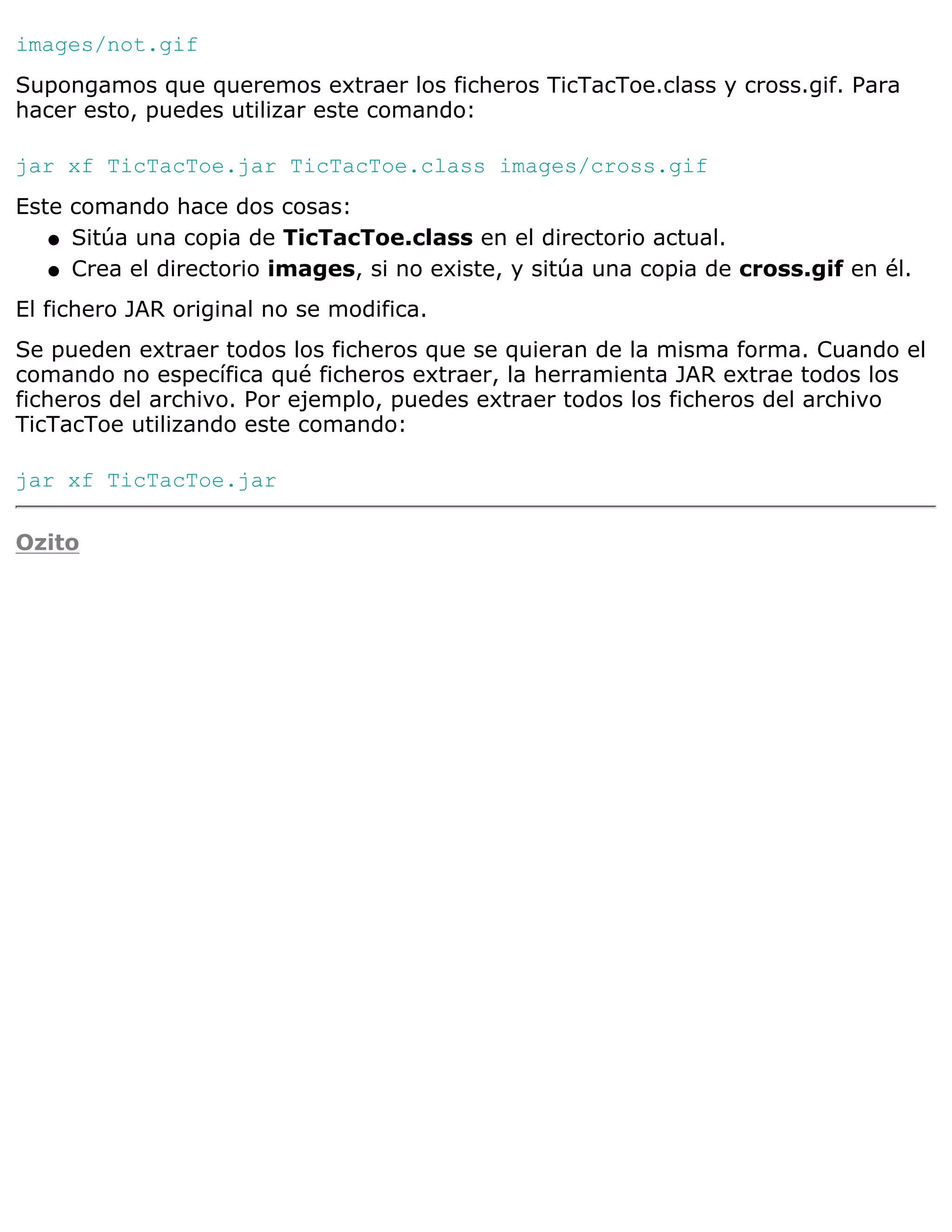 images/not.gif
Supongamos que queremos extraer los ficheros TicTacToe.class y cross.gif. Para
hacer esto, puedes utilizar este comando:

jar xf TicTacToe.jar TicTacToe.class images/cross.gif
Este comando hace dos cosas:
   q Sitúa una copia de TicTacToe.class en el directorio actual.

   q Crea el directorio images, si no existe, y sitúa una copia de cross.gif en él.

El fichero JAR original no se modifica.
Se pueden extraer todos los ficheros que se quieran de la misma forma. Cuando el
comando no específica qué ficheros extraer, la herramienta JAR extrae todos los
ficheros del archivo. Por ejemplo, puedes extraer todos los ficheros del archivo
TicTacToe utilizando este comando:

jar xf TicTacToe.jar

Ozito
 