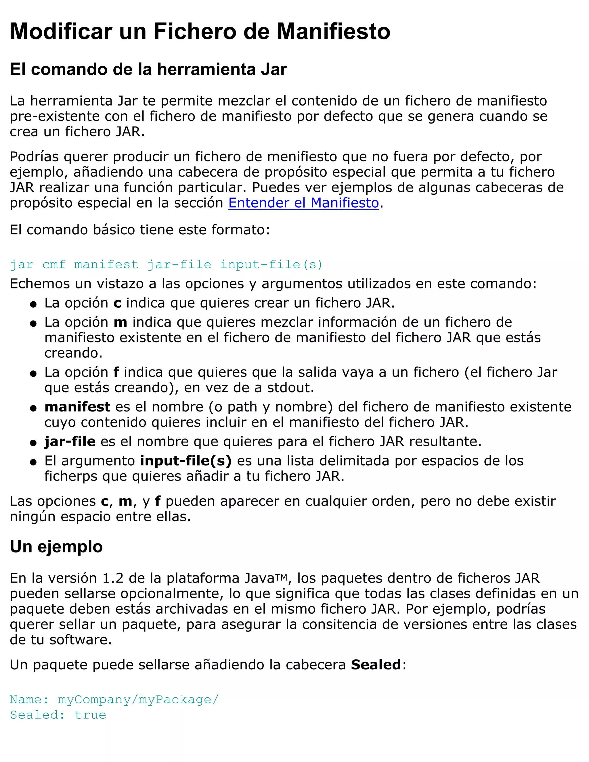 Modificar un Fichero de Manifiesto
El comando de la herramienta Jar
La herramienta Jar te permite mezclar el contenido de un fichero de manifiesto
pre-existente con el fichero de manifiesto por defecto que se genera cuando se
crea un fichero JAR.
Podrías querer producir un fichero de menifiesto que no fuera por defecto, por
ejemplo, añadiendo una cabecera de propósito especial que permita a tu fichero
JAR realizar una función particular. Puedes ver ejemplos de algunas cabeceras de
propósito especial en la sección Entender el Manifiesto.

El comando básico tiene este formato:

jar cmf manifest jar-file input-file(s)
Echemos un vistazo a las opciones y argumentos utilizados en este comando:
   q La opción c indica que quieres crear un fichero JAR.

   q La opción m indica que quieres mezclar información de un fichero de
     manifiesto existente en el fichero de manifiesto del fichero JAR que estás
     creando.
   q La opción f indica que quieres que la salida vaya a un fichero (el fichero Jar
     que estás creando), en vez de a stdout.
   q manifest es el nombre (o path y nombre) del fichero de manifiesto existente
     cuyo contenido quieres incluir en el manifiesto del fichero JAR.
   q jar-file es el nombre que quieres para el fichero JAR resultante.

   q El argumento input-file(s) es una lista delimitada por espacios de los
     ficherps que quieres añadir a tu fichero JAR.
Las opciones c, m, y f pueden aparecer en cualquier orden, pero no debe existir
ningún espacio entre ellas.

Un ejemplo
En la versión 1.2 de la plataforma JavaTM, los paquetes dentro de ficheros JAR
pueden sellarse opcionalmente, lo que significa que todas las clases definidas en un
paquete deben estás archivadas en el mismo fichero JAR. Por ejemplo, podrías
querer sellar un paquete, para asegurar la consitencia de versiones entre las clases
de tu software.
Un paquete puede sellarse añadiendo la cabecera Sealed:

Name: myCompany/myPackage/
Sealed: true
 
