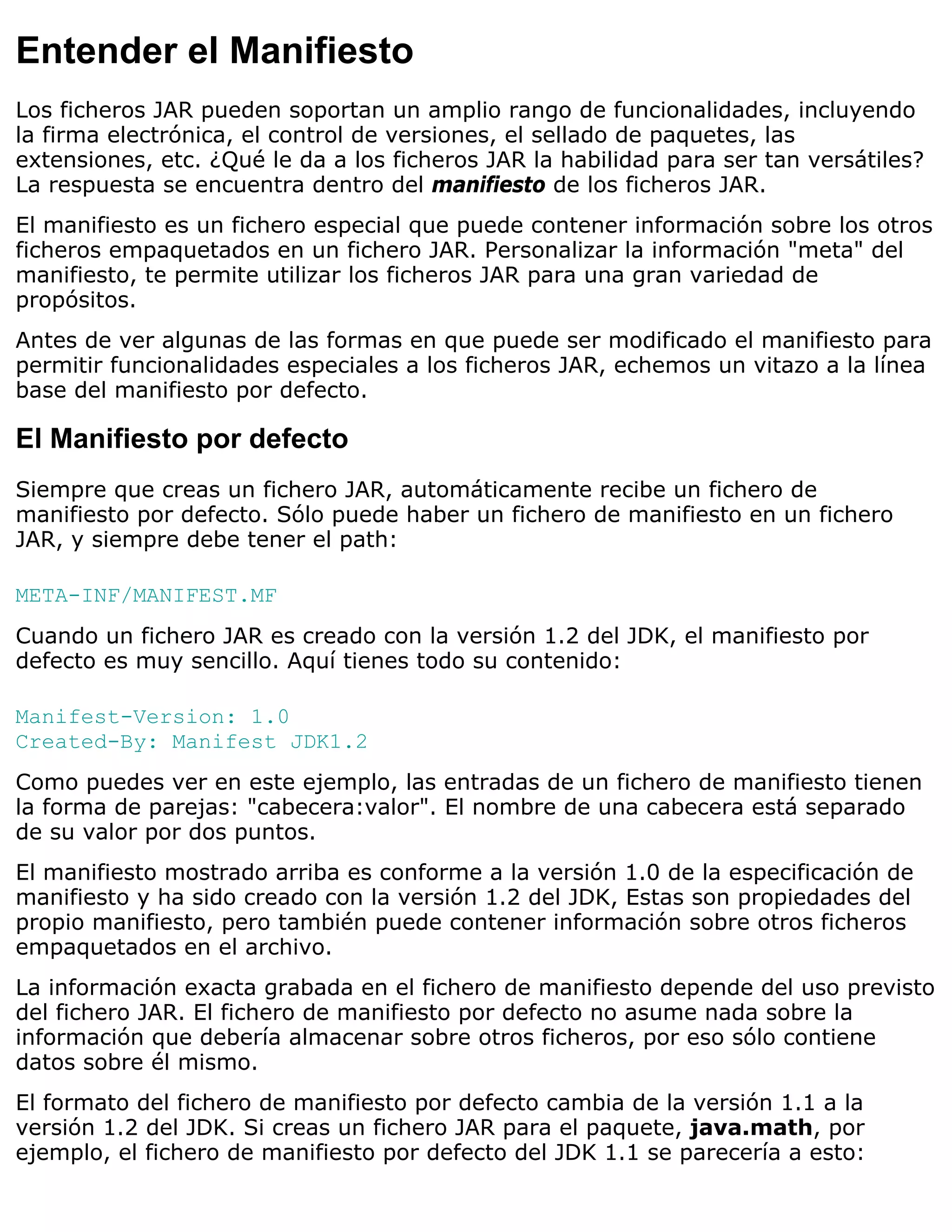 Entender el Manifiesto
Los ficheros JAR pueden soportan un amplio rango de funcionalidades, incluyendo
la firma electrónica, el control de versiones, el sellado de paquetes, las
extensiones, etc. ¿Qué le da a los ficheros JAR la habilidad para ser tan versátiles?
La respuesta se encuentra dentro del manifiesto de los ficheros JAR.
El manifiesto es un fichero especial que puede contener información sobre los otros
ficheros empaquetados en un fichero JAR. Personalizar la información "meta" del
manifiesto, te permite utilizar los ficheros JAR para una gran variedad de
propósitos.
Antes de ver algunas de las formas en que puede ser modificado el manifiesto para
permitir funcionalidades especiales a los ficheros JAR, echemos un vitazo a la línea
base del manifiesto por defecto.

El Manifiesto por defecto
Siempre que creas un fichero JAR, automáticamente recibe un fichero de
manifiesto por defecto. Sólo puede haber un fichero de manifiesto en un fichero
JAR, y siempre debe tener el path:

META-INF/MANIFEST.MF
Cuando un fichero JAR es creado con la versión 1.2 del JDK, el manifiesto por
defecto es muy sencillo. Aquí tienes todo su contenido:

Manifest-Version: 1.0
Created-By: Manifest JDK1.2
Como puedes ver en este ejemplo, las entradas de un fichero de manifiesto tienen
la forma de parejas: "cabecera:valor". El nombre de una cabecera está separado
de su valor por dos puntos.
El manifiesto mostrado arriba es conforme a la versión 1.0 de la especificación de
manifiesto y ha sido creado con la versión 1.2 del JDK, Estas son propiedades del
propio manifiesto, pero también puede contener información sobre otros ficheros
empaquetados en el archivo.
La información exacta grabada en el fichero de manifiesto depende del uso previsto
del fichero JAR. El fichero de manifiesto por defecto no asume nada sobre la
información que debería almacenar sobre otros ficheros, por eso sólo contiene
datos sobre él mismo.
El formato del fichero de manifiesto por defecto cambia de la versión 1.1 a la
versión 1.2 del JDK. Si creas un fichero JAR para el paquete, java.math, por
ejemplo, el fichero de manifiesto por defecto del JDK 1.1 se parecería a esto:
 
