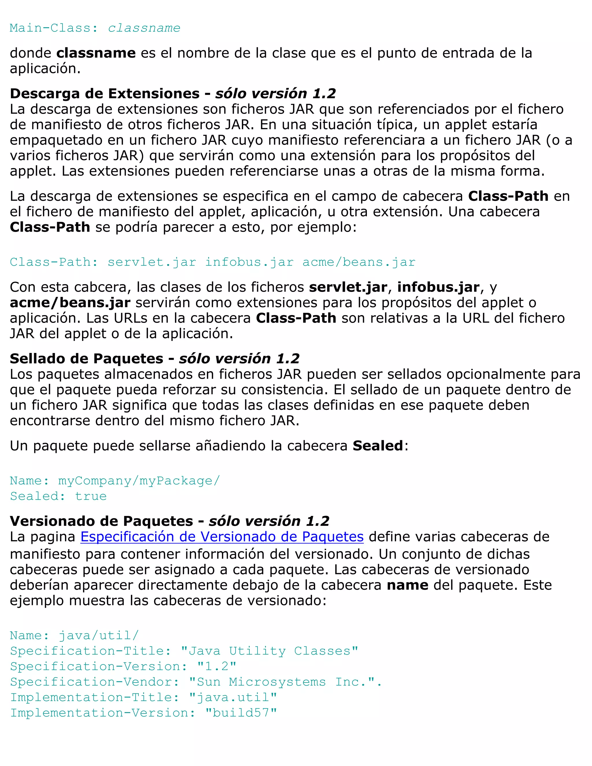 Main-Class: classname
donde classname es el nombre de la clase que es el punto de entrada de la
aplicación.
Descarga de Extensiones - sólo versión 1.2
La descarga de extensiones son ficheros JAR que son referenciados por el fichero
de manifiesto de otros ficheros JAR. En una situación típica, un applet estaría
empaquetado en un fichero JAR cuyo manifiesto referenciara a un fichero JAR (o a
varios ficheros JAR) que servirán como una extensión para los propósitos del
applet. Las extensiones pueden referenciarse unas a otras de la misma forma.
La descarga de extensiones se especifica en el campo de cabecera Class-Path en
el fichero de manifiesto del applet, aplicación, u otra extensión. Una cabecera
Class-Path se podría parecer a esto, por ejemplo:

Class-Path: servlet.jar infobus.jar acme/beans.jar
Con esta cabcera, las clases de los ficheros servlet.jar, infobus.jar, y
acme/beans.jar servirán como extensiones para los propósitos del applet o
aplicación. Las URLs en la cabecera Class-Path son relativas a la URL del fichero
JAR del applet o de la aplicación.
Sellado de Paquetes - sólo versión 1.2
Los paquetes almacenados en ficheros JAR pueden ser sellados opcionalmente para
que el paquete pueda reforzar su consistencia. El sellado de un paquete dentro de
un fichero JAR significa que todas las clases definidas en ese paquete deben
encontrarse dentro del mismo fichero JAR.
Un paquete puede sellarse añadiendo la cabecera Sealed:

Name: myCompany/myPackage/
Sealed: true
Versionado de Paquetes - sólo versión 1.2
La pagina Especificación de Versionado de Paquetes define varias cabeceras de
manifiesto para contener información del versionado. Un conjunto de dichas
cabeceras puede ser asignado a cada paquete. Las cabeceras de versionado
deberían aparecer directamente debajo de la cabecera name del paquete. Este
ejemplo muestra las cabeceras de versionado:

Name: java/util/
Specification-Title: "Java Utility Classes"
Specification-Version: "1.2"
Specification-Vendor: "Sun Microsystems Inc.".
Implementation-Title: "java.util"
Implementation-Version: "build57"
 