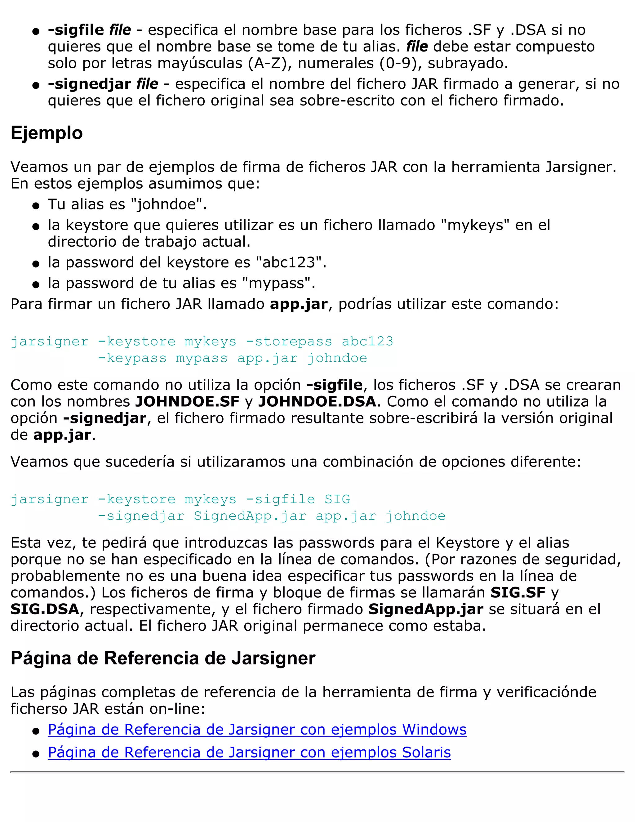 q   -sigfile file - especifica el nombre base para los ficheros .SF y .DSA si no
      quieres que el nombre base se tome de tu alias. file debe estar compuesto
      solo por letras mayúsculas (A-Z), numerales (0-9), subrayado.
  q   -signedjar file - especifica el nombre del fichero JAR firmado a generar, si no
      quieres que el fichero original sea sobre-escrito con el fichero firmado.

Ejemplo
Veamos un par de ejemplos de firma de ficheros JAR con la herramienta Jarsigner.
En estos ejemplos asumimos que:
   q Tu alias es "johndoe".

   q la keystore que quieres utilizar es un fichero llamado "mykeys" en el
     directorio de trabajo actual.
   q la password del keystore es "abc123".

   q la password de tu alias es "mypass".

Para firmar un fichero JAR llamado app.jar, podrías utilizar este comando:

jarsigner -keystore mykeys -storepass abc123
          -keypass mypass app.jar johndoe
Como este comando no utiliza la opción -sigfile, los ficheros .SF y .DSA se crearan
con los nombres JOHNDOE.SF y JOHNDOE.DSA. Como el comando no utiliza la
opción -signedjar, el fichero firmado resultante sobre-escribirá la versión original
de app.jar.
Veamos que sucedería si utilizaramos una combinación de opciones diferente:

jarsigner -keystore mykeys -sigfile SIG
          -signedjar SignedApp.jar app.jar johndoe
Esta vez, te pedirá que introduzcas las passwords para el Keystore y el alias
porque no se han especificado en la línea de comandos. (Por razones de seguridad,
probablemente no es una buena idea especificar tus passwords en la línea de
comandos.) Los ficheros de firma y bloque de firmas se llamarán SIG.SF y
SIG.DSA, respectivamente, y el fichero firmado SignedApp.jar se situará en el
directorio actual. El fichero JAR original permanece como estaba.

Página de Referencia de Jarsigner
Las páginas completas de referencia de la herramienta de firma y verificaciónde
ficherso JAR están on-line:
    q Página de Referencia de Jarsigner con ejemplos Windows

  q   Página de Referencia de Jarsigner con ejemplos Solaris
 