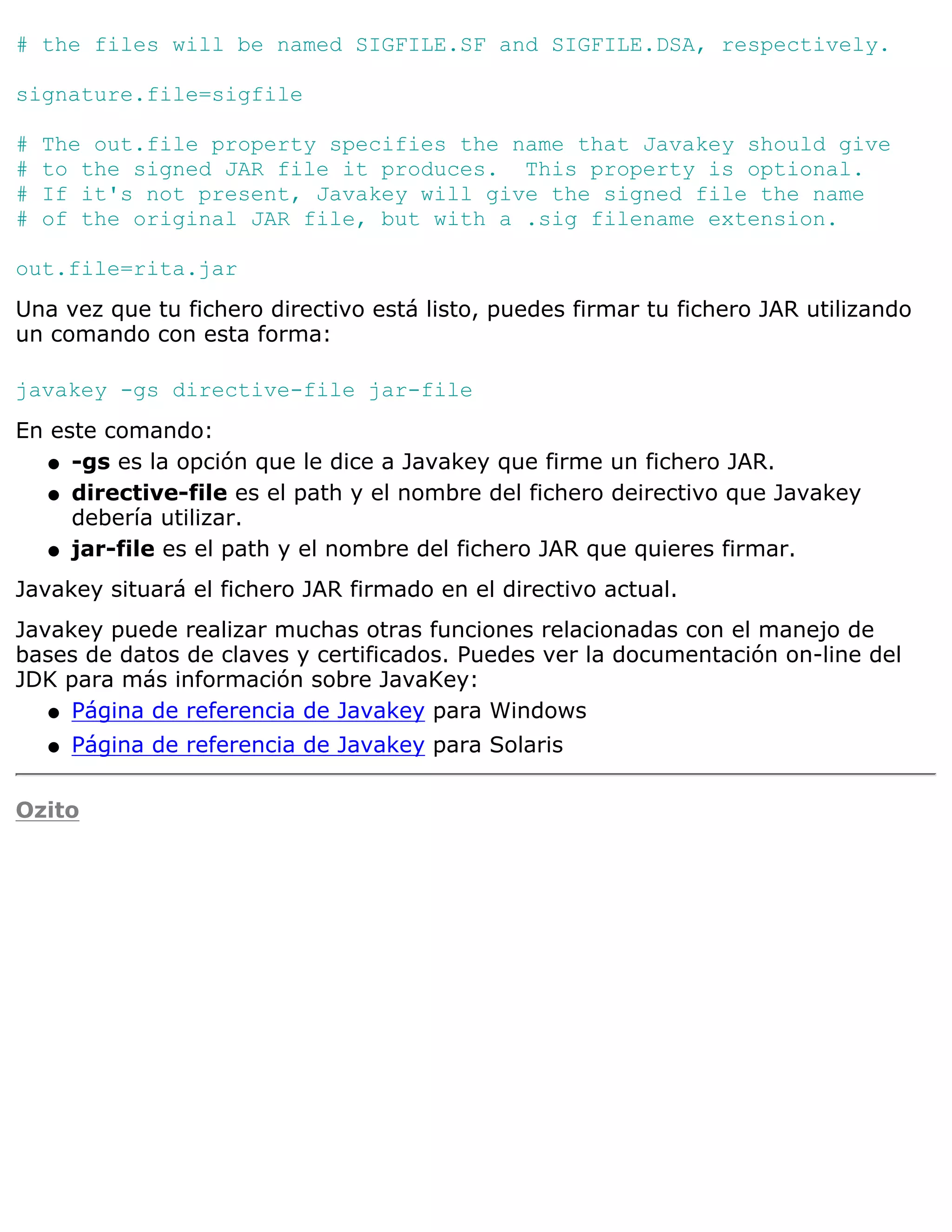 # the files will be named SIGFILE.SF and SIGFILE.DSA, respectively.

signature.file=sigfile

#   The out.file property specifies the name that Javakey should give
#   to the signed JAR file it produces. This property is optional.
#   If it's not present, Javakey will give the signed file the name
#   of the original JAR file, but with a .sig filename extension.

out.file=rita.jar
Una vez que tu fichero directivo está listo, puedes firmar tu fichero JAR utilizando
un comando con esta forma:

javakey -gs directive-file jar-file
En este comando:
   q -gs es la opción que le dice a Javakey que firme un fichero JAR.

   q directive-file es el path y el nombre del fichero deirectivo que Javakey
     debería utilizar.
   q jar-file es el path y el nombre del fichero JAR que quieres firmar.

Javakey situará el fichero JAR firmado en el directivo actual.
Javakey puede realizar muchas otras funciones relacionadas con el manejo de
bases de datos de claves y certificados. Puedes ver la documentación on-line del
JDK para más información sobre JavaKey:
   q Página de referencia de Javakey para Windows

    q   Página de referencia de Javakey para Solaris

Ozito
 