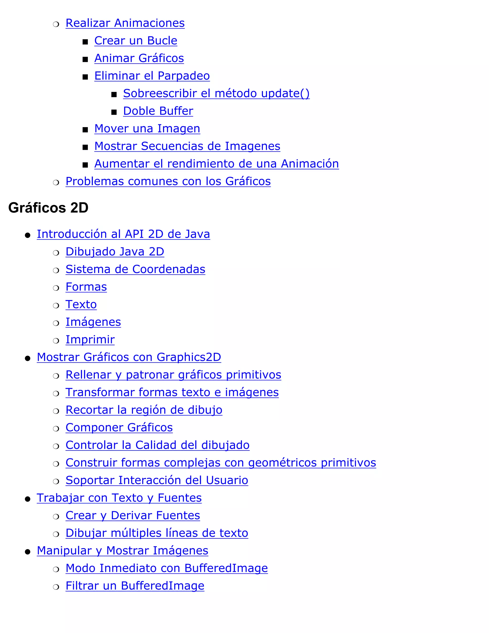 r   Realizar Animaciones
               s   Crear un Bucle
               s   Animar Gráficos
               s   Eliminar el Parpadeo
                     s   Sobreescribir el método update()
                     s   Doble Buffer
               s   Mover una Imagen
               s   Mostrar Secuencias de Imagenes
               s   Aumentar el rendimiento de una Animación
        r   Problemas comunes con los Gráficos

Gráficos 2D
  q   Introducción al API 2D de Java
        r   Dibujado Java 2D
        r   Sistema de Coordenadas
        r   Formas
        r   Texto
        r   Imágenes
        r   Imprimir
  q   Mostrar Gráficos con Graphics2D
        r   Rellenar y patronar gráficos primitivos
        r   Transformar formas texto e imágenes
        r   Recortar la región de dibujo
        r   Componer Gráficos
        r   Controlar la Calidad del dibujado
        r   Construir formas complejas con geométricos primitivos
        r   Soportar Interacción del Usuario
  q   Trabajar con Texto y Fuentes
        r   Crear y Derivar Fuentes
        r   Dibujar múltiples líneas de texto
  q   Manipular y Mostrar Imágenes
        r   Modo Inmediato con BufferedImage
        r   Filtrar un BufferedImage
 