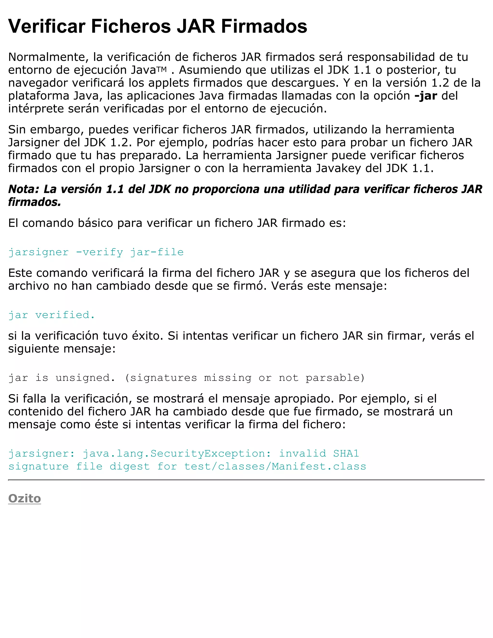Verificar Ficheros JAR Firmados
Normalmente, la verificación de ficheros JAR firmados será responsabilidad de tu
entorno de ejecución JavaTM . Asumiendo que utilizas el JDK 1.1 o posterior, tu
navegador verificará los applets firmados que descargues. Y en la versión 1.2 de la
plataforma Java, las aplicaciones Java firmadas llamadas con la opción -jar del
intérprete serán verificadas por el entorno de ejecución.
Sin embargo, puedes verificar ficheros JAR firmados, utilizando la herramienta
Jarsigner del JDK 1.2. Por ejemplo, podrías hacer esto para probar un fichero JAR
firmado que tu has preparado. La herramienta Jarsigner puede verificar ficheros
firmados con el propio Jarsigner o con la herramienta Javakey del JDK 1.1.
Nota: La versión 1.1 del JDK no proporciona una utilidad para verificar ficheros JAR
firmados.
El comando básico para verificar un fichero JAR firmado es:

jarsigner -verify jar-file
Este comando verificará la firma del fichero JAR y se asegura que los ficheros del
archivo no han cambiado desde que se firmó. Verás este mensaje:

jar verified.
si la verificación tuvo éxito. Si intentas verificar un fichero JAR sin firmar, verás el
siguiente mensaje:

jar is unsigned. (signatures missing or not parsable)
Si falla la verificación, se mostrará el mensaje apropiado. Por ejemplo, si el
contenido del fichero JAR ha cambiado desde que fue firmado, se mostrará un
mensaje como éste si intentas verificar la firma del fichero:

jarsigner: java.lang.SecurityException: invalid SHA1
signature file digest for test/classes/Manifest.class

Ozito
 