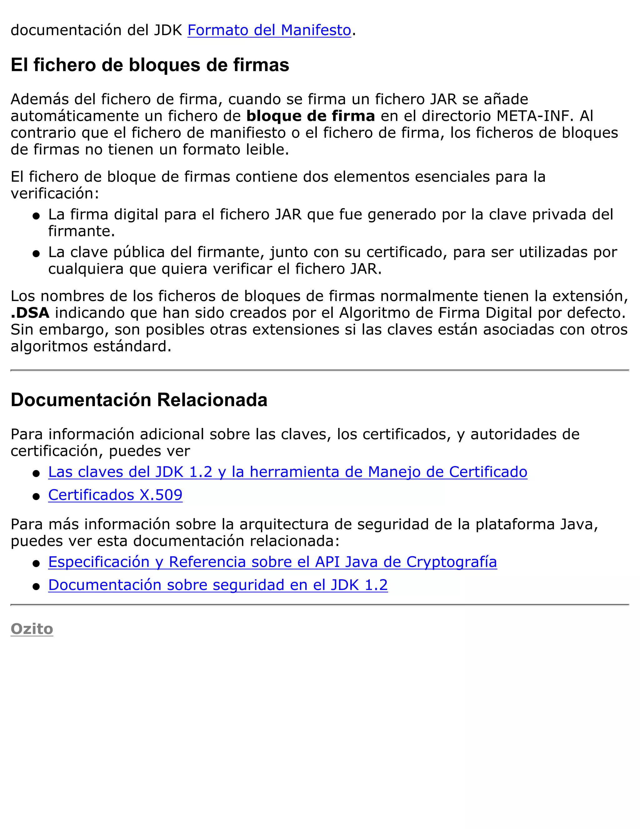 documentación del JDK Formato del Manifesto.

El fichero de bloques de firmas
Además del fichero de firma, cuando se firma un fichero JAR se añade
automáticamente un fichero de bloque de firma en el directorio META-INF. Al
contrario que el fichero de manifiesto o el fichero de firma, los ficheros de bloques
de firmas no tienen un formato leible.
El fichero de bloque de firmas contiene dos elementos esenciales para la
verificación:
    q La firma digital para el fichero JAR que fue generado por la clave privada del
      firmante.
    q La clave pública del firmante, junto con su certificado, para ser utilizadas por
      cualquiera que quiera verificar el fichero JAR.
Los nombres de los ficheros de bloques de firmas normalmente tienen la extensión,
.DSA indicando que han sido creados por el Algoritmo de Firma Digital por defecto.
Sin embargo, son posibles otras extensiones si las claves están asociadas con otros
algoritmos estándard.


Documentación Relacionada
Para información adicional sobre las claves, los certificados, y autoridades de
certificación, puedes ver
   q Las claves del JDK 1.2 y la herramienta de Manejo de Certificado

   q   Certificados X.509

Para más información sobre la arquitectura de seguridad de la plataforma Java,
puedes ver esta documentación relacionada:
   q Especificación y Referencia sobre el API Java de Cryptografía

   q   Documentación sobre seguridad en el JDK 1.2

Ozito
 