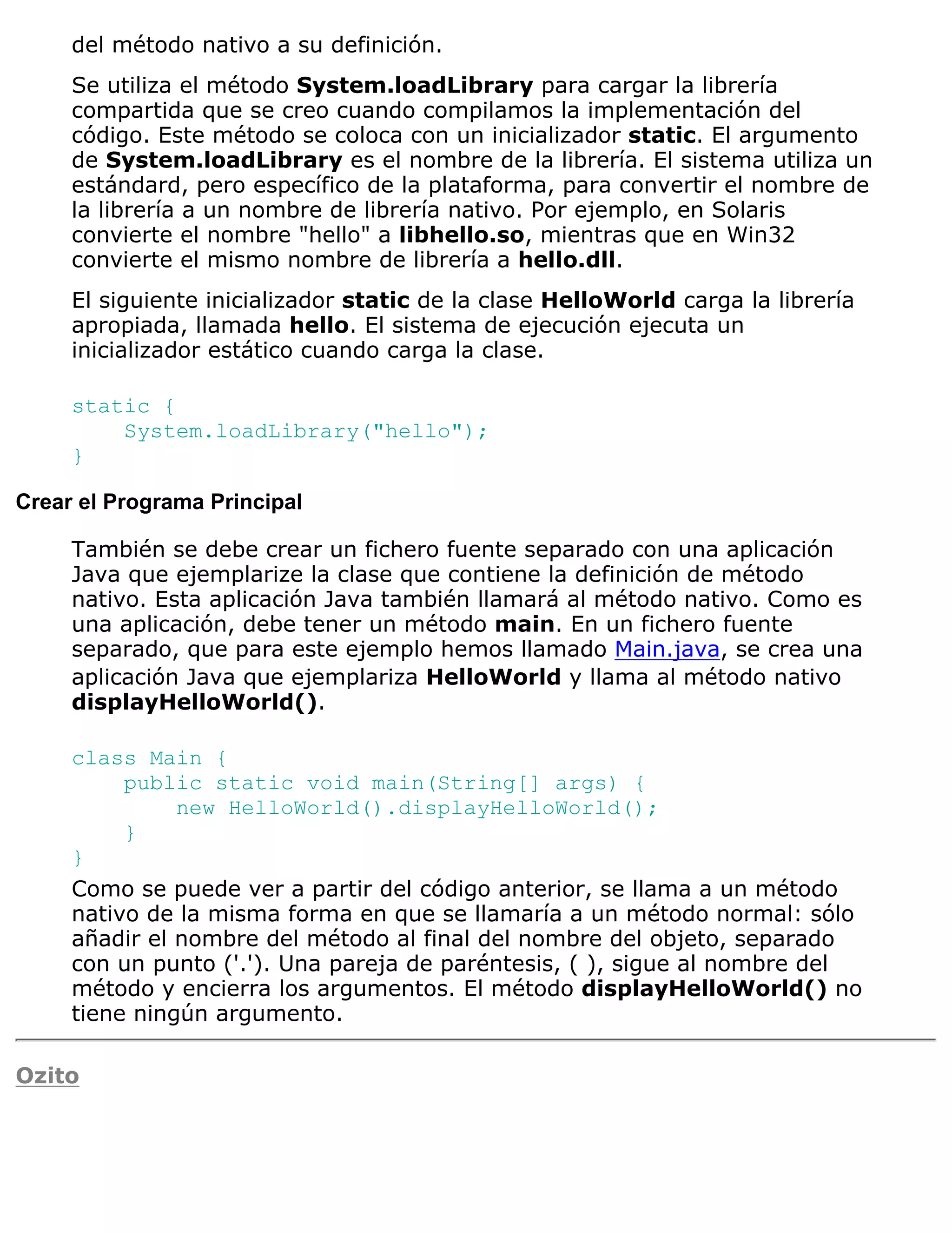 del método nativo a su definición.
     Se utiliza el método System.loadLibrary para cargar la librería
     compartida que se creo cuando compilamos la implementación del
     código. Este método se coloca con un inicializador static. El argumento
     de System.loadLibrary es el nombre de la librería. El sistema utiliza un
     estándard, pero específico de la plataforma, para convertir el nombre de
     la librería a un nombre de librería nativo. Por ejemplo, en Solaris
     convierte el nombre "hello" a libhello.so, mientras que en Win32
     convierte el mismo nombre de librería a hello.dll.
     El siguiente inicializador static de la clase HelloWorld carga la librería
     apropiada, llamada hello. El sistema de ejecución ejecuta un
     inicializador estático cuando carga la clase.

     static {
         System.loadLibrary("hello");
     }

Crear el Programa Principal

     También se debe crear un fichero fuente separado con una aplicación
     Java que ejemplarize la clase que contiene la definición de método
     nativo. Esta aplicación Java también llamará al método nativo. Como es
     una aplicación, debe tener un método main. En un fichero fuente
     separado, que para este ejemplo hemos llamado Main.java, se crea una
     aplicación Java que ejemplariza HelloWorld y llama al método nativo
     displayHelloWorld().

     class Main {
          public static void main(String[] args) {
               new HelloWorld().displayHelloWorld();
          }
     }
     Como se puede ver a partir del código anterior, se llama a un método
     nativo de la misma forma en que se llamaría a un método normal: sólo
     añadir el nombre del método al final del nombre del objeto, separado
     con un punto ('.'). Una pareja de paréntesis, ( ), sigue al nombre del
     método y encierra los argumentos. El método displayHelloWorld() no
     tiene ningún argumento.

Ozito
 