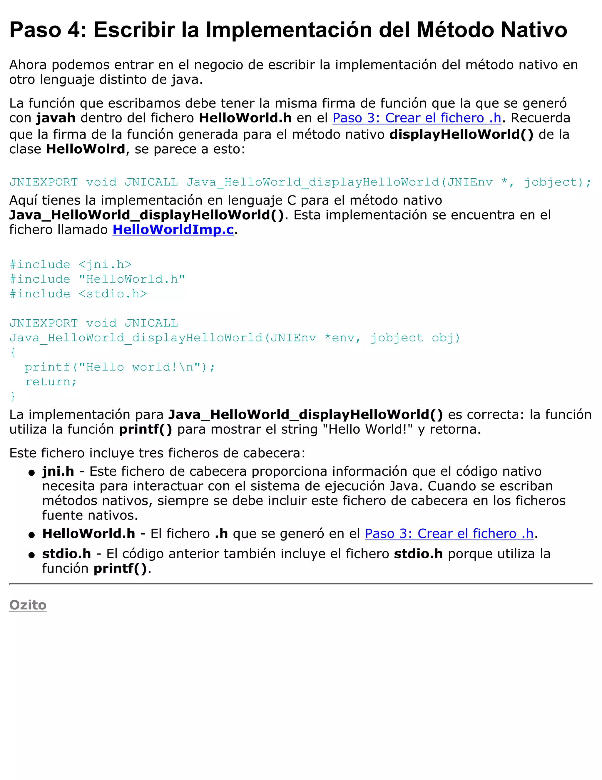 Paso 4: Escribir la Implementación del Método Nativo
Ahora podemos entrar en el negocio de escribir la implementación del método nativo en
otro lenguaje distinto de java.
La función que escribamos debe tener la misma firma de función que la que se generó
con javah dentro del fichero HelloWorld.h en el Paso 3: Crear el fichero .h. Recuerda
que la firma de la función generada para el método nativo displayHelloWorld() de la
clase HelloWolrd, se parece a esto:

JNIEXPORT void JNICALL Java_HelloWorld_displayHelloWorld(JNIEnv *, jobject);
Aquí tienes la implementación en lenguaje C para el método nativo
Java_HelloWorld_displayHelloWorld(). Esta implementación se encuentra en el
fichero llamado HelloWorldImp.c.

#include <jni.h>
#include "HelloWorld.h"
#include <stdio.h>

JNIEXPORT void JNICALL
Java_HelloWorld_displayHelloWorld(JNIEnv *env, jobject obj)
{
   printf("Hello world!n");
   return;
}
La implementación para Java_HelloWorld_displayHelloWorld() es correcta: la función
utiliza la función printf() para mostrar el string "Hello World!" y retorna.
Este fichero incluye tres ficheros de cabecera:
   q jni.h - Este fichero de cabecera proporciona información que el código nativo
     necesita para interactuar con el sistema de ejecución Java. Cuando se escriban
     métodos nativos, siempre se debe incluir este fichero de cabecera en los ficheros
     fuente nativos.
   q HelloWorld.h - El fichero .h que se generó en el Paso 3: Crear el fichero .h.

  q   stdio.h - El código anterior también incluye el fichero stdio.h porque utiliza la
      función printf().

Ozito
 
