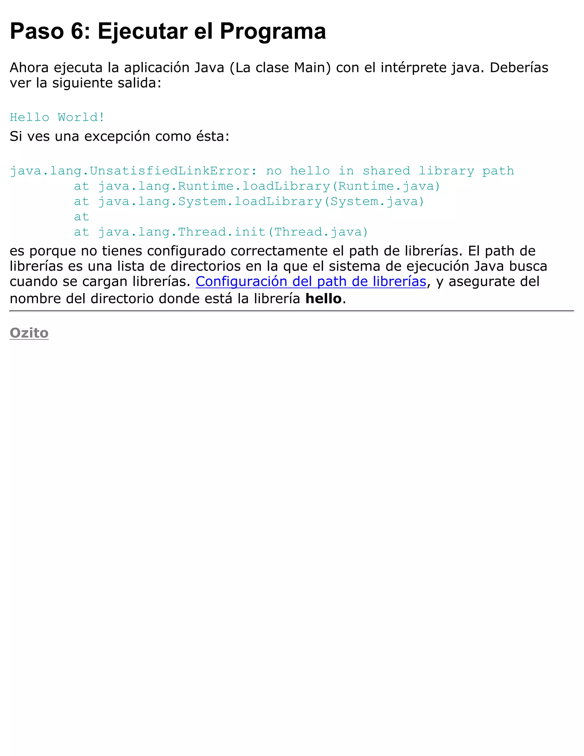 Paso 6: Ejecutar el Programa
Ahora ejecuta la aplicación Java (La clase Main) con el intérprete java. Deberías
ver la siguiente salida:

Hello World!
Si ves una excepción como ésta:

java.lang.UnsatisfiedLinkError: no hello in shared library path
           at java.lang.Runtime.loadLibrary(Runtime.java)
           at java.lang.System.loadLibrary(System.java)
           at
           at java.lang.Thread.init(Thread.java)
es porque no tienes configurado correctamente el path de librerías. El path de
librerías es una lista de directorios en la que el sistema de ejecución Java busca
cuando se cargan librerías. Configuración del path de librerías, y asegurate del
nombre del directorio donde está la librería hello.

Ozito
 