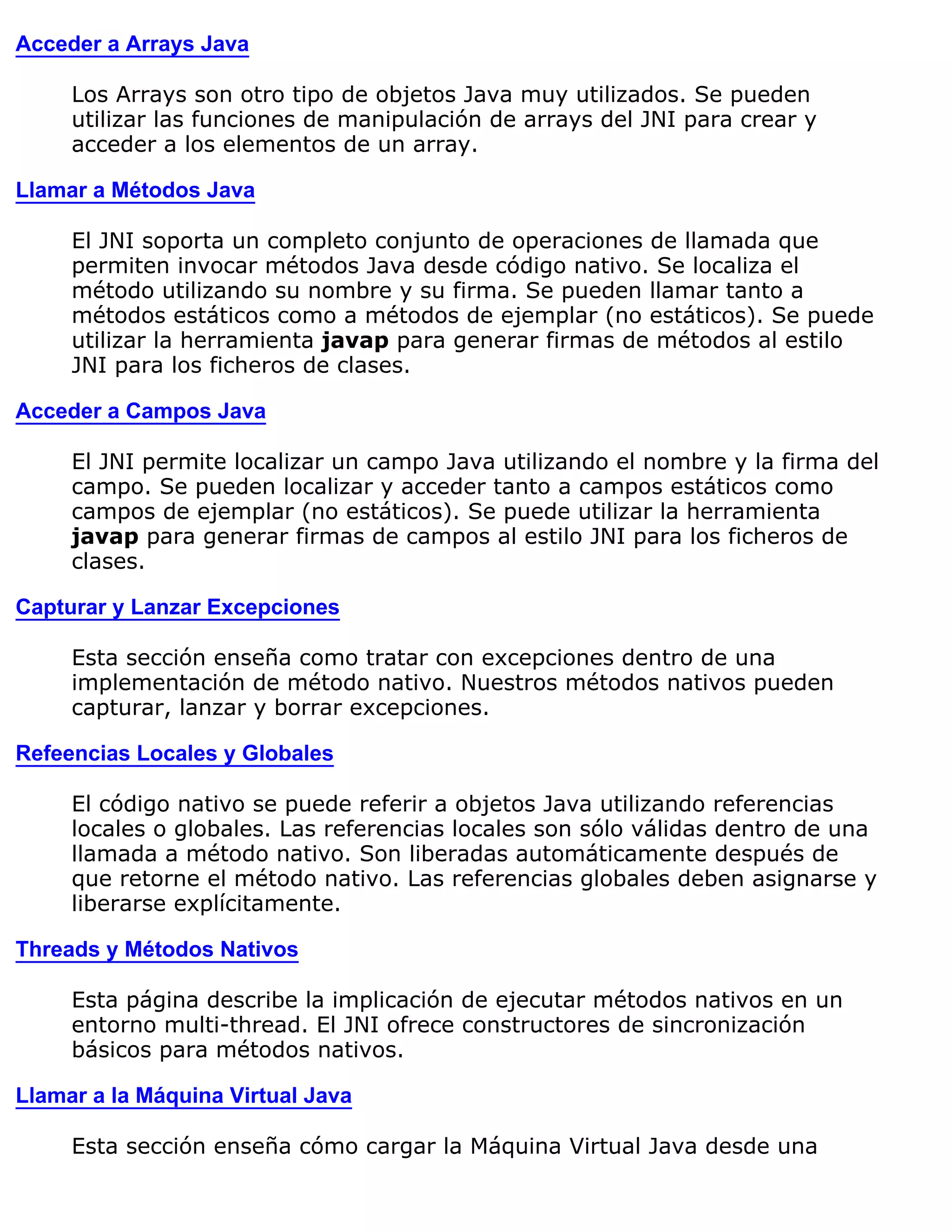 Acceder a Arrays Java

     Los Arrays son otro tipo de objetos Java muy utilizados. Se pueden
     utilizar las funciones de manipulación de arrays del JNI para crear y
     acceder a los elementos de un array.

Llamar a Métodos Java

     El JNI soporta un completo conjunto de operaciones de llamada que
     permiten invocar métodos Java desde código nativo. Se localiza el
     método utilizando su nombre y su firma. Se pueden llamar tanto a
     métodos estáticos como a métodos de ejemplar (no estáticos). Se puede
     utilizar la herramienta javap para generar firmas de métodos al estilo
     JNI para los ficheros de clases.

Acceder a Campos Java

     El JNI permite localizar un campo Java utilizando el nombre y la firma del
     campo. Se pueden localizar y acceder tanto a campos estáticos como
     campos de ejemplar (no estáticos). Se puede utilizar la herramienta
     javap para generar firmas de campos al estilo JNI para los ficheros de
     clases.

Capturar y Lanzar Excepciones

     Esta sección enseña como tratar con excepciones dentro de una
     implementación de método nativo. Nuestros métodos nativos pueden
     capturar, lanzar y borrar excepciones.

Refeencias Locales y Globales

     El código nativo se puede referir a objetos Java utilizando referencias
     locales o globales. Las referencias locales son sólo válidas dentro de una
     llamada a método nativo. Son liberadas automáticamente después de
     que retorne el método nativo. Las referencias globales deben asignarse y
     liberarse explícitamente.

Threads y Métodos Nativos

     Esta página describe la implicación de ejecutar métodos nativos en un
     entorno multi-thread. El JNI ofrece constructores de sincronización
     básicos para métodos nativos.

Llamar a la Máquina Virtual Java

     Esta sección enseña cómo cargar la Máquina Virtual Java desde una
 