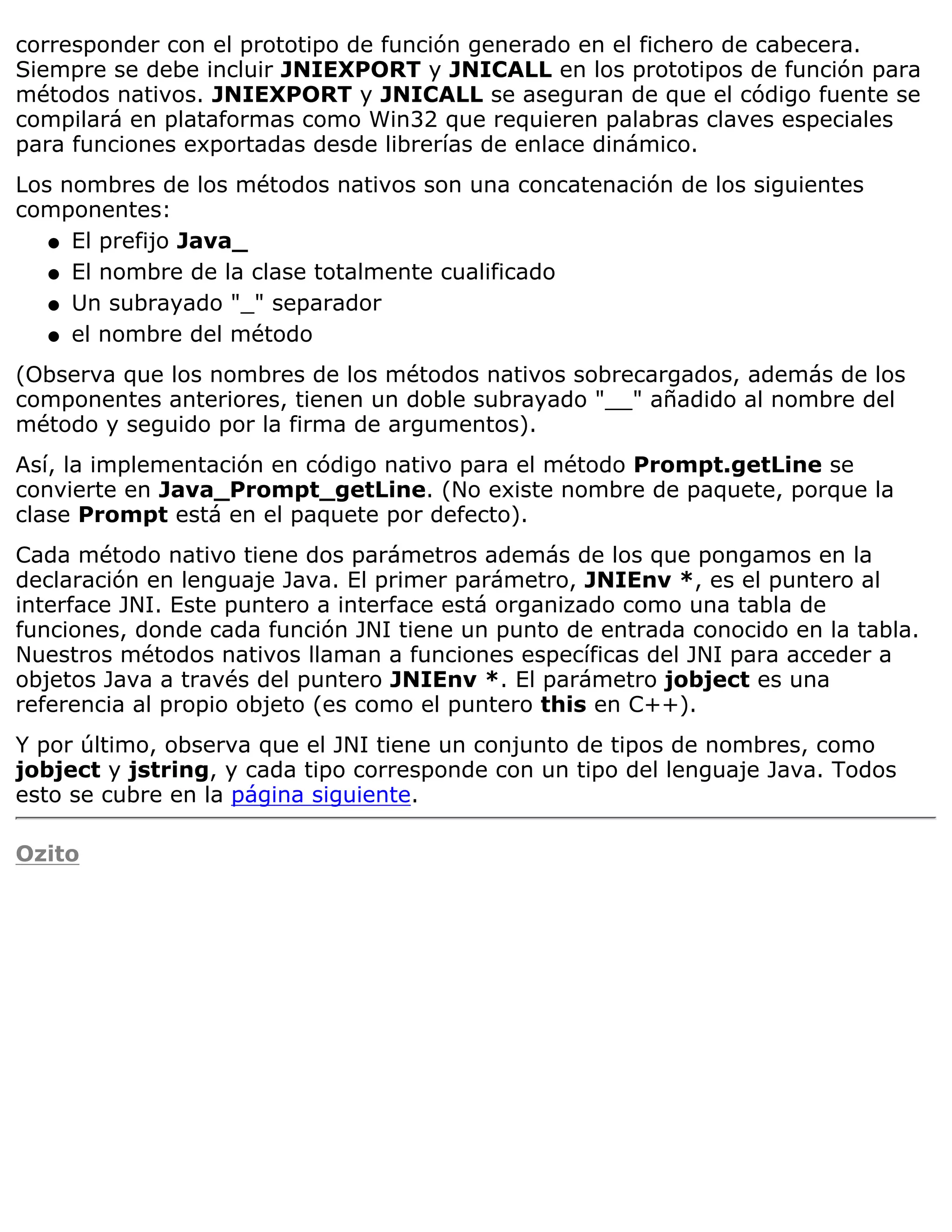 corresponder con el prototipo de función generado en el fichero de cabecera.
Siempre se debe incluir JNIEXPORT y JNICALL en los prototipos de función para
métodos nativos. JNIEXPORT y JNICALL se aseguran de que el código fuente se
compilará en plataformas como Win32 que requieren palabras claves especiales
para funciones exportadas desde librerías de enlace dinámico.
Los nombres de los métodos nativos son una concatenación de los siguientes
componentes:
   q El prefijo Java_

   q El nombre de la clase totalmente cualificado

   q Un subrayado "_" separador

   q el nombre del método

(Observa que los nombres de los métodos nativos sobrecargados, además de los
componentes anteriores, tienen un doble subrayado "__" añadido al nombre del
método y seguido por la firma de argumentos).
Así, la implementación en código nativo para el método Prompt.getLine se
convierte en Java_Prompt_getLine. (No existe nombre de paquete, porque la
clase Prompt está en el paquete por defecto).
Cada método nativo tiene dos parámetros además de los que pongamos en la
declaración en lenguaje Java. El primer parámetro, JNIEnv *, es el puntero al
interface JNI. Este puntero a interface está organizado como una tabla de
funciones, donde cada función JNI tiene un punto de entrada conocido en la tabla.
Nuestros métodos nativos llaman a funciones específicas del JNI para acceder a
objetos Java a través del puntero JNIEnv *. El parámetro jobject es una
referencia al propio objeto (es como el puntero this en C++).
Y por último, observa que el JNI tiene un conjunto de tipos de nombres, como
jobject y jstring, y cada tipo corresponde con un tipo del lenguaje Java. Todos
esto se cubre en la página siguiente.

Ozito
 
