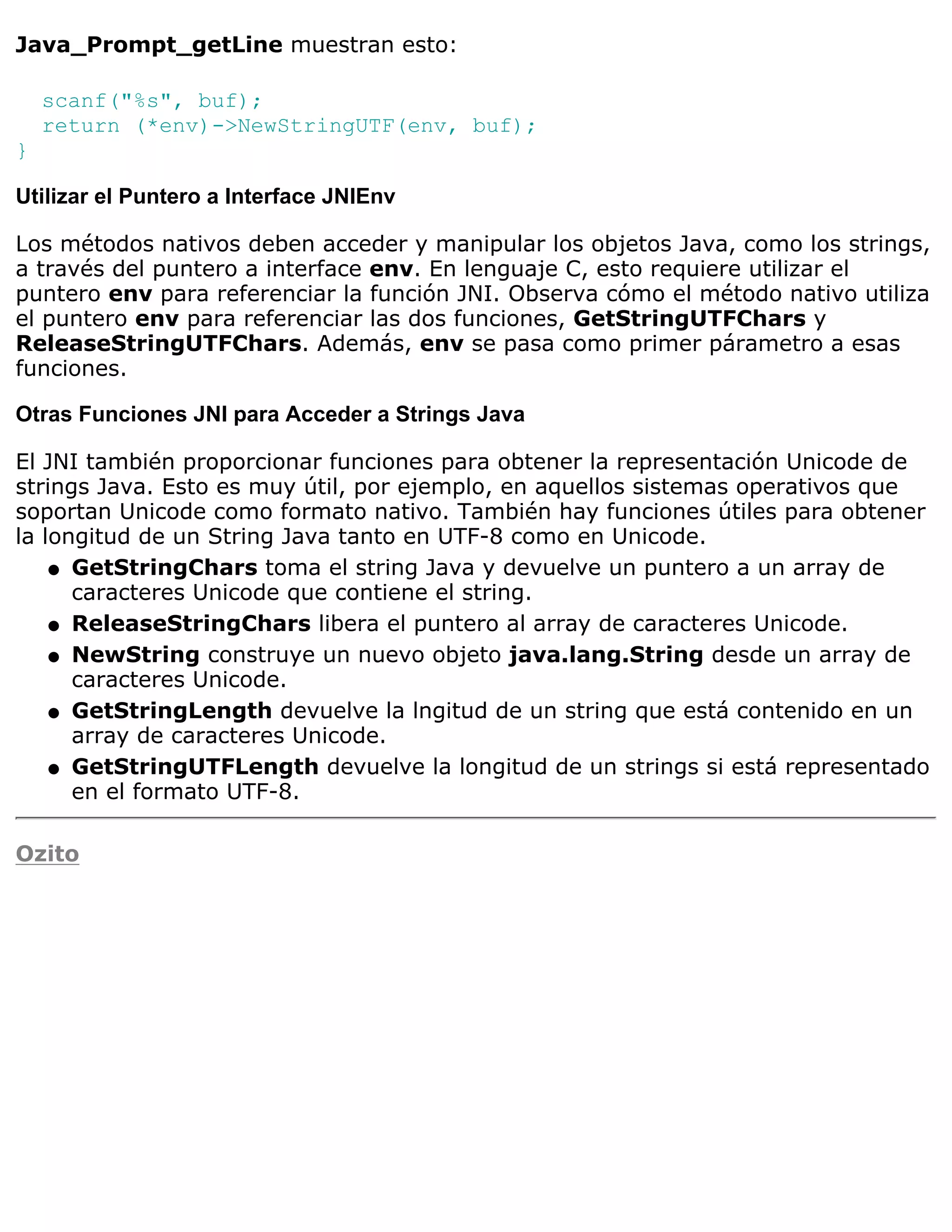 Java_Prompt_getLine muestran esto:

    scanf("%s", buf);
    return (*env)->NewStringUTF(env, buf);
}

Utilizar el Puntero a Interface JNIEnv

Los métodos nativos deben acceder y manipular los objetos Java, como los strings,
a través del puntero a interface env. En lenguaje C, esto requiere utilizar el
puntero env para referenciar la función JNI. Observa cómo el método nativo utiliza
el puntero env para referenciar las dos funciones, GetStringUTFChars y
ReleaseStringUTFChars. Además, env se pasa como primer párametro a esas
funciones.

Otras Funciones JNI para Acceder a Strings Java

El JNI también proporcionar funciones para obtener la representación Unicode de
strings Java. Esto es muy útil, por ejemplo, en aquellos sistemas operativos que
soportan Unicode como formato nativo. También hay funciones útiles para obtener
la longitud de un String Java tanto en UTF-8 como en Unicode.
    q GetStringChars toma el string Java y devuelve un puntero a un array de
      caracteres Unicode que contiene el string.
    q ReleaseStringChars libera el puntero al array de caracteres Unicode.

    q NewString construye un nuevo objeto java.lang.String desde un array de
      caracteres Unicode.
    q GetStringLength devuelve la lngitud de un string que está contenido en un
      array de caracteres Unicode.
    q GetStringUTFLength devuelve la longitud de un strings si está representado
      en el formato UTF-8.

Ozito
 