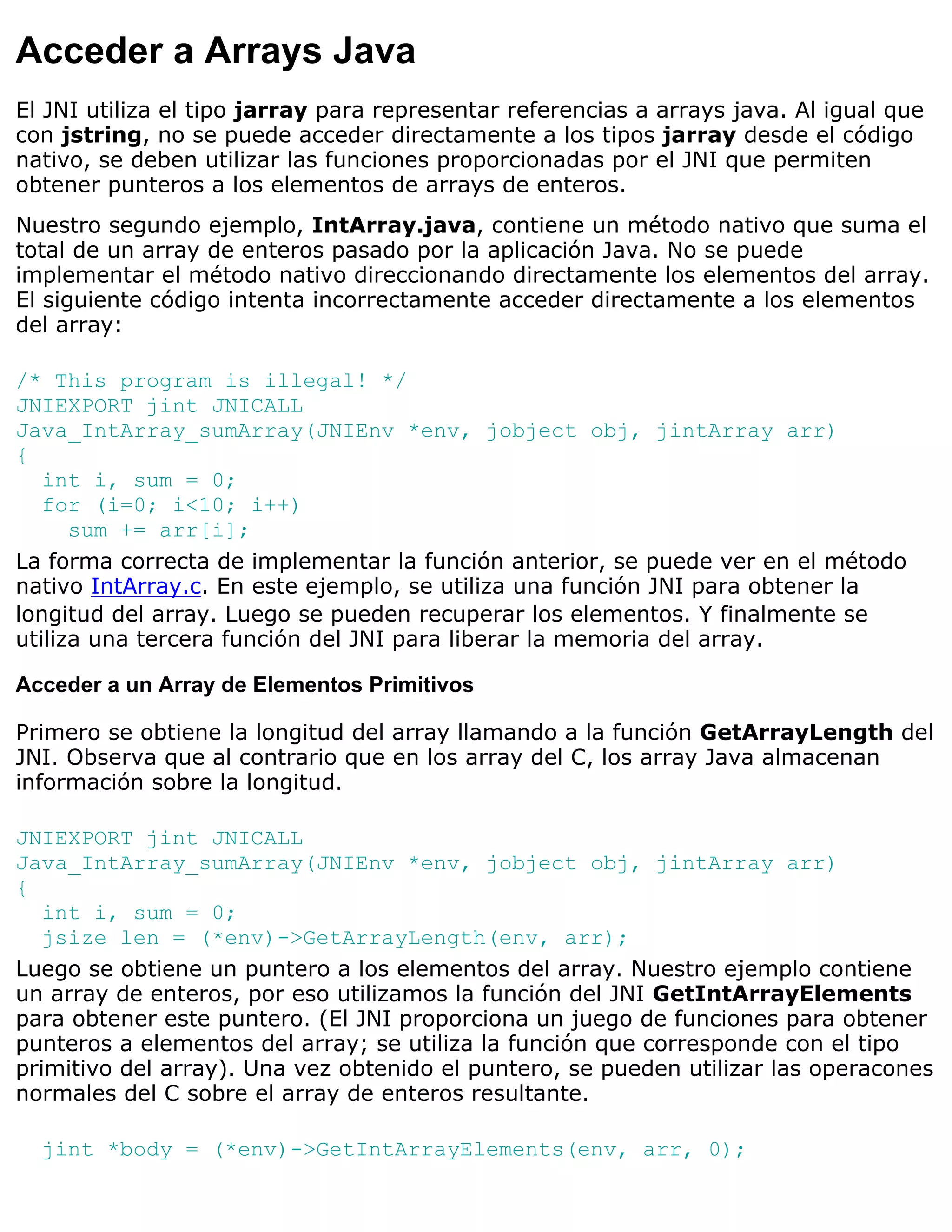 Acceder a Arrays Java
El JNI utiliza el tipo jarray para representar referencias a arrays java. Al igual que
con jstring, no se puede acceder directamente a los tipos jarray desde el código
nativo, se deben utilizar las funciones proporcionadas por el JNI que permiten
obtener punteros a los elementos de arrays de enteros.
Nuestro segundo ejemplo, IntArray.java, contiene un método nativo que suma el
total de un array de enteros pasado por la aplicación Java. No se puede
implementar el método nativo direccionando directamente los elementos del array.
El siguiente código intenta incorrectamente acceder directamente a los elementos
del array:

/* This program is illegal! */
JNIEXPORT jint JNICALL
Java_IntArray_sumArray(JNIEnv *env, jobject obj, jintArray arr)
{
   int i, sum = 0;
   for (i=0; i<10; i++)
      sum += arr[i];
La forma correcta de implementar la función anterior, se puede ver en el método
nativo IntArray.c. En este ejemplo, se utiliza una función JNI para obtener la
longitud del array. Luego se pueden recuperar los elementos. Y finalmente se
utiliza una tercera función del JNI para liberar la memoria del array.

Acceder a un Array de Elementos Primitivos

Primero se obtiene la longitud del array llamando a la función GetArrayLength del
JNI. Observa que al contrario que en los array del C, los array Java almacenan
información sobre la longitud.

JNIEXPORT jint JNICALL
Java_IntArray_sumArray(JNIEnv *env, jobject obj, jintArray arr)
{
   int i, sum = 0;
   jsize len = (*env)->GetArrayLength(env, arr);
Luego se obtiene un puntero a los elementos del array. Nuestro ejemplo contiene
un array de enteros, por eso utilizamos la función del JNI GetIntArrayElements
para obtener este puntero. (El JNI proporciona un juego de funciones para obtener
punteros a elementos del array; se utiliza la función que corresponde con el tipo
primitivo del array). Una vez obtenido el puntero, se pueden utilizar las operacones
normales del C sobre el array de enteros resultante.

  jint *body = (*env)->GetIntArrayElements(env, arr, 0);
 