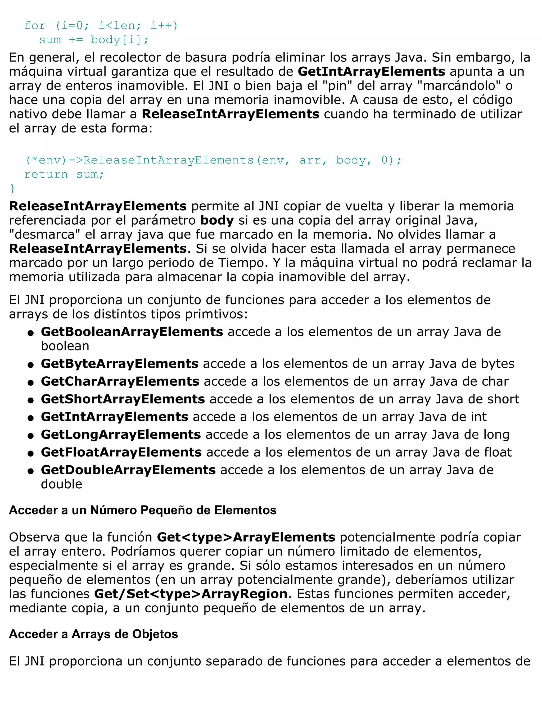 for (i=0; i<len; i++)
     sum += body[i];
En general, el recolector de basura podría eliminar los arrays Java. Sin embargo, la
máquina virtual garantiza que el resultado de GetIntArrayElements apunta a un
array de enteros inamovible. El JNI o bien baja el "pin" del array "marcándolo" o
hace una copia del array en una memoria inamovible. A causa de esto, el código
nativo debe llamar a ReleaseIntArrayElements cuando ha terminado de utilizar
el array de esta forma:

  (*env)->ReleaseIntArrayElements(env, arr, body, 0);
  return sum;
}
ReleaseIntArrayElements permite al JNI copiar de vuelta y liberar la memoria
referenciada por el parámetro body si es una copia del array original Java,
"desmarca" el array java que fue marcado en la memoria. No olvides llamar a
ReleaseIntArrayElements. Si se olvida hacer esta llamada el array permanece
marcado por un largo periodo de Tiempo. Y la máquina virtual no podrá reclamar la
memoria utilizada para almacenar la copia inamovible del array.
El JNI proporciona un conjunto de funciones para acceder a los elementos de
arrays de los distintos tipos primtivos:
    q GetBooleanArrayElements accede a los elementos de un array Java de
      boolean
    q GetByteArrayElements accede a los elementos de un array Java de bytes

    q GetCharArrayElements accede a los elementos de un array Java de char

    q GetShortArrayElements accede a los elementos de un array Java de short

    q GetIntArrayElements accede a los elementos de un array Java de int

    q GetLongArrayElements accede a los elementos de un array Java de long

    q GetFloatArrayElements accede a los elementos de un array Java de float

    q GetDoubleArrayElements accede a los elementos de un array Java de
      double

Acceder a un Número Pequeño de Elementos

Observa que la función Get<type>ArrayElements potencialmente podría copiar
el array entero. Podríamos querer copiar un número limitado de elementos,
especialmente si el array es grande. Si sólo estamos interesados en un número
pequeño de elementos (en un array potencialmente grande), deberíamos utilizar
las funciones Get/Set<type>ArrayRegion. Estas funciones permiten acceder,
mediante copia, a un conjunto pequeño de elementos de un array.

Acceder a Arrays de Objetos

El JNI proporciona un conjunto separado de funciones para acceder a elementos de
 