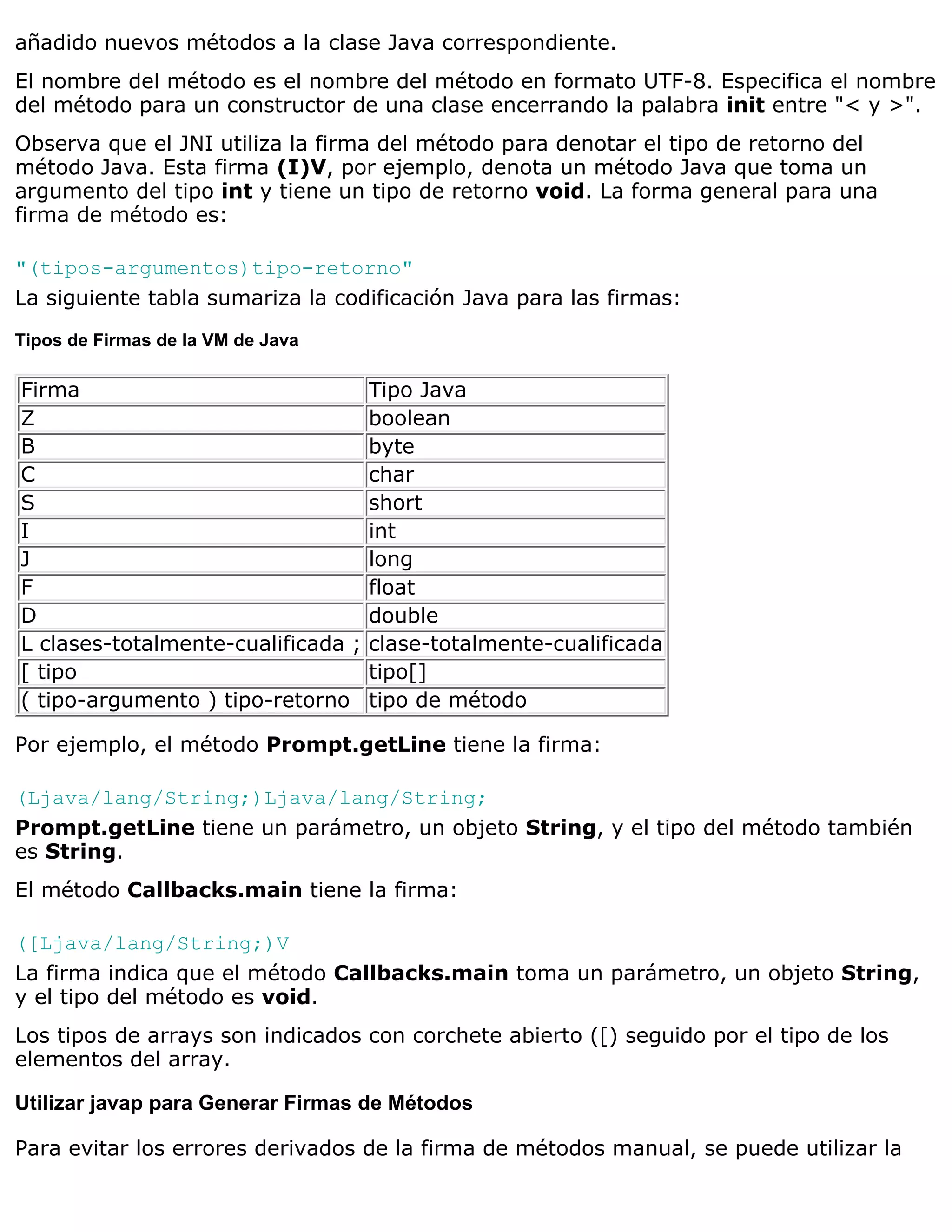 añadido nuevos métodos a la clase Java correspondiente.
El nombre del método es el nombre del método en formato UTF-8. Especifica el nombre
del método para un constructor de una clase encerrando la palabra init entre "< y >".
Observa que el JNI utiliza la firma del método para denotar el tipo de retorno del
método Java. Esta firma (I)V, por ejemplo, denota un método Java que toma un
argumento del tipo int y tiene un tipo de retorno void. La forma general para una
firma de método es:

"(tipos-argumentos)tipo-retorno"
La siguiente tabla sumariza la codificación Java para las firmas:
Tipos de Firmas de la VM de Java

Firma                               Tipo Java
Z                                   boolean
B                                   byte
C                                   char
S                                   short
I                                   int
J                                   long
F                                   float
D                                   double
L clases-totalmente-cualificada ;   clase-totalmente-cualificada
[ tipo                              tipo[]
( tipo-argumento ) tipo-retorno     tipo de método

Por ejemplo, el método Prompt.getLine tiene la firma:

(Ljava/lang/String;)Ljava/lang/String;
Prompt.getLine tiene un parámetro, un objeto String, y el tipo del método también
es String.
El método Callbacks.main tiene la firma:

([Ljava/lang/String;)V
La firma indica que el método Callbacks.main toma un parámetro, un objeto String,
y el tipo del método es void.
Los tipos de arrays son indicados con corchete abierto ([) seguido por el tipo de los
elementos del array.

Utilizar javap para Generar Firmas de Métodos

Para evitar los errores derivados de la firma de métodos manual, se puede utilizar la
 