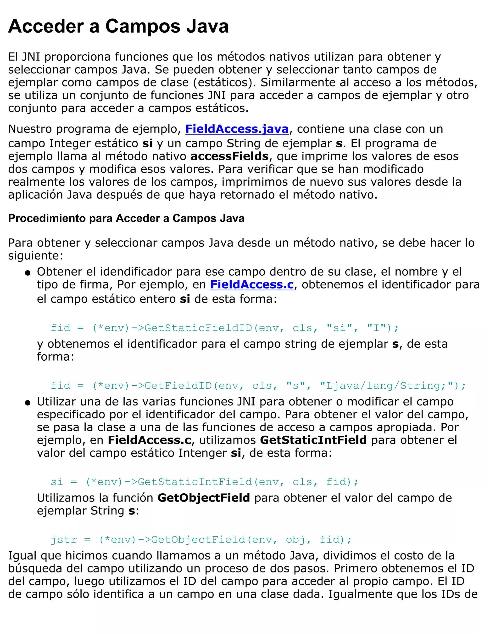 Acceder a Campos Java
El JNI proporciona funciones que los métodos nativos utilizan para obtener y
seleccionar campos Java. Se pueden obtener y seleccionar tanto campos de
ejemplar como campos de clase (estáticos). Similarmente al acceso a los métodos,
se utiliza un conjunto de funciones JNI para acceder a campos de ejemplar y otro
conjunto para acceder a campos estáticos.
Nuestro programa de ejemplo, FieldAccess.java, contiene una clase con un
campo Integer estático si y un campo String de ejemplar s. El programa de
ejemplo llama al método nativo accessFields, que imprime los valores de esos
dos campos y modifica esos valores. Para verificar que se han modificado
realmente los valores de los campos, imprimimos de nuevo sus valores desde la
aplicación Java después de que haya retornado el método nativo.

Procedimiento para Acceder a Campos Java

Para obtener y seleccionar campos Java desde un método nativo, se debe hacer lo
siguiente:
   q Obtener el idendificador para ese campo dentro de su clase, el nombre y el
     tipo de firma, Por ejemplo, en FieldAccess.c, obtenemos el identificador para
     el campo estático entero si de esta forma:

         fid = (*env)->GetStaticFieldID(env, cls, "si", "I");
      y obtenemos el identificador para el campo string de ejemplar s, de esta
      forma:

        fid = (*env)->GetFieldID(env, cls, "s", "Ljava/lang/String;");
  q   Utilizar una de las varias funciones JNI para obtener o modificar el campo
      especificado por el identificador del campo. Para obtener el valor del campo,
      se pasa la clase a una de las funciones de acceso a campos apropiada. Por
      ejemplo, en FieldAccess.c, utilizamos GetStaticIntField para obtener el
      valor del campo estático Intenger si, de esta forma:

        si = (*env)->GetStaticIntField(env, cls, fid);
      Utilizamos la función GetObjectField para obtener el valor del campo de
      ejemplar String s:

       jstr = (*env)->GetObjectField(env, obj, fid);
Igual que hicimos cuando llamamos a un método Java, dividimos el costo de la
búsqueda del campo utilizando un proceso de dos pasos. Primero obtenemos el ID
del campo, luego utilizamos el ID del campo para acceder al propio campo. El ID
de campo sólo identifica a un campo en una clase dada. Igualmente que los IDs de
 