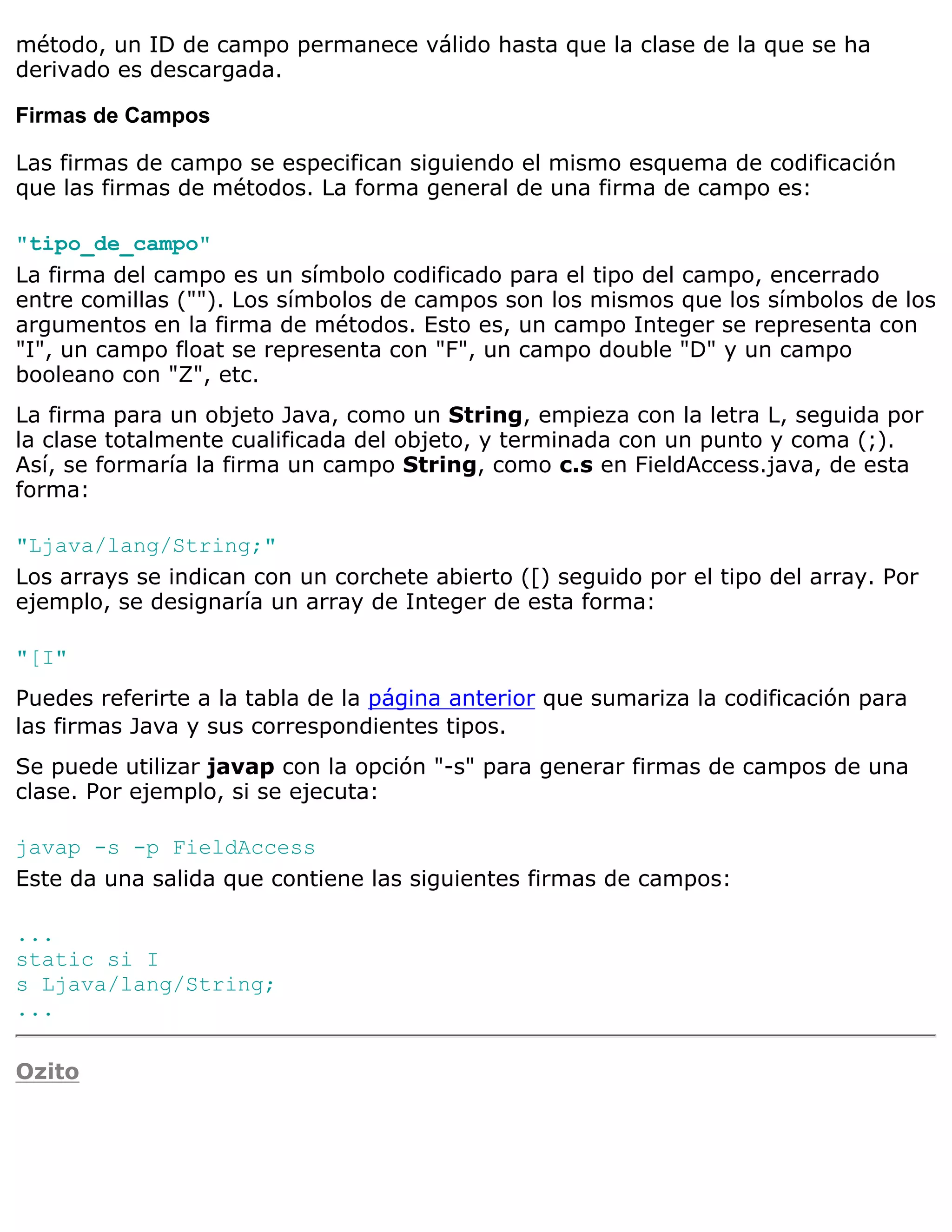 método, un ID de campo permanece válido hasta que la clase de la que se ha
derivado es descargada.

Firmas de Campos

Las firmas de campo se especifican siguiendo el mismo esquema de codificación
que las firmas de métodos. La forma general de una firma de campo es:

"tipo_de_campo"
La firma del campo es un símbolo codificado para el tipo del campo, encerrado
entre comillas (""). Los símbolos de campos son los mismos que los símbolos de los
argumentos en la firma de métodos. Esto es, un campo Integer se representa con
"I", un campo float se representa con "F", un campo double "D" y un campo
booleano con "Z", etc.
La firma para un objeto Java, como un String, empieza con la letra L, seguida por
la clase totalmente cualificada del objeto, y terminada con un punto y coma (;).
Así, se formaría la firma un campo String, como c.s en FieldAccess.java, de esta
forma:

"Ljava/lang/String;"
Los arrays se indican con un corchete abierto ([) seguido por el tipo del array. Por
ejemplo, se designaría un array de Integer de esta forma:

"[I"
Puedes referirte a la tabla de la página anterior que sumariza la codificación para
las firmas Java y sus correspondientes tipos.
Se puede utilizar javap con la opción "-s" para generar firmas de campos de una
clase. Por ejemplo, si se ejecuta:

javap -s -p FieldAccess
Este da una salida que contiene las siguientes firmas de campos:

...
static si I
s Ljava/lang/String;
...

Ozito
 