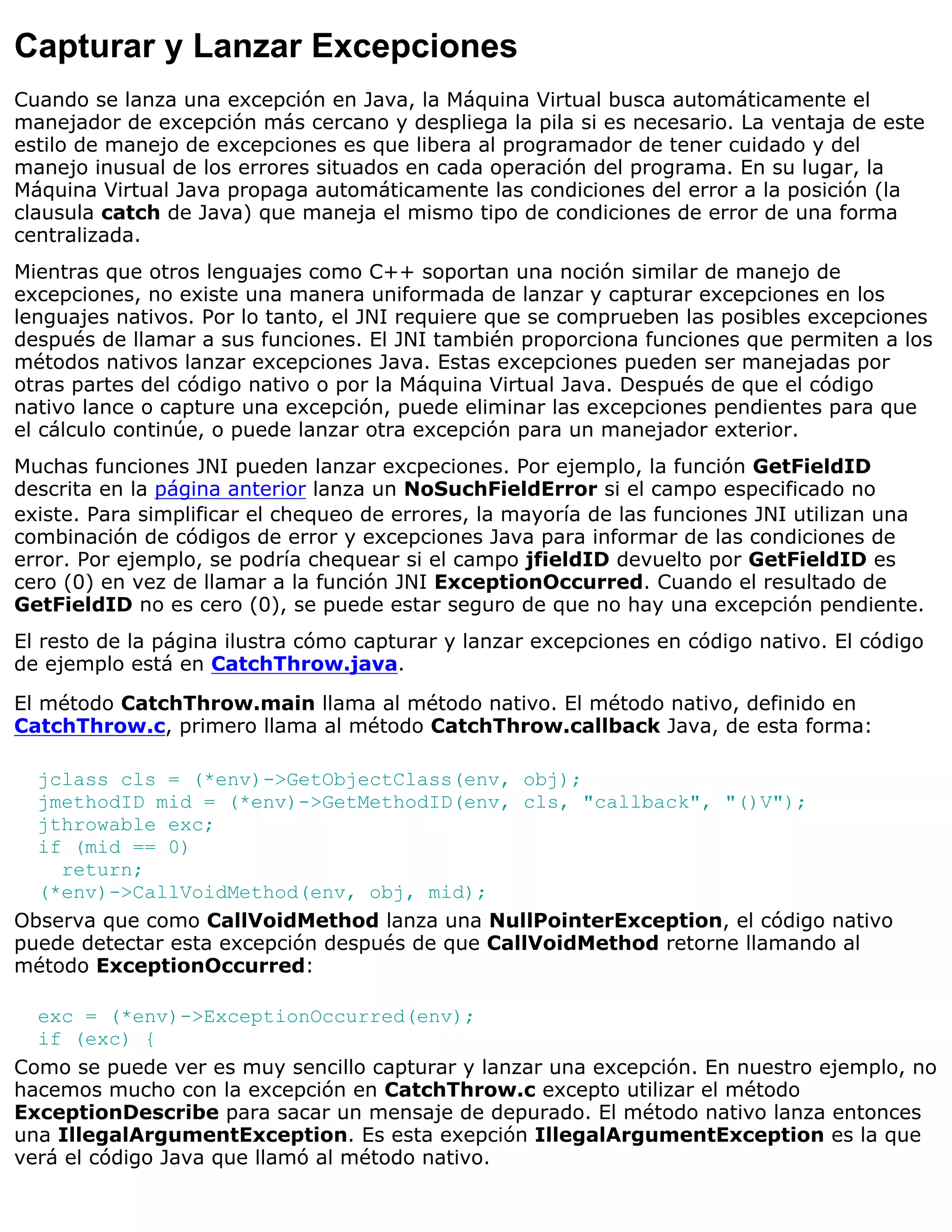 Capturar y Lanzar Excepciones
Cuando se lanza una excepción en Java, la Máquina Virtual busca automáticamente el
manejador de excepción más cercano y despliega la pila si es necesario. La ventaja de este
estilo de manejo de excepciones es que libera al programador de tener cuidado y del
manejo inusual de los errores situados en cada operación del programa. En su lugar, la
Máquina Virtual Java propaga automáticamente las condiciones del error a la posición (la
clausula catch de Java) que maneja el mismo tipo de condiciones de error de una forma
centralizada.
Mientras que otros lenguajes como C++ soportan una noción similar de manejo de
excepciones, no existe una manera uniformada de lanzar y capturar excepciones en los
lenguajes nativos. Por lo tanto, el JNI requiere que se comprueben las posibles excepciones
después de llamar a sus funciones. El JNI también proporciona funciones que permiten a los
métodos nativos lanzar excepciones Java. Estas excepciones pueden ser manejadas por
otras partes del código nativo o por la Máquina Virtual Java. Después de que el código
nativo lance o capture una excepción, puede eliminar las excepciones pendientes para que
el cálculo continúe, o puede lanzar otra excepción para un manejador exterior.
Muchas funciones JNI pueden lanzar excpeciones. Por ejemplo, la función GetFieldID
descrita en la página anterior lanza un NoSuchFieldError si el campo especificado no
existe. Para simplificar el chequeo de errores, la mayoría de las funciones JNI utilizan una
combinación de códigos de error y excepciones Java para informar de las condiciones de
error. Por ejemplo, se podría chequear si el campo jfieldID devuelto por GetFieldID es
cero (0) en vez de llamar a la función JNI ExceptionOccurred. Cuando el resultado de
GetFieldID no es cero (0), se puede estar seguro de que no hay una excepción pendiente.
El resto de la página ilustra cómo capturar y lanzar excepciones en código nativo. El código
de ejemplo está en CatchThrow.java.

El método CatchThrow.main llama al método nativo. El método nativo, definido en
CatchThrow.c, primero llama al método CatchThrow.callback Java, de esta forma:

  jclass cls = (*env)->GetObjectClass(env, obj);
  jmethodID mid = (*env)->GetMethodID(env, cls, "callback", "()V");
  jthrowable exc;
  if (mid == 0)
    return;
  (*env)->CallVoidMethod(env, obj, mid);
Observa que como CallVoidMethod lanza una NullPointerException, el código nativo
puede detectar esta excepción después de que CallVoidMethod retorne llamando al
método ExceptionOccurred:

  exc = (*env)->ExceptionOccurred(env);
  if (exc) {
Como se puede ver es muy sencillo capturar y lanzar una excepción. En nuestro ejemplo, no
hacemos mucho con la excepción en CatchThrow.c excepto utilizar el método
ExceptionDescribe para sacar un mensaje de depurado. El método nativo lanza entonces
una IllegalArgumentException. Es esta exepción IllegalArgumentException es la que
verá el código Java que llamó al método nativo.
 