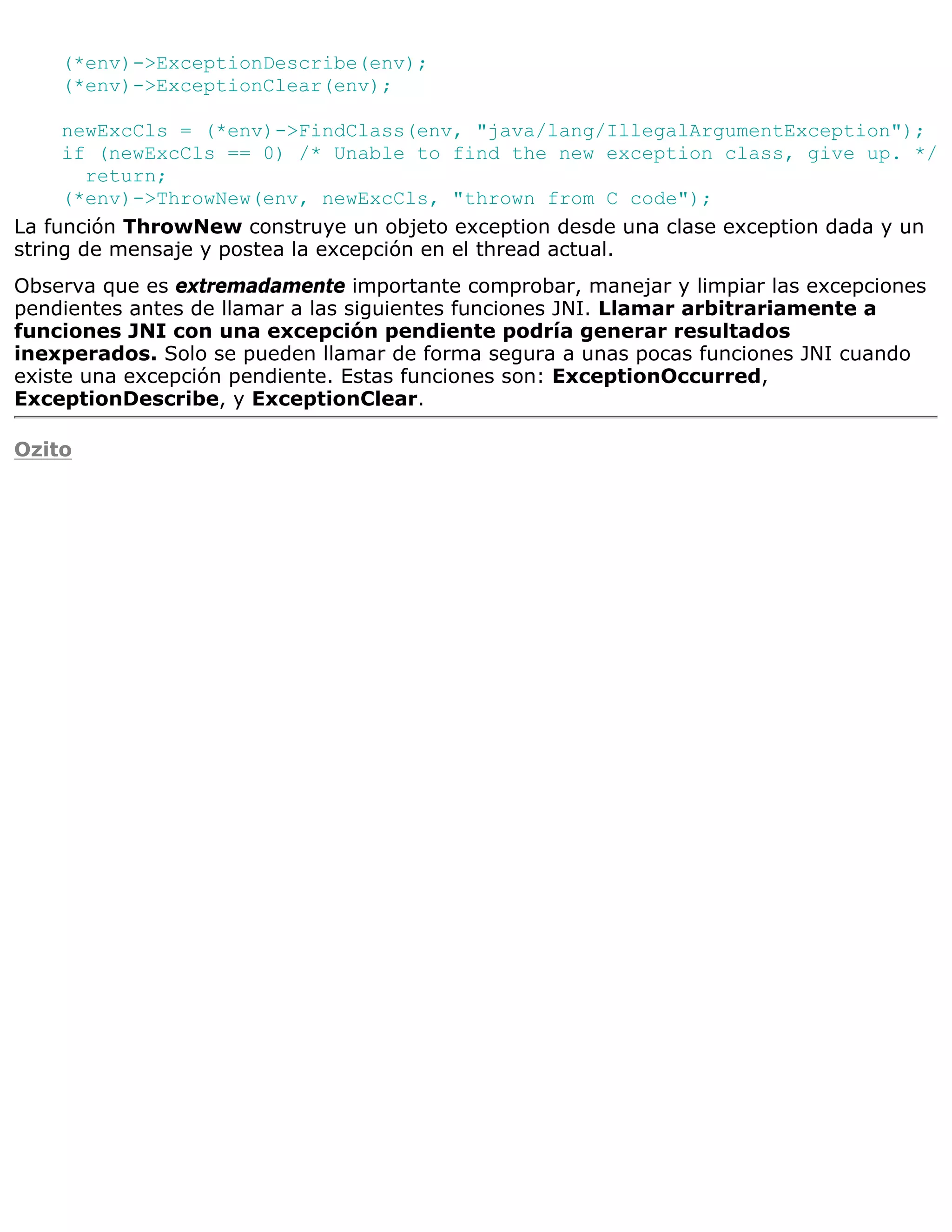 (*env)->ExceptionDescribe(env);
    (*env)->ExceptionClear(env);

     newExcCls = (*env)->FindClass(env, "java/lang/IllegalArgumentException");
     if (newExcCls == 0) /* Unable to find the new exception class, give up. */
        return;
     (*env)->ThrowNew(env, newExcCls, "thrown from C code");
La función ThrowNew construye un objeto exception desde una clase exception dada y un
string de mensaje y postea la excepción en el thread actual.
Observa que es extremadamente importante comprobar, manejar y limpiar las excepciones
pendientes antes de llamar a las siguientes funciones JNI. Llamar arbitrariamente a
funciones JNI con una excepción pendiente podría generar resultados
inexperados. Solo se pueden llamar de forma segura a unas pocas funciones JNI cuando
existe una excepción pendiente. Estas funciones son: ExceptionOccurred,
ExceptionDescribe, y ExceptionClear.

Ozito
 