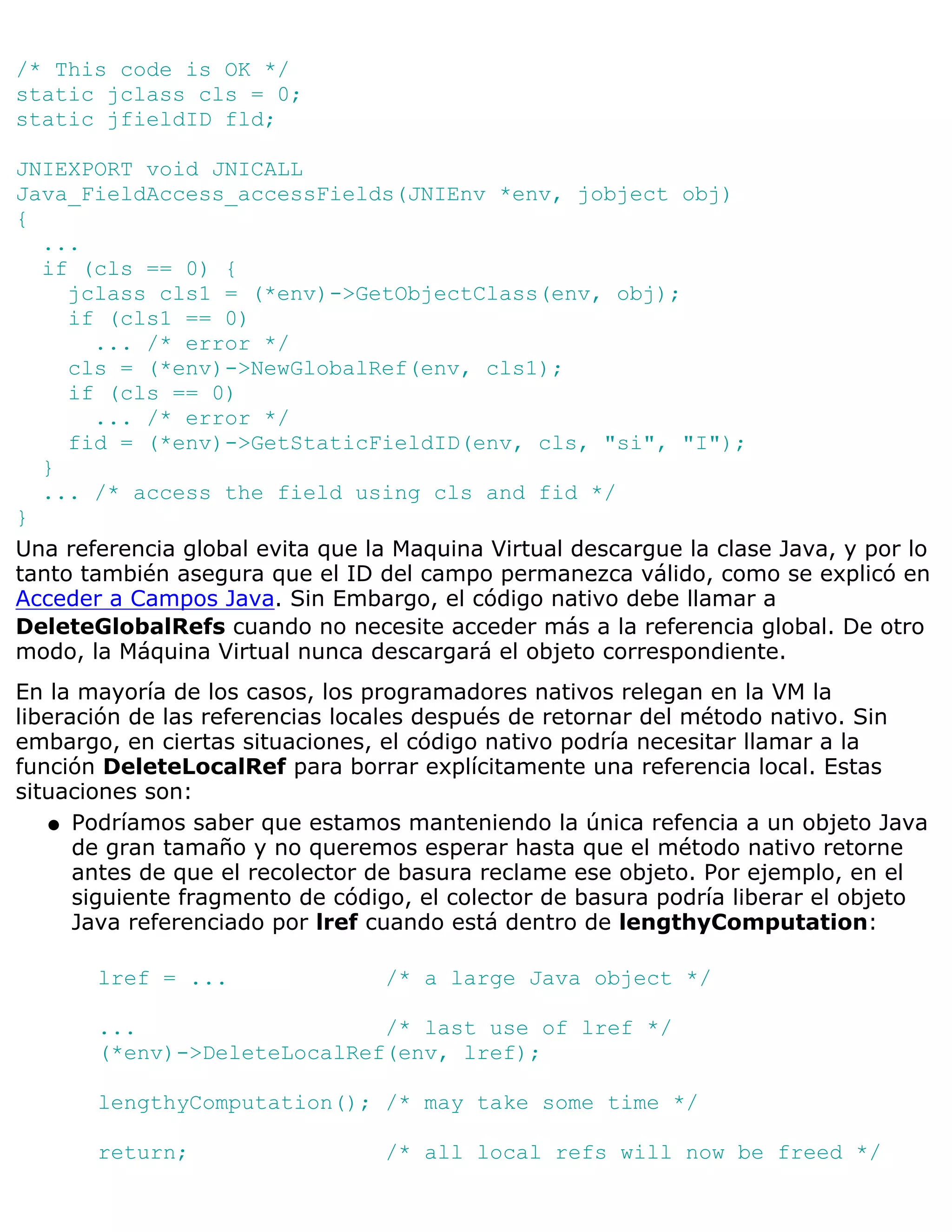 /* This code is OK */
static jclass cls = 0;
static jfieldID fld;

JNIEXPORT void JNICALL
Java_FieldAccess_accessFields(JNIEnv *env, jobject obj)
{
  ...
  if (cls == 0) {
     jclass cls1 = (*env)->GetObjectClass(env, obj);
     if (cls1 == 0)
       ... /* error */
     cls = (*env)->NewGlobalRef(env, cls1);
     if (cls == 0)
       ... /* error */
     fid = (*env)->GetStaticFieldID(env, cls, "si", "I");
  }
  ... /* access the field using cls and fid */
}
Una referencia global evita que la Maquina Virtual descargue la clase Java, y por lo
tanto también asegura que el ID del campo permanezca válido, como se explicó en
Acceder a Campos Java. Sin Embargo, el código nativo debe llamar a
DeleteGlobalRefs cuando no necesite acceder más a la referencia global. De otro
modo, la Máquina Virtual nunca descargará el objeto correspondiente.
En la mayoría de los casos, los programadores nativos relegan en la VM la
liberación de las referencias locales después de retornar del método nativo. Sin
embargo, en ciertas situaciones, el código nativo podría necesitar llamar a la
función DeleteLocalRef para borrar explícitamente una referencia local. Estas
situaciones son:
    q Podríamos saber que estamos manteniendo la única refencia a un objeto Java
      de gran tamaño y no queremos esperar hasta que el método nativo retorne
      antes de que el recolector de basura reclame ese objeto. Por ejemplo, en el
      siguiente fragmento de código, el colector de basura podría liberar el objeto
      Java referenciado por lref cuando está dentro de lengthyComputation:

       lref = ...                /* a large Java object */

       ...                   /* last use of lref */
       (*env)->DeleteLocalRef(env, lref);

       lengthyComputation(); /* may take some time */

       return;                   /* all local refs will now be freed */
 