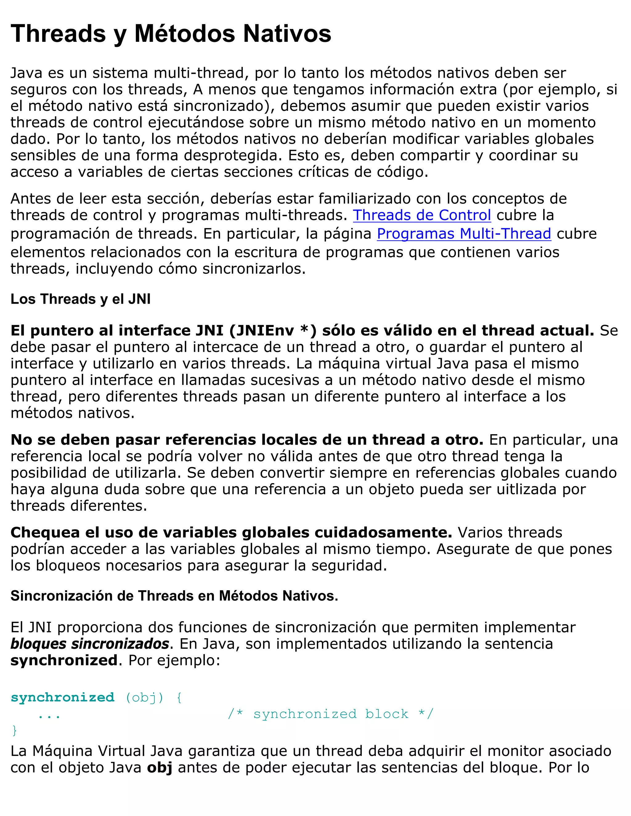 Threads y Métodos Nativos
Java es un sistema multi-thread, por lo tanto los métodos nativos deben ser
seguros con los threads, A menos que tengamos información extra (por ejemplo, si
el método nativo está sincronizado), debemos asumir que pueden existir varios
threads de control ejecutándose sobre un mismo método nativo en un momento
dado. Por lo tanto, los métodos nativos no deberían modificar variables globales
sensibles de una forma desprotegida. Esto es, deben compartir y coordinar su
acceso a variables de ciertas secciones críticas de código.
Antes de leer esta sección, deberías estar familiarizado con los conceptos de
threads de control y programas multi-threads. Threads de Control cubre la
programación de threads. En particular, la página Programas Multi-Thread cubre
elementos relacionados con la escritura de programas que contienen varios
threads, incluyendo cómo sincronizarlos.

Los Threads y el JNI

El puntero al interface JNI (JNIEnv *) sólo es válido en el thread actual. Se
debe pasar el puntero al intercace de un thread a otro, o guardar el puntero al
interface y utilizarlo en varios threads. La máquina virtual Java pasa el mismo
puntero al interface en llamadas sucesivas a un método nativo desde el mismo
thread, pero diferentes threads pasan un diferente puntero al interface a los
métodos nativos.
No se deben pasar referencias locales de un thread a otro. En particular, una
referencia local se podría volver no válida antes de que otro thread tenga la
posibilidad de utilizarla. Se deben convertir siempre en referencias globales cuando
haya alguna duda sobre que una referencia a un objeto pueda ser uitlizada por
threads diferentes.
Chequea el uso de variables globales cuidadosamente. Varios threads
podrían acceder a las variables globales al mismo tiempo. Asegurate de que pones
los bloqueos nocesarios para asegurar la seguridad.

Sincronización de Threads en Métodos Nativos.

El JNI proporciona dos funciones de sincronización que permiten implementar
bloques sincronizados. En Java, son implementados utilizando la sentencia
synchronized. Por ejemplo:

synchronized (obj) {
   ...                       /* synchronized block */
}
La Máquina Virtual Java garantiza que un thread deba adquirir el monitor asociado
con el objeto Java obj antes de poder ejecutar las sentencias del bloque. Por lo
 