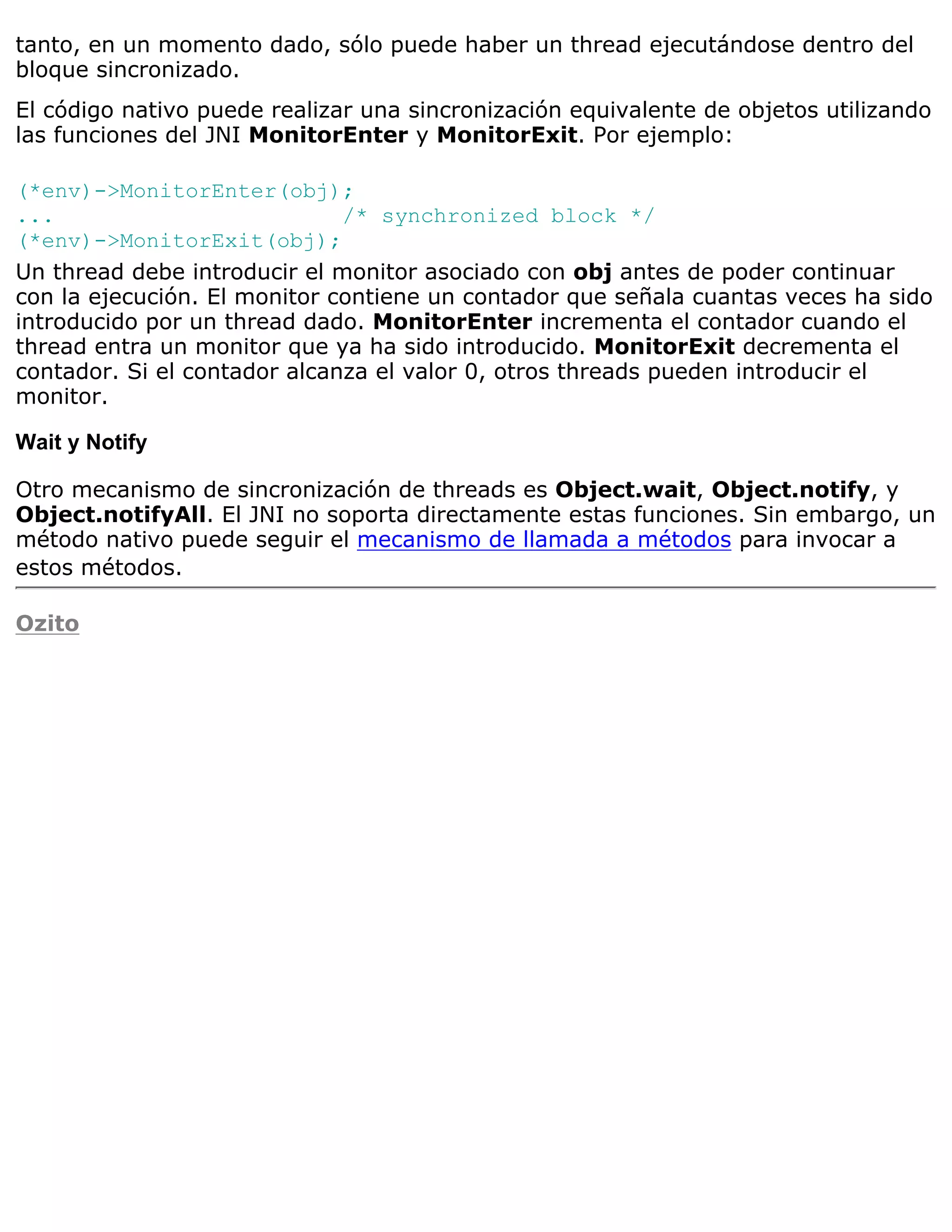 tanto, en un momento dado, sólo puede haber un thread ejecutándose dentro del
bloque sincronizado.
El código nativo puede realizar una sincronización equivalente de objetos utilizando
las funciones del JNI MonitorEnter y MonitorExit. Por ejemplo:

(*env)->MonitorEnter(obj);
...                           /* synchronized block */
(*env)->MonitorExit(obj);
Un thread debe introducir el monitor asociado con obj antes de poder continuar
con la ejecución. El monitor contiene un contador que señala cuantas veces ha sido
introducido por un thread dado. MonitorEnter incrementa el contador cuando el
thread entra un monitor que ya ha sido introducido. MonitorExit decrementa el
contador. Si el contador alcanza el valor 0, otros threads pueden introducir el
monitor.

Wait y Notify

Otro mecanismo de sincronización de threads es Object.wait, Object.notify, y
Object.notifyAll. El JNI no soporta directamente estas funciones. Sin embargo, un
método nativo puede seguir el mecanismo de llamada a métodos para invocar a
estos métodos.

Ozito
 