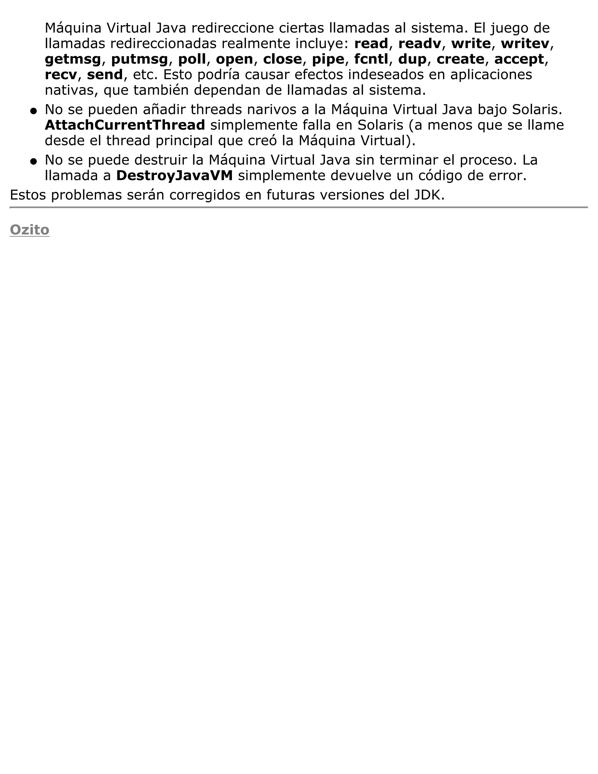 Máquina Virtual Java redireccione ciertas llamadas al sistema. El juego de
     llamadas redireccionadas realmente incluye: read, readv, write, writev,
     getmsg, putmsg, poll, open, close, pipe, fcntl, dup, create, accept,
     recv, send, etc. Esto podría causar efectos indeseados en aplicaciones
     nativas, que también dependan de llamadas al sistema.
   q No se pueden añadir threads narivos a la Máquina Virtual Java bajo Solaris.
     AttachCurrentThread simplemente falla en Solaris (a menos que se llame
     desde el thread principal que creó la Máquina Virtual).
   q No se puede destruir la Máquina Virtual Java sin terminar el proceso. La
     llamada a DestroyJavaVM simplemente devuelve un código de error.
Estos problemas serán corregidos en futuras versiones del JDK.

Ozito
 