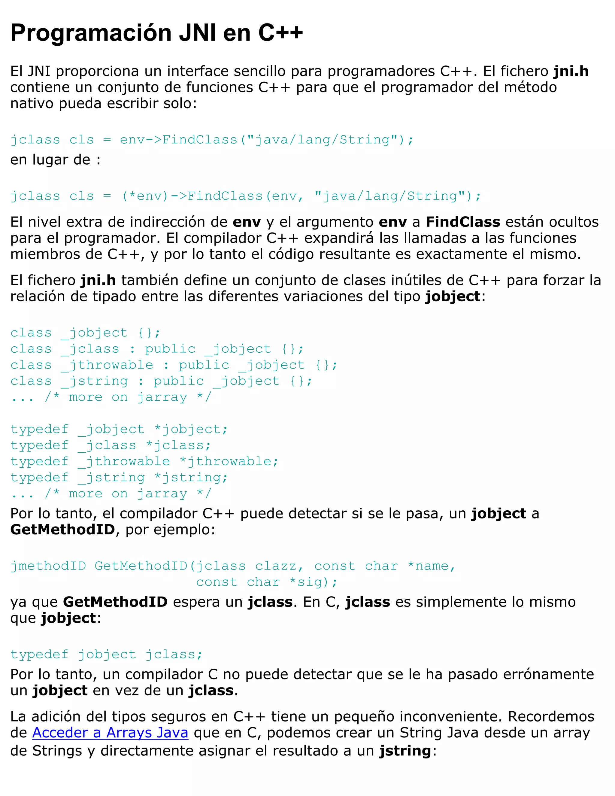 Programación JNI en C++
El JNI proporciona un interface sencillo para programadores C++. El fichero jni.h
contiene un conjunto de funciones C++ para que el programador del método
nativo pueda escribir solo:

jclass cls = env->FindClass("java/lang/String");
en lugar de :

jclass cls = (*env)->FindClass(env, "java/lang/String");
El nivel extra de indirección de env y el argumento env a FindClass están ocultos
para el programador. El compilador C++ expandirá las llamadas a las funciones
miembros de C++, y por lo tanto el código resultante es exactamente el mismo.
El fichero jni.h también define un conjunto de clases inútiles de C++ para forzar la
relación de tipado entre las diferentes variaciones del tipo jobject:

class _jobject {};
class _jclass : public _jobject {};
class _jthrowable : public _jobject {};
class _jstring : public _jobject {};
... /* more on jarray */

typedef _jobject *jobject;
typedef _jclass *jclass;
typedef _jthrowable *jthrowable;
typedef _jstring *jstring;
... /* more on jarray */
Por lo tanto, el compilador C++ puede detectar si se le pasa, un jobject a
GetMethodID, por ejemplo:

jmethodID GetMethodID(jclass clazz, const char *name,
                      const char *sig);
ya que GetMethodID espera un jclass. En C, jclass es simplemente lo mismo
que jobject:

typedef jobject jclass;
Por lo tanto, un compilador C no puede detectar que se le ha pasado errónamente
un jobject en vez de un jclass.
La adición del tipos seguros en C++ tiene un pequeño inconveniente. Recordemos
de Acceder a Arrays Java que en C, podemos crear un String Java desde un array
de Strings y directamente asignar el resultado a un jstring:
 