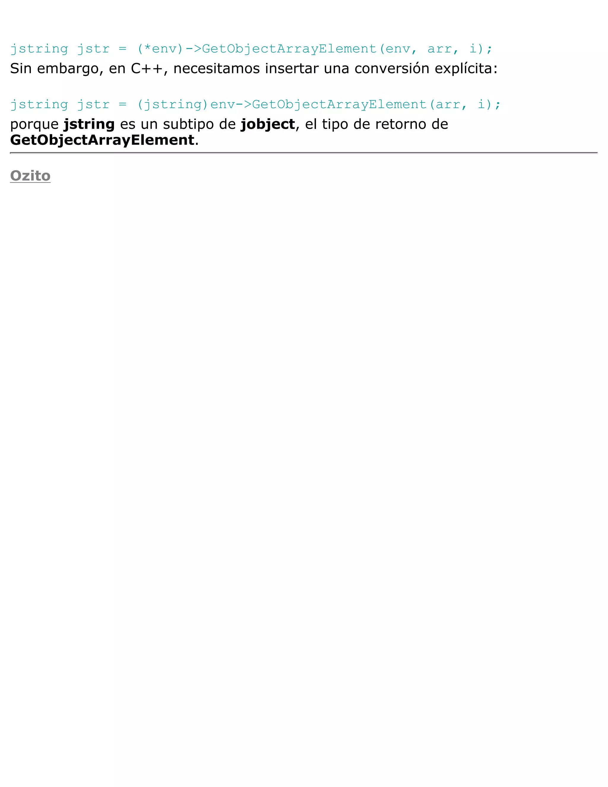 jstring jstr = (*env)->GetObjectArrayElement(env, arr, i);
Sin embargo, en C++, necesitamos insertar una conversión explícita:

jstring jstr = (jstring)env->GetObjectArrayElement(arr, i);
porque jstring es un subtipo de jobject, el tipo de retorno de
GetObjectArrayElement.

Ozito
 