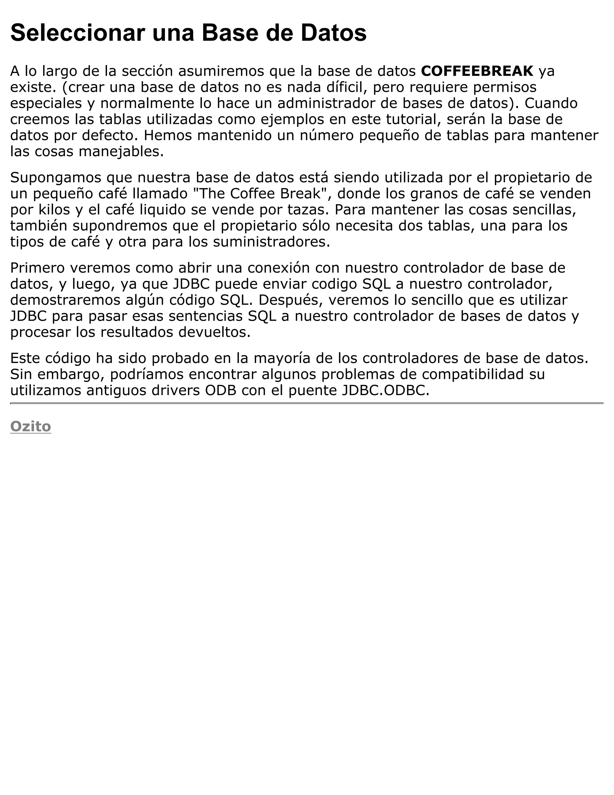 Seleccionar una Base de Datos
A lo largo de la sección asumiremos que la base de datos COFFEEBREAK ya
existe. (crear una base de datos no es nada díficil, pero requiere permisos
especiales y normalmente lo hace un administrador de bases de datos). Cuando
creemos las tablas utilizadas como ejemplos en este tutorial, serán la base de
datos por defecto. Hemos mantenido un número pequeño de tablas para mantener
las cosas manejables.
Supongamos que nuestra base de datos está siendo utilizada por el propietario de
un pequeño café llamado "The Coffee Break", donde los granos de café se venden
por kilos y el café liquido se vende por tazas. Para mantener las cosas sencillas,
también supondremos que el propietario sólo necesita dos tablas, una para los
tipos de café y otra para los suministradores.
Primero veremos como abrir una conexión con nuestro controlador de base de
datos, y luego, ya que JDBC puede enviar codigo SQL a nuestro controlador,
demostraremos algún código SQL. Después, veremos lo sencillo que es utilizar
JDBC para pasar esas sentencias SQL a nuestro controlador de bases de datos y
procesar los resultados devueltos.
Este código ha sido probado en la mayoría de los controladores de base de datos.
Sin embargo, podríamos encontrar algunos problemas de compatibilidad su
utilizamos antiguos drivers ODB con el puente JDBC.ODBC.

Ozito
 
