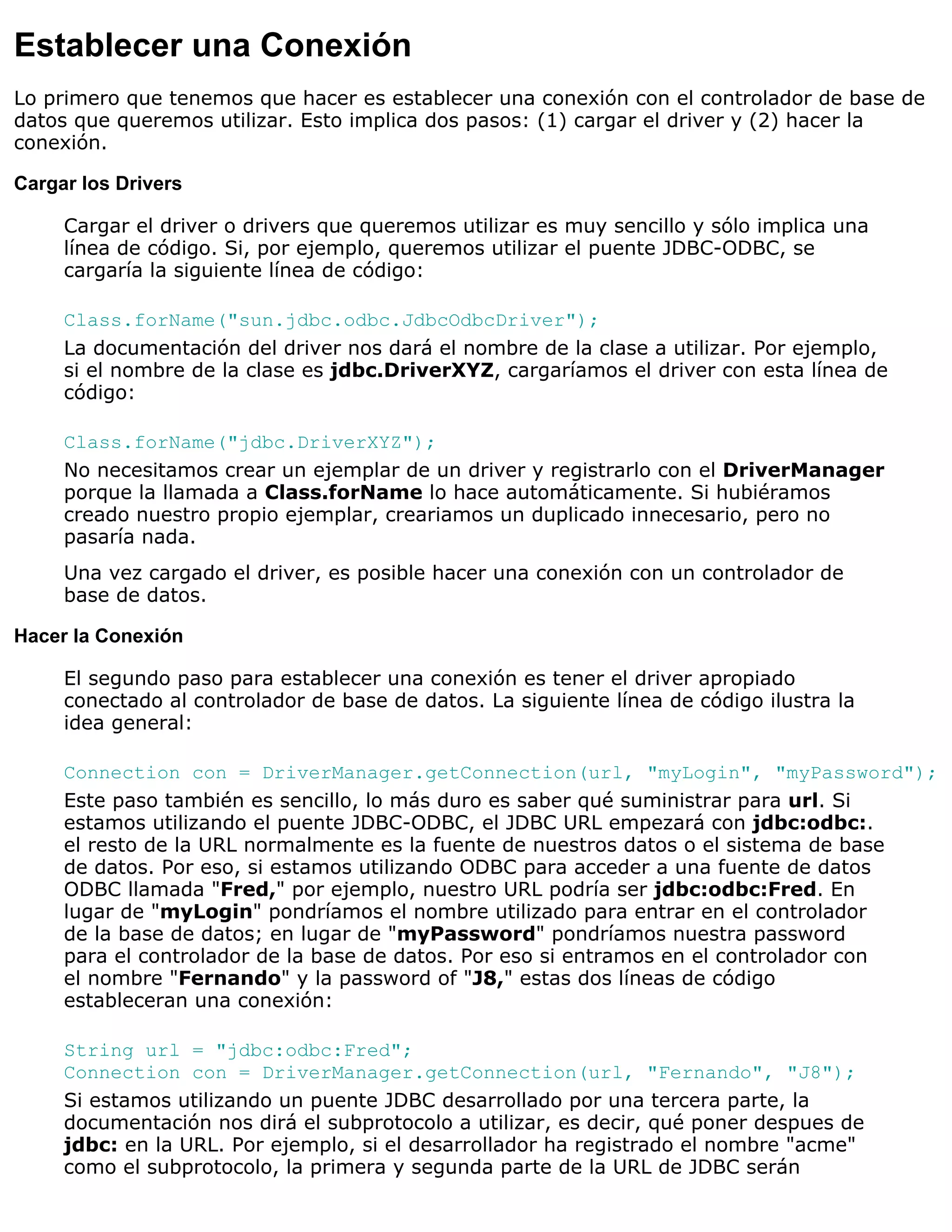 Establecer una Conexión
Lo primero que tenemos que hacer es establecer una conexión con el controlador de base de
datos que queremos utilizar. Esto implica dos pasos: (1) cargar el driver y (2) hacer la
conexión.

Cargar los Drivers

     Cargar el driver o drivers que queremos utilizar es muy sencillo y sólo implica una
     línea de código. Si, por ejemplo, queremos utilizar el puente JDBC-ODBC, se
     cargaría la siguiente línea de código:

     Class.forName("sun.jdbc.odbc.JdbcOdbcDriver");
     La documentación del driver nos dará el nombre de la clase a utilizar. Por ejemplo,
     si el nombre de la clase es jdbc.DriverXYZ, cargaríamos el driver con esta línea de
     código:

     Class.forName("jdbc.DriverXYZ");
     No necesitamos crear un ejemplar de un driver y registrarlo con el DriverManager
     porque la llamada a Class.forName lo hace automáticamente. Si hubiéramos
     creado nuestro propio ejemplar, creariamos un duplicado innecesario, pero no
     pasaría nada.
     Una vez cargado el driver, es posible hacer una conexión con un controlador de
     base de datos.

Hacer la Conexión

     El segundo paso para establecer una conexión es tener el driver apropiado
     conectado al controlador de base de datos. La siguiente línea de código ilustra la
     idea general:

     Connection con = DriverManager.getConnection(url, "myLogin", "myPassword");
     Este paso también es sencillo, lo más duro es saber qué suministrar para url. Si
     estamos utilizando el puente JDBC-ODBC, el JDBC URL empezará con jdbc:odbc:.
     el resto de la URL normalmente es la fuente de nuestros datos o el sistema de base
     de datos. Por eso, si estamos utilizando ODBC para acceder a una fuente de datos
     ODBC llamada "Fred," por ejemplo, nuestro URL podría ser jdbc:odbc:Fred. En
     lugar de "myLogin" pondríamos el nombre utilizado para entrar en el controlador
     de la base de datos; en lugar de "myPassword" pondríamos nuestra password
     para el controlador de la base de datos. Por eso si entramos en el controlador con
     el nombre "Fernando" y la password of "J8," estas dos líneas de código
     estableceran una conexión:

     String url = "jdbc:odbc:Fred";
     Connection con = DriverManager.getConnection(url, "Fernando", "J8");
     Si estamos utilizando un puente JDBC desarrollado por una tercera parte, la
     documentación nos dirá el subprotocolo a utilizar, es decir, qué poner despues de
     jdbc: en la URL. Por ejemplo, si el desarrollador ha registrado el nombre "acme"
     como el subprotocolo, la primera y segunda parte de la URL de JDBC serán
 