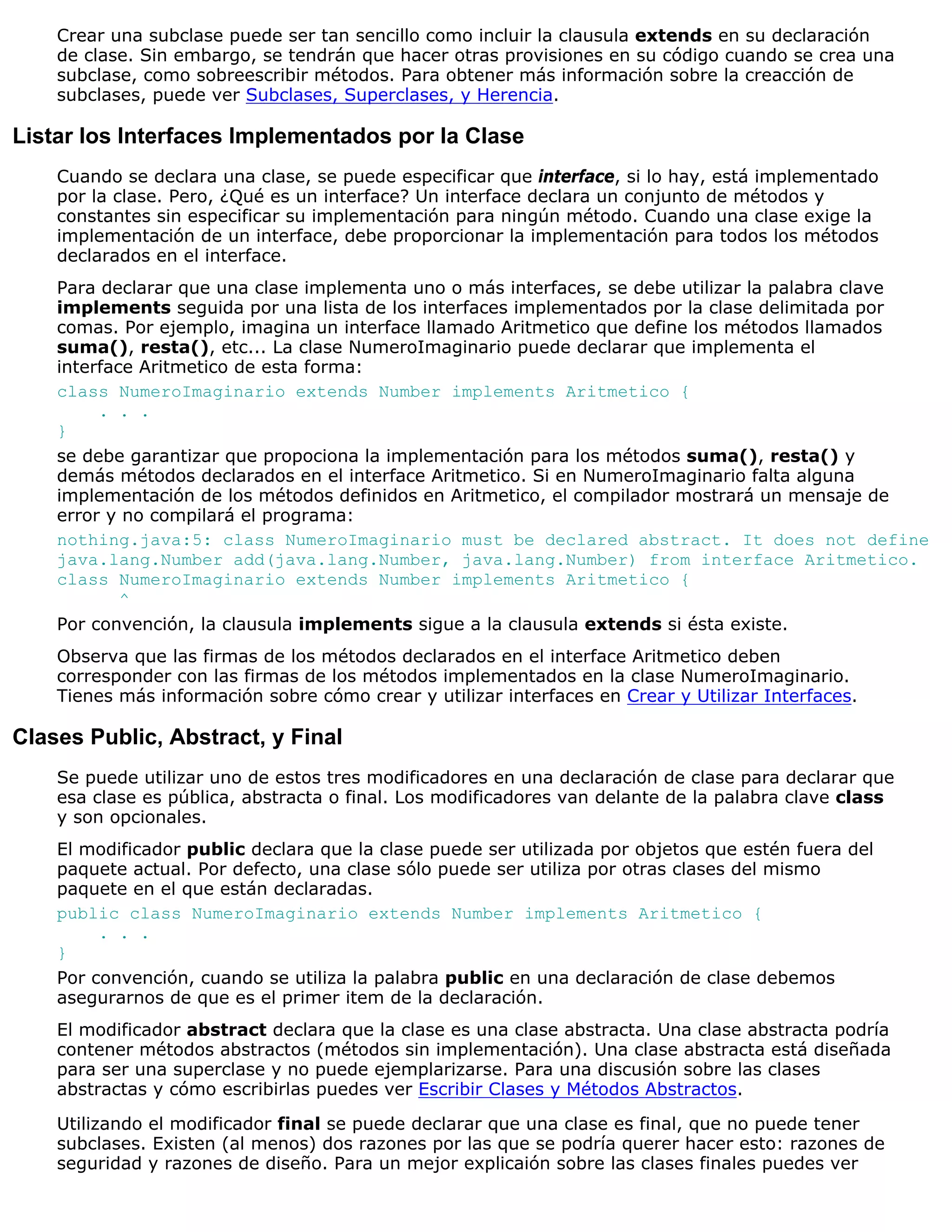 Crear una subclase puede ser tan sencillo como incluir la clausula extends en su declaración
    de clase. Sin embargo, se tendrán que hacer otras provisiones en su código cuando se crea una
    subclase, como sobreescribir métodos. Para obtener más información sobre la creacción de
    subclases, puede ver Subclases, Superclases, y Herencia.

Listar los Interfaces Implementados por la Clase
    Cuando se declara una clase, se puede especificar que interface, si lo hay, está implementado
    por la clase. Pero, ¿Qué es un interface? Un interface declara un conjunto de métodos y
    constantes sin especificar su implementación para ningún método. Cuando una clase exige la
    implementación de un interface, debe proporcionar la implementación para todos los métodos
    declarados en el interface.
    Para declarar que una clase implementa uno o más interfaces, se debe utilizar la palabra clave
    implements seguida por una lista de los interfaces implementados por la clase delimitada por
    comas. Por ejemplo, imagina un interface llamado Aritmetico que define los métodos llamados
    suma(), resta(), etc... La clase NumeroImaginario puede declarar que implementa el
    interface Aritmetico de esta forma:
    class NumeroImaginario extends Number implements Aritmetico {
         . . .
    }
    se debe garantizar que propociona la implementación para los métodos suma(), resta() y
    demás métodos declarados en el interface Aritmetico. Si en NumeroImaginario falta alguna
    implementación de los métodos definidos en Aritmetico, el compilador mostrará un mensaje de
    error y no compilará el programa:
    nothing.java:5: class NumeroImaginario must be declared abstract. It does not define
    java.lang.Number add(java.lang.Number, java.lang.Number) from interface Aritmetico.
    class NumeroImaginario extends Number implements Aritmetico {
            ^
    Por convención, la clausula implements sigue a la clausula extends si ésta existe.
    Observa que las firmas de los métodos declarados en el interface Aritmetico deben
    corresponder con las firmas de los métodos implementados en la clase NumeroImaginario.
    Tienes más información sobre cómo crear y utilizar interfaces en Crear y Utilizar Interfaces.

Clases Public, Abstract, y Final
    Se puede utilizar uno de estos tres modificadores en una declaración de clase para declarar que
    esa clase es pública, abstracta o final. Los modificadores van delante de la palabra clave class
    y son opcionales.
    El modificador public declara que la clase puede ser utilizada por objetos que estén fuera del
    paquete actual. Por defecto, una clase sólo puede ser utiliza por otras clases del mismo
    paquete en el que están declaradas.
    public class NumeroImaginario extends Number implements Aritmetico {
         . . .
    }
    Por convención, cuando se utiliza la palabra public en una declaración de clase debemos
    asegurarnos de que es el primer item de la declaración.
    El modificador abstract declara que la clase es una clase abstracta. Una clase abstracta podría
    contener métodos abstractos (métodos sin implementación). Una clase abstracta está diseñada
    para ser una superclase y no puede ejemplarizarse. Para una discusión sobre las clases
    abstractas y cómo escribirlas puedes ver Escribir Clases y Métodos Abstractos.

    Utilizando el modificador final se puede declarar que una clase es final, que no puede tener
    subclases. Existen (al menos) dos razones por las que se podría querer hacer esto: razones de
    seguridad y razones de diseño. Para un mejor explicaión sobre las clases finales puedes ver
 