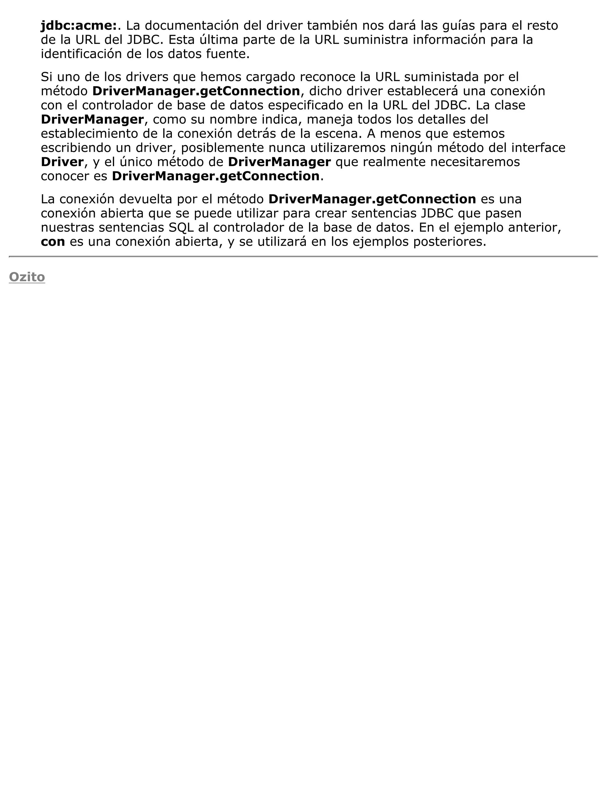 jdbc:acme:. La documentación del driver también nos dará las guías para el resto
    de la URL del JDBC. Esta última parte de la URL suministra información para la
    identificación de los datos fuente.
    Si uno de los drivers que hemos cargado reconoce la URL suministada por el
    método DriverManager.getConnection, dicho driver establecerá una conexión
    con el controlador de base de datos especificado en la URL del JDBC. La clase
    DriverManager, como su nombre indica, maneja todos los detalles del
    establecimiento de la conexión detrás de la escena. A menos que estemos
    escribiendo un driver, posiblemente nunca utilizaremos ningún método del interface
    Driver, y el único método de DriverManager que realmente necesitaremos
    conocer es DriverManager.getConnection.
    La conexión devuelta por el método DriverManager.getConnection es una
    conexión abierta que se puede utilizar para crear sentencias JDBC que pasen
    nuestras sentencias SQL al controlador de la base de datos. En el ejemplo anterior,
    con es una conexión abierta, y se utilizará en los ejemplos posteriores.

Ozito
 