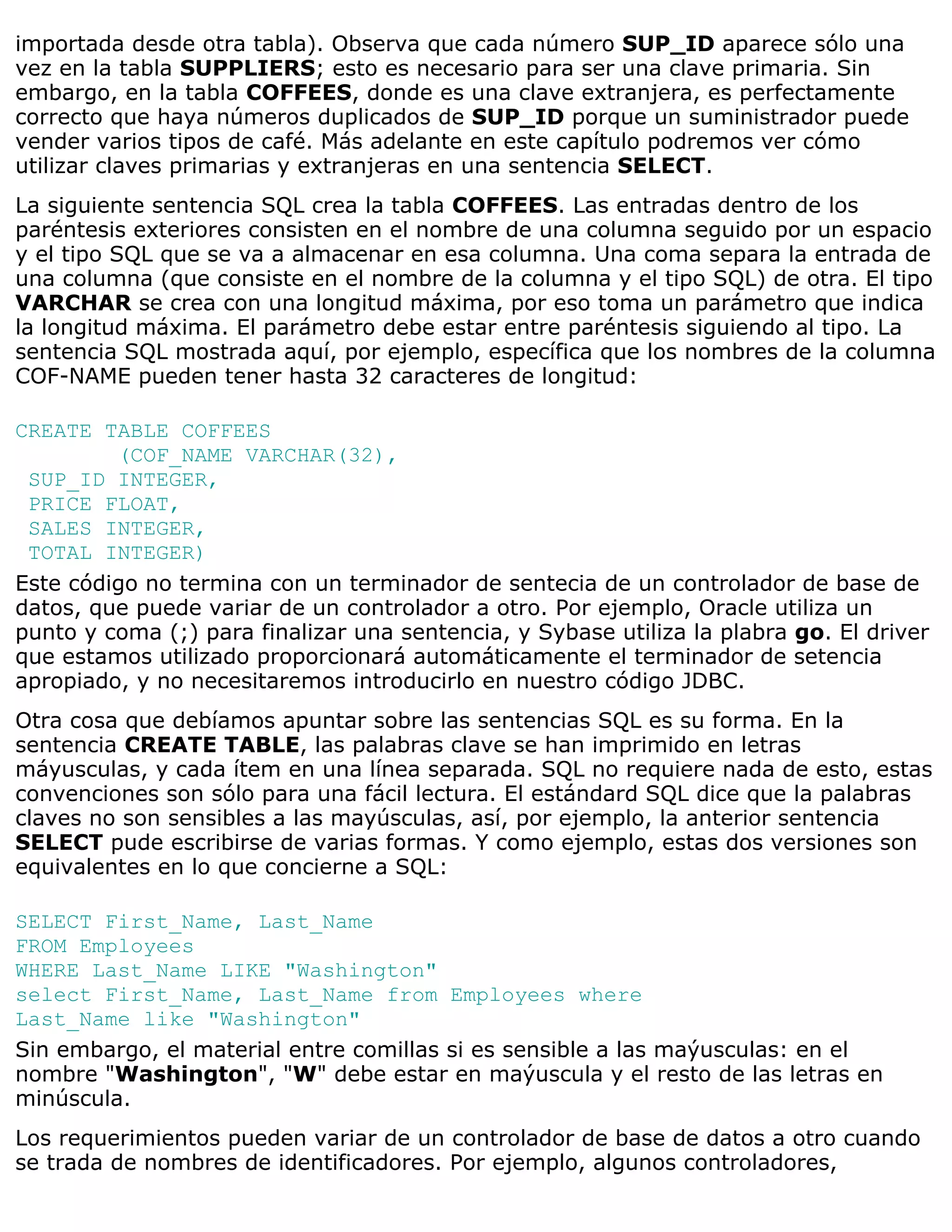 importada desde otra tabla). Observa que cada número SUP_ID aparece sólo una
vez en la tabla SUPPLIERS; esto es necesario para ser una clave primaria. Sin
embargo, en la tabla COFFEES, donde es una clave extranjera, es perfectamente
correcto que haya números duplicados de SUP_ID porque un suministrador puede
vender varios tipos de café. Más adelante en este capítulo podremos ver cómo
utilizar claves primarias y extranjeras en una sentencia SELECT.
La siguiente sentencia SQL crea la tabla COFFEES. Las entradas dentro de los
paréntesis exteriores consisten en el nombre de una columna seguido por un espacio
y el tipo SQL que se va a almacenar en esa columna. Una coma separa la entrada de
una columna (que consiste en el nombre de la columna y el tipo SQL) de otra. El tipo
VARCHAR se crea con una longitud máxima, por eso toma un parámetro que indica
la longitud máxima. El parámetro debe estar entre paréntesis siguiendo al tipo. La
sentencia SQL mostrada aquí, por ejemplo, específica que los nombres de la columna
COF-NAME pueden tener hasta 32 caracteres de longitud:

CREATE TABLE COFFEES
         (COF_NAME VARCHAR(32),
 SUP_ID INTEGER,
 PRICE FLOAT,
 SALES INTEGER,
 TOTAL INTEGER)
Este código no termina con un terminador de sentecia de un controlador de base de
datos, que puede variar de un controlador a otro. Por ejemplo, Oracle utiliza un
punto y coma (;) para finalizar una sentencia, y Sybase utiliza la plabra go. El driver
que estamos utilizado proporcionará automáticamente el terminador de setencia
apropiado, y no necesitaremos introducirlo en nuestro código JDBC.
Otra cosa que debíamos apuntar sobre las sentencias SQL es su forma. En la
sentencia CREATE TABLE, las palabras clave se han imprimido en letras
máyusculas, y cada ítem en una línea separada. SQL no requiere nada de esto, estas
convenciones son sólo para una fácil lectura. El estándard SQL dice que la palabras
claves no son sensibles a las mayúsculas, así, por ejemplo, la anterior sentencia
SELECT pude escribirse de varias formas. Y como ejemplo, estas dos versiones son
equivalentes en lo que concierne a SQL:

SELECT First_Name, Last_Name
FROM Employees
WHERE Last_Name LIKE "Washington"
select First_Name, Last_Name from Employees where
Last_Name like "Washington"
Sin embargo, el material entre comillas si es sensible a las maýusculas: en el
nombre "Washington", "W" debe estar en maýuscula y el resto de las letras en
minúscula.
Los requerimientos pueden variar de un controlador de base de datos a otro cuando
se trada de nombres de identificadores. Por ejemplo, algunos controladores,
 
