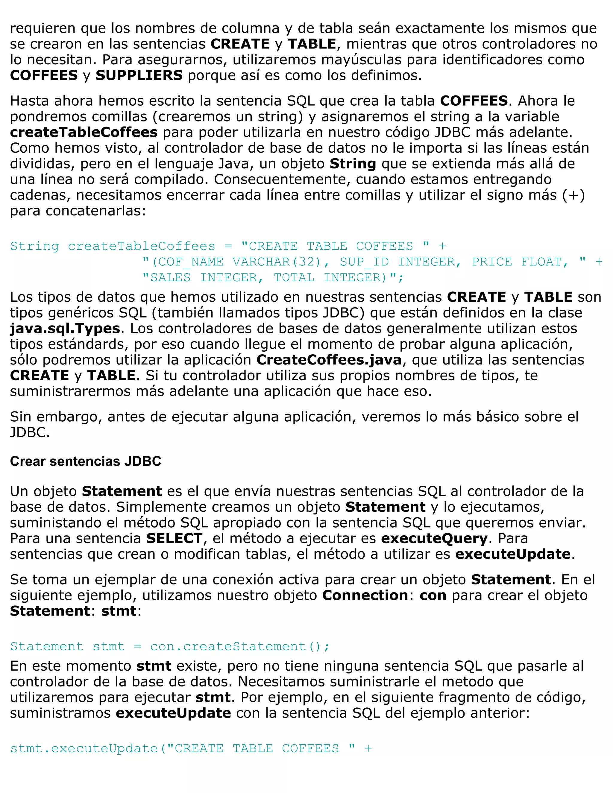 requieren que los nombres de columna y de tabla seán exactamente los mismos que
se crearon en las sentencias CREATE y TABLE, mientras que otros controladores no
lo necesitan. Para asegurarnos, utilizaremos mayúsculas para identificadores como
COFFEES y SUPPLIERS porque así es como los definimos.
Hasta ahora hemos escrito la sentencia SQL que crea la tabla COFFEES. Ahora le
pondremos comillas (crearemos un string) y asignaremos el string a la variable
createTableCoffees para poder utilizarla en nuestro código JDBC más adelante.
Como hemos visto, al controlador de base de datos no le importa si las líneas están
divididas, pero en el lenguaje Java, un objeto String que se extienda más allá de
una línea no será compilado. Consecuentemente, cuando estamos entregando
cadenas, necesitamos encerrar cada línea entre comillas y utilizar el signo más (+)
para concatenarlas:

String createTableCoffees = "CREATE TABLE COFFEES " +
                   "(COF_NAME VARCHAR(32), SUP_ID INTEGER, PRICE FLOAT, " +
                   "SALES INTEGER, TOTAL INTEGER)";
Los tipos de datos que hemos utilizado en nuestras sentencias CREATE y TABLE son
tipos genéricos SQL (también llamados tipos JDBC) que están definidos en la clase
java.sql.Types. Los controladores de bases de datos generalmente utilizan estos
tipos estándards, por eso cuando llegue el momento de probar alguna aplicación,
sólo podremos utilizar la aplicación CreateCoffees.java, que utiliza las sentencias
CREATE y TABLE. Si tu controlador utiliza sus propios nombres de tipos, te
suministrarermos más adelante una aplicación que hace eso.
Sin embargo, antes de ejecutar alguna aplicación, veremos lo más básico sobre el
JDBC.

Crear sentencias JDBC

Un objeto Statement es el que envía nuestras sentencias SQL al controlador de la
base de datos. Simplemente creamos un objeto Statement y lo ejecutamos,
suministando el método SQL apropiado con la sentencia SQL que queremos enviar.
Para una sentencia SELECT, el método a ejecutar es executeQuery. Para
sentencias que crean o modifican tablas, el método a utilizar es executeUpdate.
Se toma un ejemplar de una conexión activa para crear un objeto Statement. En el
siguiente ejemplo, utilizamos nuestro objeto Connection: con para crear el objeto
Statement: stmt:

Statement stmt = con.createStatement();
En este momento stmt existe, pero no tiene ninguna sentencia SQL que pasarle al
controlador de la base de datos. Necesitamos suministrarle el metodo que
utilizaremos para ejecutar stmt. Por ejemplo, en el siguiente fragmento de código,
suministramos executeUpdate con la sentencia SQL del ejemplo anterior:

stmt.executeUpdate("CREATE TABLE COFFEES " +
 