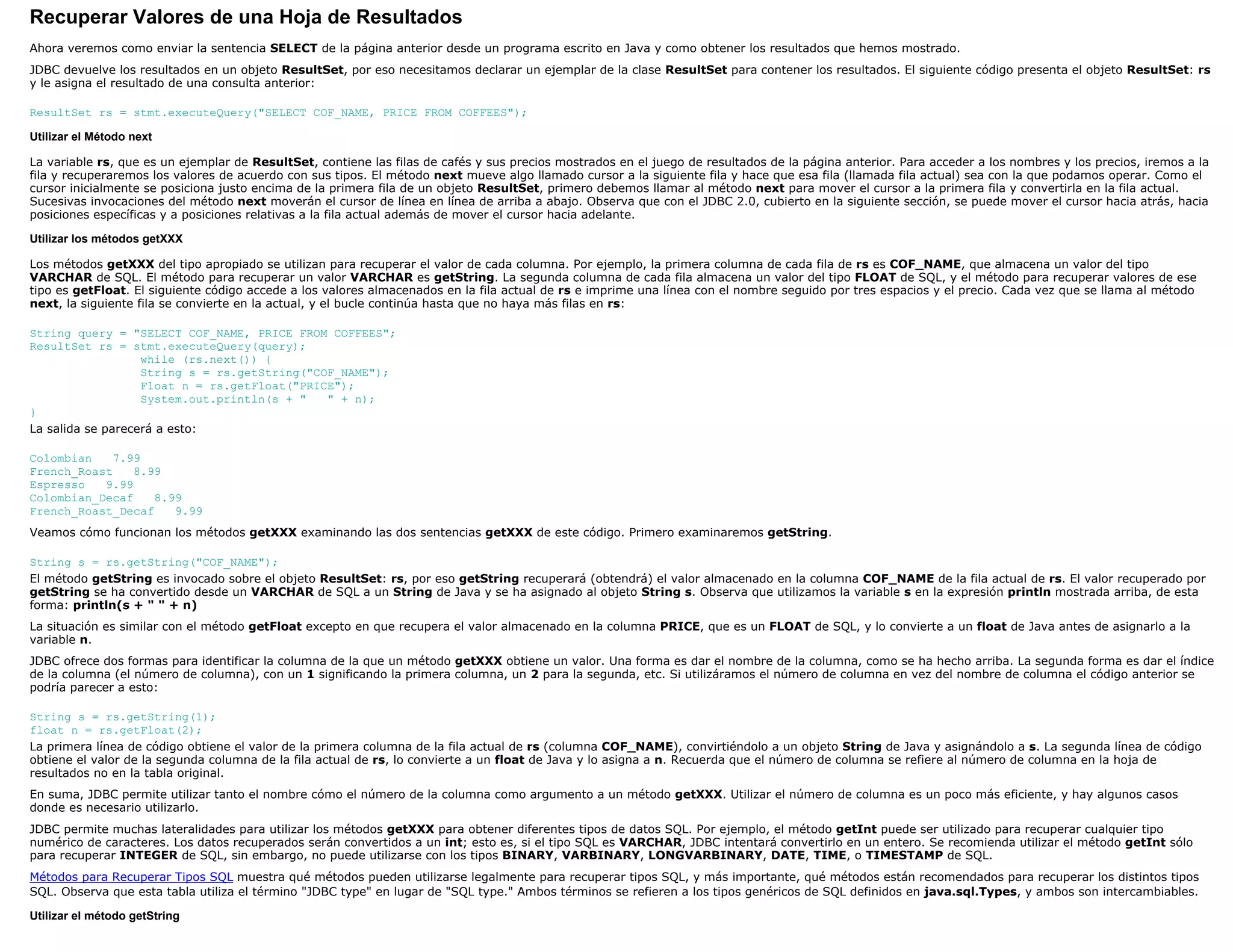 Recuperar Valores de una Hoja de Resultados
Ahora veremos como enviar la sentencia SELECT de la página anterior desde un programa escrito en Java y como obtener los resultados que hemos mostrado.
JDBC devuelve los resultados en un objeto ResultSet, por eso necesitamos declarar un ejemplar de la clase ResultSet para contener los resultados. El siguiente código presenta el objeto ResultSet: rs
y le asigna el resultado de una consulta anterior:

ResultSet rs = stmt.executeQuery("SELECT COF_NAME, PRICE FROM COFFEES");

Utilizar el Método next

La variable rs, que es un ejemplar de ResultSet, contiene las filas de cafés y sus precios mostrados en el juego de resultados de la página anterior. Para acceder a los nombres y los precios, iremos a la
fila y recuperaremos los valores de acuerdo con sus tipos. El método next mueve algo llamado cursor a la siguiente fila y hace que esa fila (llamada fila actual) sea con la que podamos operar. Como el
cursor inicialmente se posiciona justo encima de la primera fila de un objeto ResultSet, primero debemos llamar al método next para mover el cursor a la primera fila y convertirla en la fila actual.
Sucesivas invocaciones del método next moverán el cursor de línea en línea de arriba a abajo. Observa que con el JDBC 2.0, cubierto en la siguiente sección, se puede mover el cursor hacia atrás, hacia
posiciones específicas y a posiciones relativas a la fila actual además de mover el cursor hacia adelante.

Utilizar los métodos getXXX

Los métodos getXXX del tipo apropiado se utilizan para recuperar el valor de cada columna. Por ejemplo, la primera columna de cada fila de rs es COF_NAME, que almacena un valor del tipo
VARCHAR de SQL. El método para recuperar un valor VARCHAR es getString. La segunda columna de cada fila almacena un valor del tipo FLOAT de SQL, y el método para recuperar valores de ese
tipo es getFloat. El siguiente código accede a los valores almacenados en la fila actual de rs e imprime una línea con el nombre seguido por tres espacios y el precio. Cada vez que se llama al método
next, la siguiente fila se convierte en la actual, y el bucle continúa hasta que no haya más filas en rs:

String query = "SELECT COF_NAME, PRICE FROM COFFEES";
ResultSet rs = stmt.executeQuery(query);
                   while (rs.next()) {
                   String s = rs.getString("COF_NAME");
                   Float n = rs.getFloat("PRICE");
                   System.out.println(s + "   " + n);
}
La salida se parecerá a esto:

Colombian    7.99
French_Roast    8.99
Espresso   9.99
Colombian_Decaf    8.99
French_Roast_Decaf    9.99
Veamos cómo funcionan los métodos getXXX examinando las dos sentencias getXXX de este código. Primero examinaremos getString.

String s = rs.getString("COF_NAME");
El método getString es invocado sobre el objeto ResultSet: rs, por eso getString recuperará (obtendrá) el valor almacenado en la columna COF_NAME de la fila actual de rs. El valor recuperado por
getString se ha convertido desde un VARCHAR de SQL a un String de Java y se ha asignado al objeto String s. Observa que utilizamos la variable s en la expresión println mostrada arriba, de esta
forma: println(s + " " + n)
La situación es similar con el método getFloat excepto en que recupera el valor almacenado en la columna PRICE, que es un FLOAT de SQL, y lo convierte a un float de Java antes de asignarlo a la
variable n.
JDBC ofrece dos formas para identificar la columna de la que un método getXXX obtiene un valor. Una forma es dar el nombre de la columna, como se ha hecho arriba. La segunda forma es dar el índice
de la columna (el número de columna), con un 1 significando la primera columna, un 2 para la segunda, etc. Si utilizáramos el número de columna en vez del nombre de columna el código anterior se
podría parecer a esto:

String s = rs.getString(1);
float n = rs.getFloat(2);
La primera línea de código obtiene el valor de la primera columna de la fila actual de rs (columna COF_NAME), convirtiéndolo a un objeto String de Java y asignándolo a s. La segunda línea de código
obtiene el valor de la segunda columna de la fila actual de rs, lo convierte a un float de Java y lo asigna a n. Recuerda que el número de columna se refiere al número de columna en la hoja de
resultados no en la tabla original.
En suma, JDBC permite utilizar tanto el nombre cómo el número de la columna como argumento a un método getXXX. Utilizar el número de columna es un poco más eficiente, y hay algunos casos
donde es necesario utilizarlo.
JDBC permite muchas lateralidades para utilizar los métodos getXXX para obtener diferentes tipos de datos SQL. Por ejemplo, el método getInt puede ser utilizado para recuperar cualquier tipo
numérico de caracteres. Los datos recuperados serán convertidos a un int; esto es, si el tipo SQL es VARCHAR, JDBC intentará convertirlo en un entero. Se recomienda utilizar el método getInt sólo
para recuperar INTEGER de SQL, sin embargo, no puede utilizarse con los tipos BINARY, VARBINARY, LONGVARBINARY, DATE, TIME, o TIMESTAMP de SQL.
Métodos para Recuperar Tipos SQL muestra qué métodos pueden utilizarse legalmente para recuperar tipos SQL, y más importante, qué métodos están recomendados para recuperar los distintos tipos
SQL. Observa que esta tabla utiliza el término "JDBC type" en lugar de "SQL type." Ambos términos se refieren a los tipos genéricos de SQL definidos en java.sql.Types, y ambos son intercambiables.

Utilizar el método getString
 