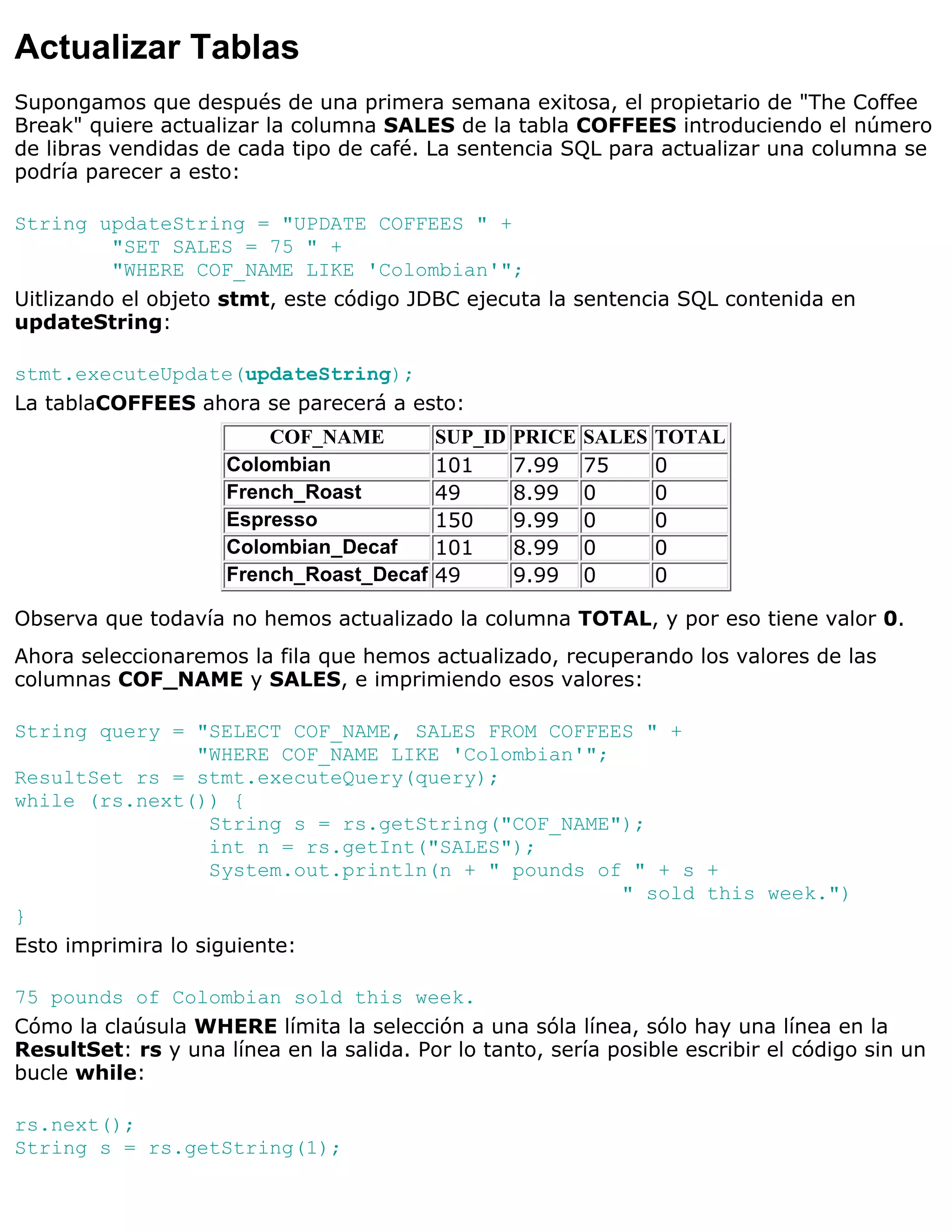 Actualizar Tablas
Supongamos que después de una primera semana exitosa, el propietario de "The Coffee
Break" quiere actualizar la columna SALES de la tabla COFFEES introduciendo el número
de libras vendidas de cada tipo de café. La sentencia SQL para actualizar una columna se
podría parecer a esto:

String updateString = "UPDATE COFFEES " +
          "SET SALES = 75 " +
          "WHERE COF_NAME LIKE 'Colombian'";
Uitlizando el objeto stmt, este código JDBC ejecuta la sentencia SQL contenida en
updateString:

stmt.executeUpdate(updateString);
La tablaCOFFEES ahora se parecerá a esto:
                         COF_NAME         SUP_ID   PRICE   SALES   TOTAL
                     Colombian            101      7.99    75      0
                     French_Roast         49       8.99    0       0
                     Espresso             150      9.99    0       0
                     Colombian_Decaf      101      8.99    0       0
                     French_Roast_Decaf   49       9.99    0       0

Observa que todavía no hemos actualizado la columna TOTAL, y por eso tiene valor 0.
Ahora seleccionaremos la fila que hemos actualizado, recuperando los valores de las
columnas COF_NAME y SALES, e imprimiendo esos valores:

String query = "SELECT COF_NAME, SALES FROM COFFEES " +
                  "WHERE COF_NAME LIKE 'Colombian'";
ResultSet rs = stmt.executeQuery(query);
while (rs.next()) {
                    String s = rs.getString("COF_NAME");
                    int n = rs.getInt("SALES");
                    System.out.println(n + " pounds of " + s +
                                                      " sold this week.")
}
Esto imprimira lo siguiente:

75 pounds of Colombian sold this week.
Cómo la claúsula WHERE límita la selección a una sóla línea, sólo hay una línea en la
ResultSet: rs y una línea en la salida. Por lo tanto, sería posible escribir el código sin un
bucle while:

rs.next();
String s = rs.getString(1);
 