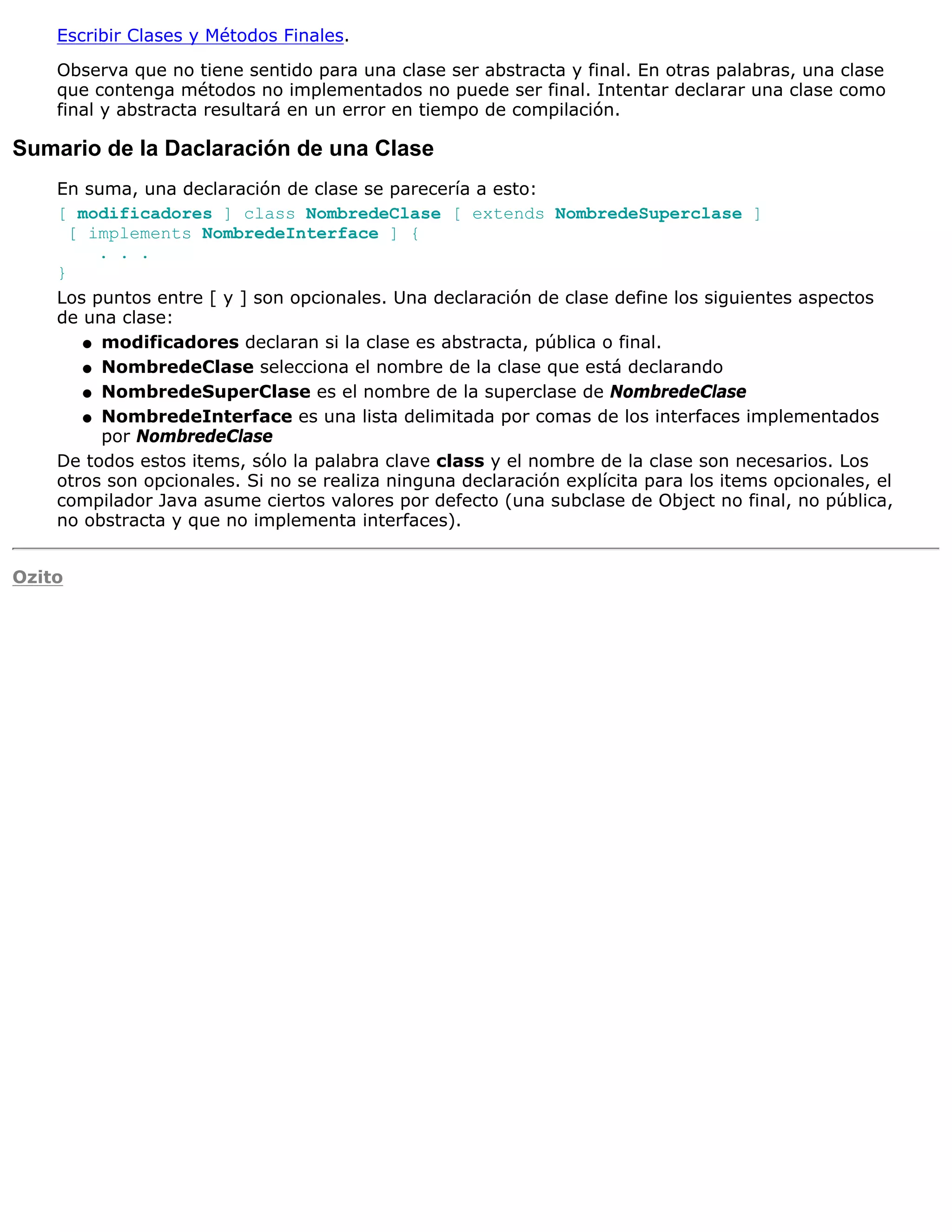 Escribir Clases y Métodos Finales.

    Observa que no tiene sentido para una clase ser abstracta y final. En otras palabras, una clase
    que contenga métodos no implementados no puede ser final. Intentar declarar una clase como
    final y abstracta resultará en un error en tiempo de compilación.

Sumario de la Daclaración de una Clase
    En suma, una declaración de clase se parecería a esto:
    [ modificadores ] class NombredeClase [ extends NombredeSuperclase ]
      [ implements NombredeInterface ] {
         . . .
    }
    Los puntos entre [ y ] son opcionales. Una declaración de clase define los siguientes aspectos
    de una clase:
       q modificadores declaran si la clase es abstracta, pública o final.

       q NombredeClase selecciona el nombre de la clase que está declarando

       q NombredeSuperClase es el nombre de la superclase de NombredeClase

       q NombredeInterface es una lista delimitada por comas de los interfaces implementados
         por NombredeClase
    De todos estos items, sólo la palabra clave class y el nombre de la clase son necesarios. Los
    otros son opcionales. Si no se realiza ninguna declaración explícita para los items opcionales, el
    compilador Java asume ciertos valores por defecto (una subclase de Object no final, no pública,
    no obstracta y que no implementa interfaces).


Ozito
 