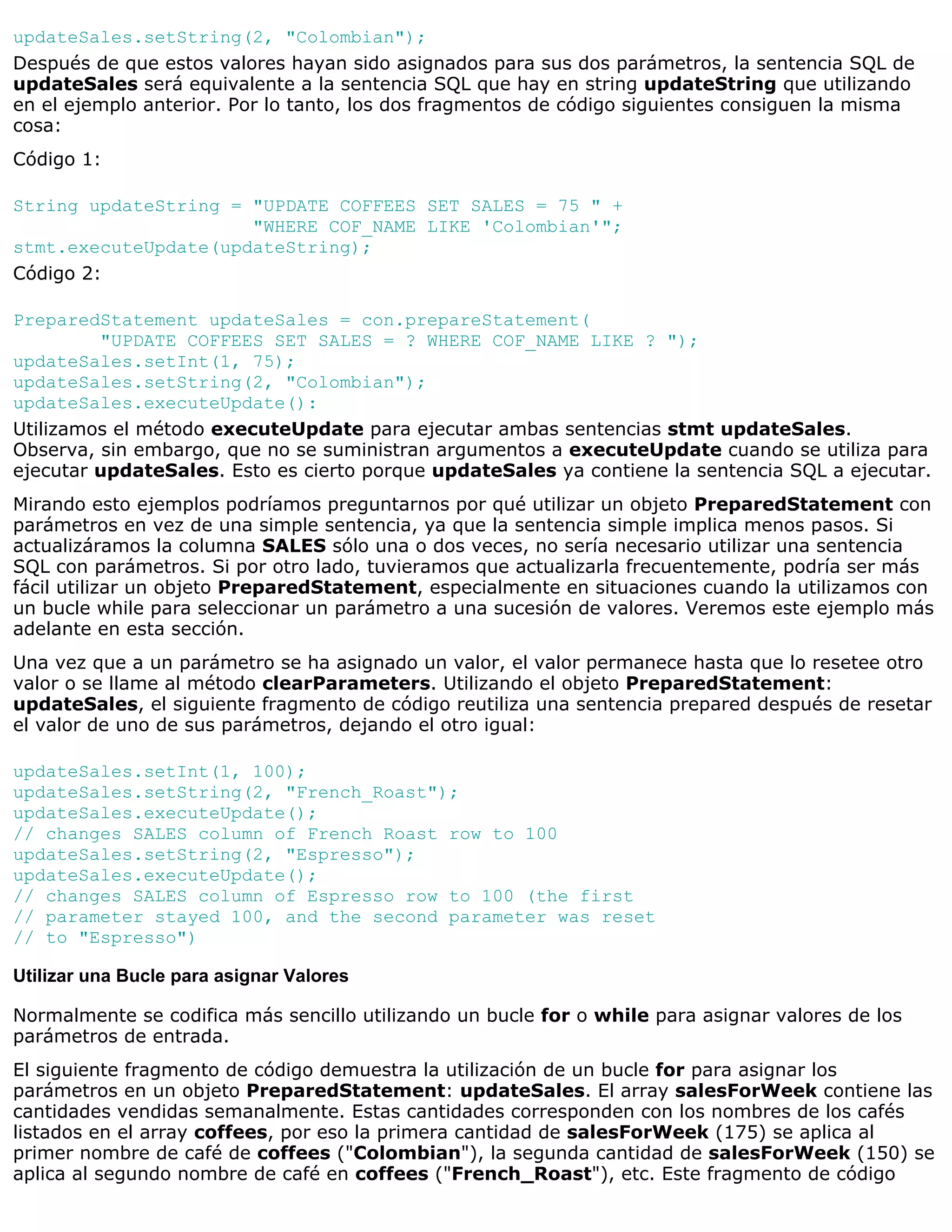 updateSales.setString(2, "Colombian");
Después de que estos valores hayan sido asignados para sus dos parámetros, la sentencia SQL de
updateSales será equivalente a la sentencia SQL que hay en string updateString que utilizando
en el ejemplo anterior. Por lo tanto, los dos fragmentos de código siguientes consiguen la misma
cosa:
Código 1:

String updateString = "UPDATE COFFEES SET SALES = 75 " +
                      "WHERE COF_NAME LIKE 'Colombian'";
stmt.executeUpdate(updateString);
Código 2:

PreparedStatement updateSales = con.prepareStatement(
         "UPDATE COFFEES SET SALES = ? WHERE COF_NAME LIKE ? ");
updateSales.setInt(1, 75);
updateSales.setString(2, "Colombian");
updateSales.executeUpdate():
Utilizamos el método executeUpdate para ejecutar ambas sentencias stmt updateSales.
Observa, sin embargo, que no se suministran argumentos a executeUpdate cuando se utiliza para
ejecutar updateSales. Esto es cierto porque updateSales ya contiene la sentencia SQL a ejecutar.
Mirando esto ejemplos podríamos preguntarnos por qué utilizar un objeto PreparedStatement con
parámetros en vez de una simple sentencia, ya que la sentencia simple implica menos pasos. Si
actualizáramos la columna SALES sólo una o dos veces, no sería necesario utilizar una sentencia
SQL con parámetros. Si por otro lado, tuvieramos que actualizarla frecuentemente, podría ser más
fácil utilizar un objeto PreparedStatement, especialmente en situaciones cuando la utilizamos con
un bucle while para seleccionar un parámetro a una sucesión de valores. Veremos este ejemplo más
adelante en esta sección.
Una vez que a un parámetro se ha asignado un valor, el valor permanece hasta que lo resetee otro
valor o se llame al método clearParameters. Utilizando el objeto PreparedStatement:
updateSales, el siguiente fragmento de código reutiliza una sentencia prepared después de resetar
el valor de uno de sus parámetros, dejando el otro igual:

updateSales.setInt(1, 100);
updateSales.setString(2, "French_Roast");
updateSales.executeUpdate();
// changes SALES column of French Roast row to 100
updateSales.setString(2, "Espresso");
updateSales.executeUpdate();
// changes SALES column of Espresso row to 100 (the first
// parameter stayed 100, and the second parameter was reset
// to "Espresso")

Utilizar una Bucle para asignar Valores

Normalmente se codifica más sencillo utilizando un bucle for o while para asignar valores de los
parámetros de entrada.
El siguiente fragmento de código demuestra la utilización de un bucle for para asignar los
parámetros en un objeto PreparedStatement: updateSales. El array salesForWeek contiene las
cantidades vendidas semanalmente. Estas cantidades corresponden con los nombres de los cafés
listados en el array coffees, por eso la primera cantidad de salesForWeek (175) se aplica al
primer nombre de café de coffees ("Colombian"), la segunda cantidad de salesForWeek (150) se
aplica al segundo nombre de café en coffees ("French_Roast"), etc. Este fragmento de código
 