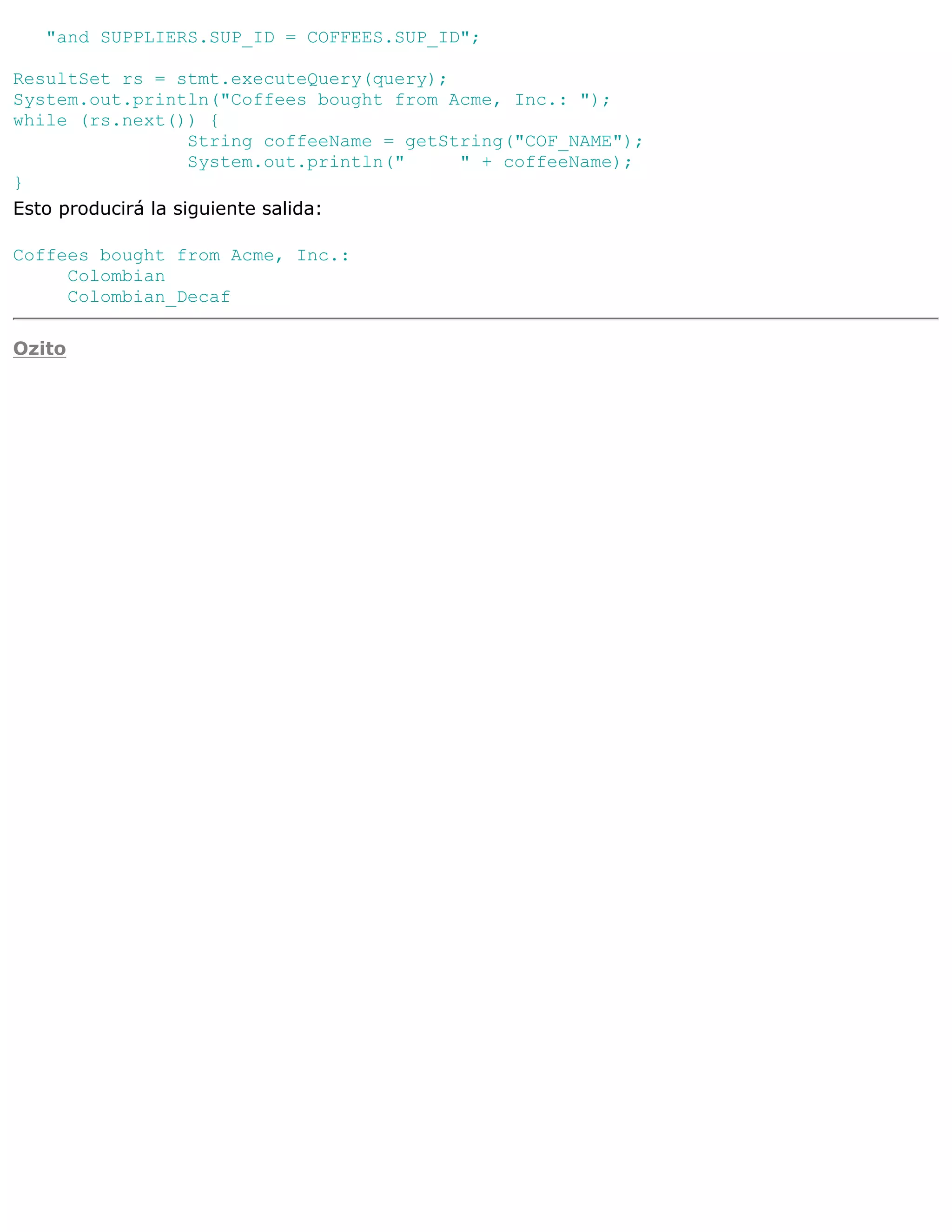 "and SUPPLIERS.SUP_ID = COFFEES.SUP_ID";

ResultSet rs = stmt.executeQuery(query);
System.out.println("Coffees bought from Acme, Inc.: ");
while (rs.next()) {
                    String coffeeName = getString("COF_NAME");
                    System.out.println("     " + coffeeName);
}
Esto producirá la siguiente salida:

Coffees bought from Acme, Inc.:
     Colombian
     Colombian_Decaf

Ozito
 