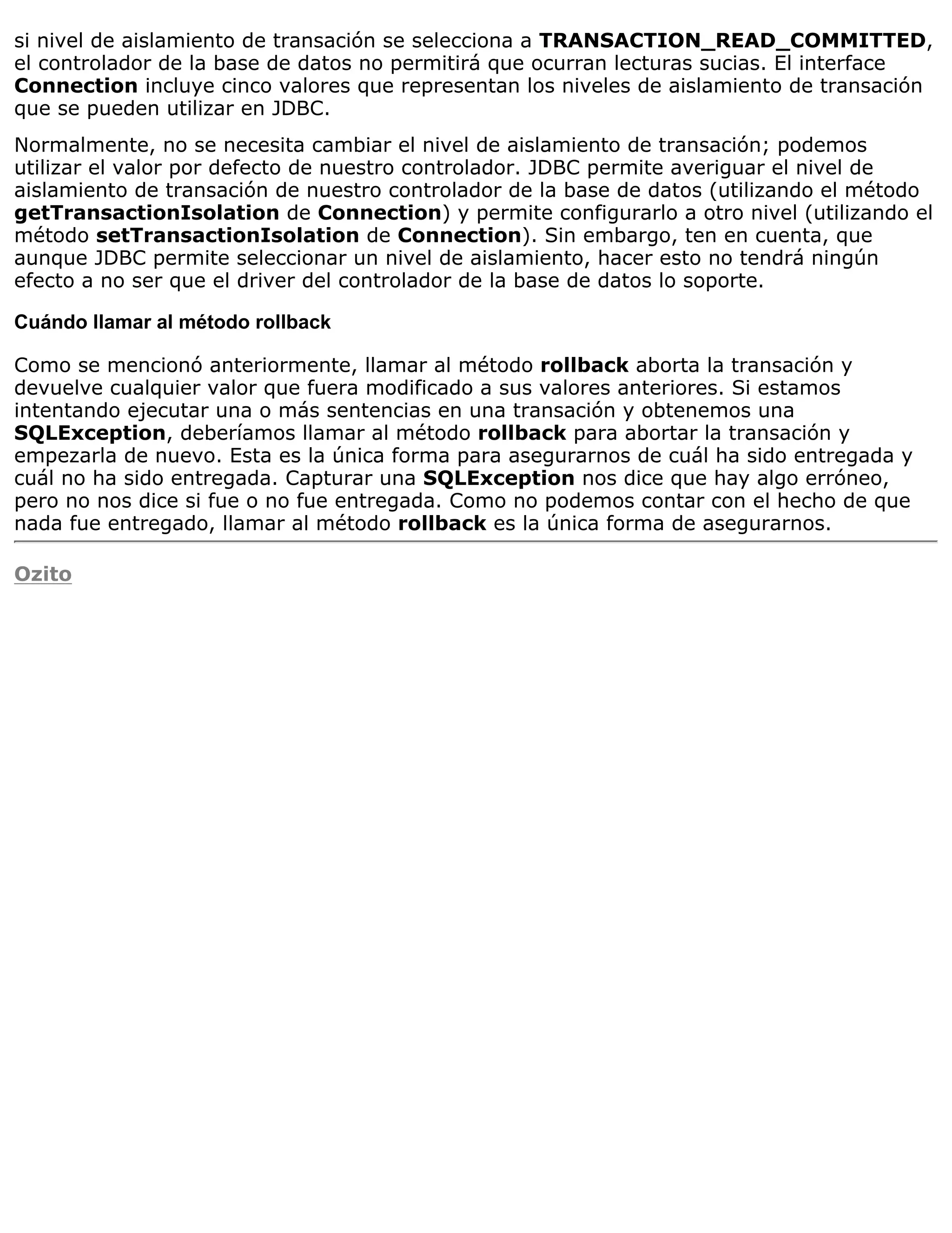 si nivel de aislamiento de transación se selecciona a TRANSACTION_READ_COMMITTED,
el controlador de la base de datos no permitirá que ocurran lecturas sucias. El interface
Connection incluye cinco valores que representan los niveles de aislamiento de transación
que se pueden utilizar en JDBC.
Normalmente, no se necesita cambiar el nivel de aislamiento de transación; podemos
utilizar el valor por defecto de nuestro controlador. JDBC permite averiguar el nivel de
aislamiento de transación de nuestro controlador de la base de datos (utilizando el método
getTransactionIsolation de Connection) y permite configurarlo a otro nivel (utilizando el
método setTransactionIsolation de Connection). Sin embargo, ten en cuenta, que
aunque JDBC permite seleccionar un nivel de aislamiento, hacer esto no tendrá ningún
efecto a no ser que el driver del controlador de la base de datos lo soporte.

Cuándo llamar al método rollback

Como se mencionó anteriormente, llamar al método rollback aborta la transación y
devuelve cualquier valor que fuera modificado a sus valores anteriores. Si estamos
intentando ejecutar una o más sentencias en una transación y obtenemos una
SQLException, deberíamos llamar al método rollback para abortar la transación y
empezarla de nuevo. Esta es la única forma para asegurarnos de cuál ha sido entregada y
cuál no ha sido entregada. Capturar una SQLException nos dice que hay algo erróneo,
pero no nos dice si fue o no fue entregada. Como no podemos contar con el hecho de que
nada fue entregado, llamar al método rollback es la única forma de asegurarnos.

Ozito
 