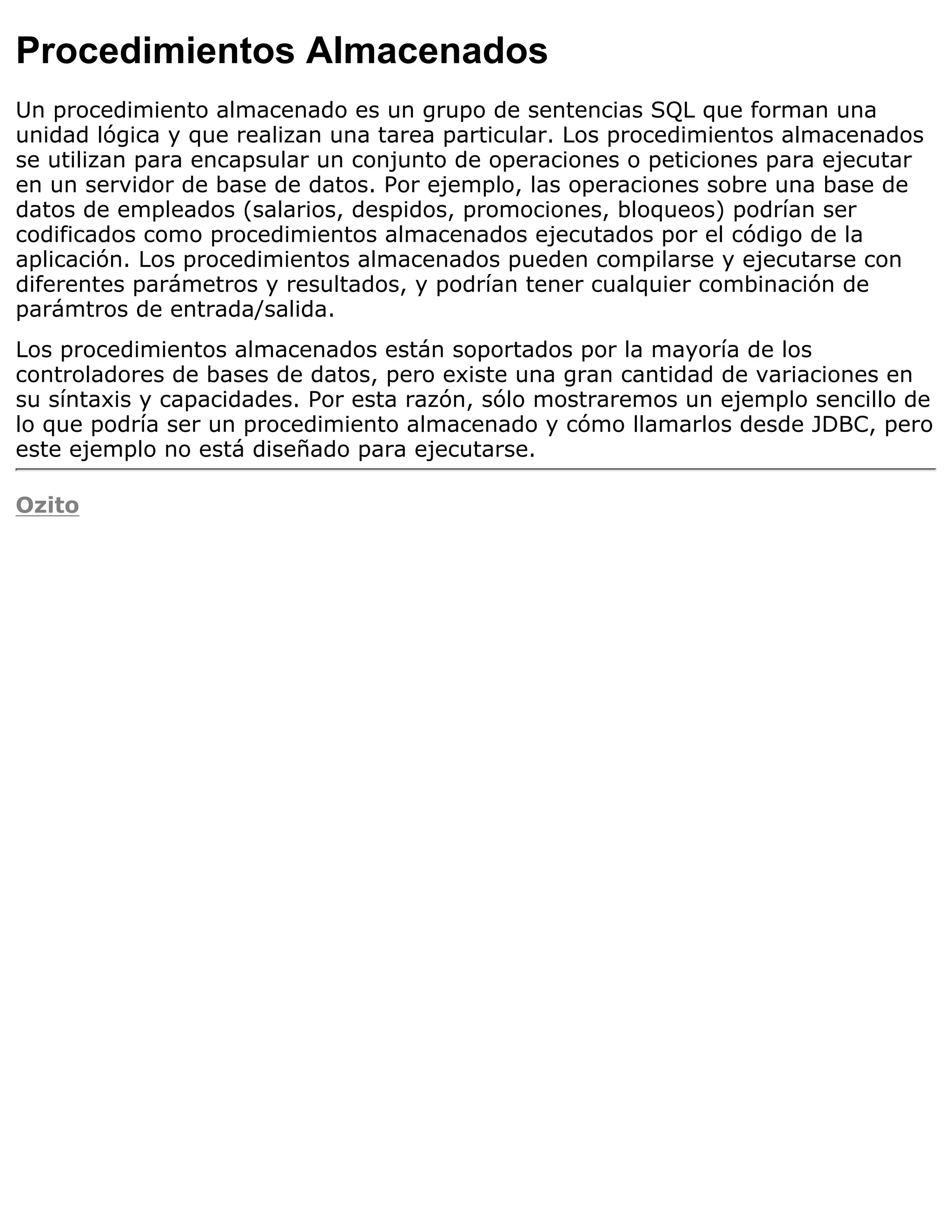 Procedimientos Almacenados
Un procedimiento almacenado es un grupo de sentencias SQL que forman una
unidad lógica y que realizan una tarea particular. Los procedimientos almacenados
se utilizan para encapsular un conjunto de operaciones o peticiones para ejecutar
en un servidor de base de datos. Por ejemplo, las operaciones sobre una base de
datos de empleados (salarios, despidos, promociones, bloqueos) podrían ser
codificados como procedimientos almacenados ejecutados por el código de la
aplicación. Los procedimientos almacenados pueden compilarse y ejecutarse con
diferentes parámetros y resultados, y podrían tener cualquier combinación de
parámtros de entrada/salida.
Los procedimientos almacenados están soportados por la mayoría de los
controladores de bases de datos, pero existe una gran cantidad de variaciones en
su síntaxis y capacidades. Por esta razón, sólo mostraremos un ejemplo sencillo de
lo que podría ser un procedimiento almacenado y cómo llamarlos desde JDBC, pero
este ejemplo no está diseñado para ejecutarse.

Ozito
 