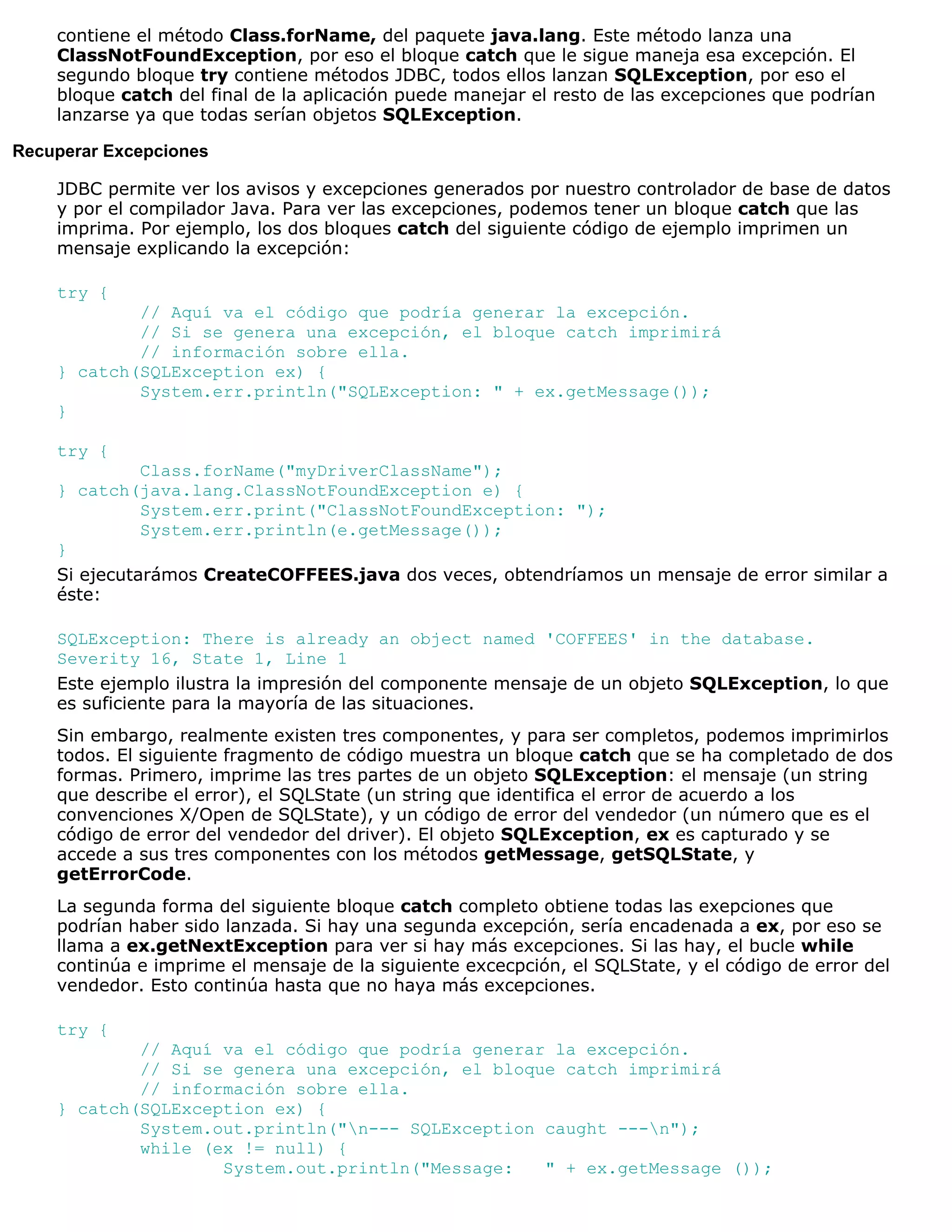 contiene el método Class.forName, del paquete java.lang. Este método lanza una
    ClassNotFoundException, por eso el bloque catch que le sigue maneja esa excepción. El
    segundo bloque try contiene métodos JDBC, todos ellos lanzan SQLException, por eso el
    bloque catch del final de la aplicación puede manejar el resto de las excepciones que podrían
    lanzarse ya que todas serían objetos SQLException.

Recuperar Excepciones

    JDBC permite ver los avisos y excepciones generados por nuestro controlador de base de datos
    y por el compilador Java. Para ver las excepciones, podemos tener un bloque catch que las
    imprima. Por ejemplo, los dos bloques catch del siguiente código de ejemplo imprimen un
    mensaje explicando la excepción:

    try {
            // Aquí va el código que podría generar la excepción.
            // Si se genera una excepción, el bloque catch imprimirá
            // información sobre ella.
    } catch(SQLException ex) {
            System.err.println("SQLException: " + ex.getMessage());
    }

    try {
              Class.forName("myDriverClassName");
    } catch(java.lang.ClassNotFoundException e) {
              System.err.print("ClassNotFoundException: ");
              System.err.println(e.getMessage());
    }
    Si ejecutarámos CreateCOFFEES.java dos veces, obtendríamos un mensaje de error similar a
    éste:

    SQLException: There is already an object named 'COFFEES' in the database.
    Severity 16, State 1, Line 1
    Este ejemplo ilustra la impresión del componente mensaje de un objeto SQLException, lo que
    es suficiente para la mayoría de las situaciones.
    Sin embargo, realmente existen tres componentes, y para ser completos, podemos imprimirlos
    todos. El siguiente fragmento de código muestra un bloque catch que se ha completado de dos
    formas. Primero, imprime las tres partes de un objeto SQLException: el mensaje (un string
    que describe el error), el SQLState (un string que identifica el error de acuerdo a los
    convenciones X/Open de SQLState), y un código de error del vendedor (un número que es el
    código de error del vendedor del driver). El objeto SQLException, ex es capturado y se
    accede a sus tres componentes con los métodos getMessage, getSQLState, y
    getErrorCode.
    La segunda forma del siguiente bloque catch completo obtiene todas las exepciones que
    podrían haber sido lanzada. Si hay una segunda excepción, sería encadenada a ex, por eso se
    llama a ex.getNextException para ver si hay más excepciones. Si las hay, el bucle while
    continúa e imprime el mensaje de la siguiente excecpción, el SQLState, y el código de error del
    vendedor. Esto continúa hasta que no haya más excepciones.

    try {
            // Aquí va el código que podría generar la excepción.
            // Si se genera una excepción, el bloque catch imprimirá
            // información sobre ella.
    } catch(SQLException ex) {
            System.out.println("n--- SQLException caught ---n");
            while (ex != null) {
                    System.out.println("Message:   " + ex.getMessage ());
 