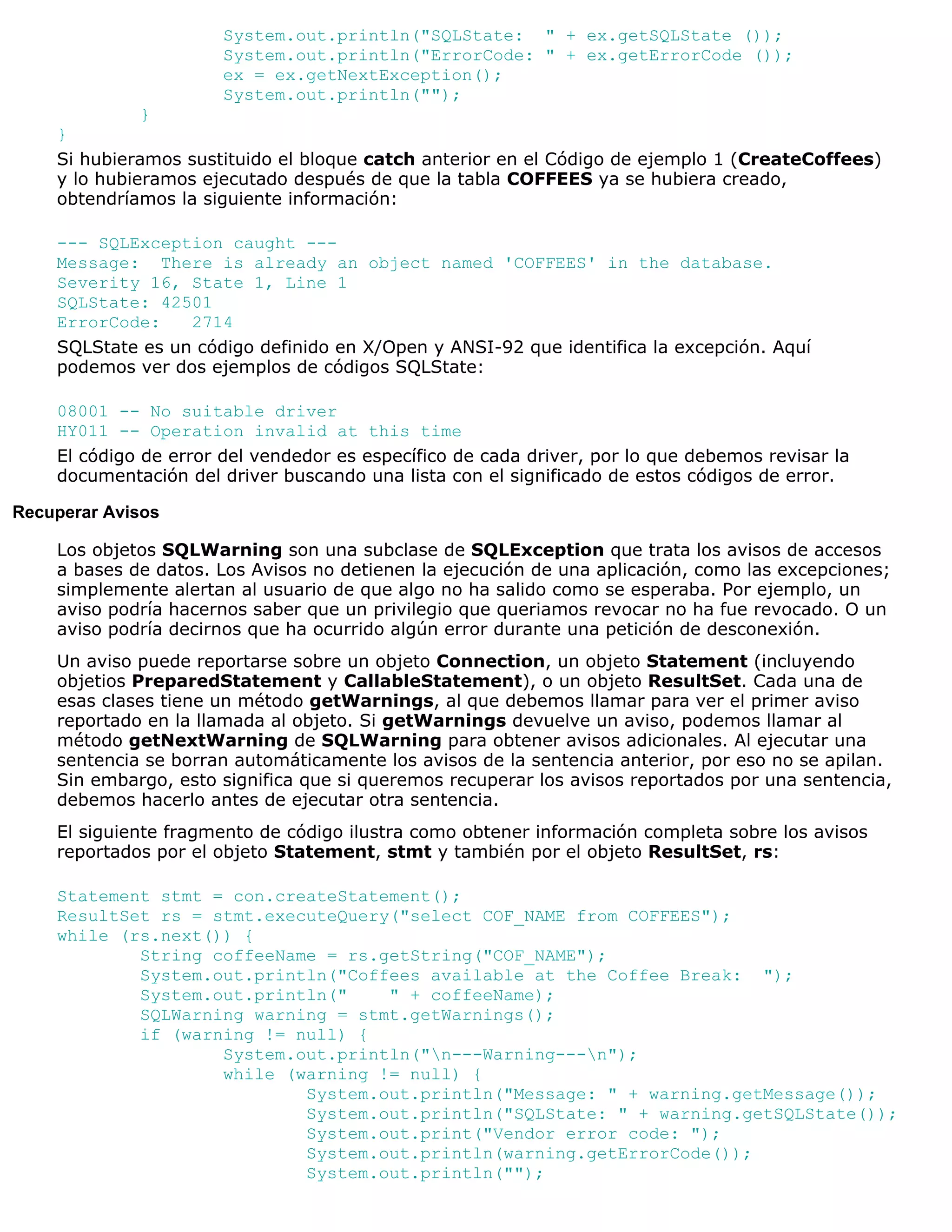 System.out.println("SQLState: " + ex.getSQLState ());
                       System.out.println("ErrorCode: " + ex.getErrorCode ());
                       ex = ex.getNextException();
                       System.out.println("");
              }
    }
    Si hubieramos sustituido el bloque catch anterior en el Código de ejemplo 1 (CreateCoffees)
    y lo hubieramos ejecutado después de que la tabla COFFEES ya se hubiera creado,
    obtendríamos la siguiente información:

    --- SQLException caught ---
    Message: There is already an object named 'COFFEES' in the database.
    Severity 16, State 1, Line 1
    SQLState: 42501
    ErrorCode:    2714
    SQLState es un código definido en X/Open y ANSI-92 que identifica la excepción. Aquí
    podemos ver dos ejemplos de códigos SQLState:

    08001 -- No suitable driver
    HY011 -- Operation invalid at this time
    El código de error del vendedor es específico de cada driver, por lo que debemos revisar la
    documentación del driver buscando una lista con el significado de estos códigos de error.

Recuperar Avisos

    Los objetos SQLWarning son una subclase de SQLException que trata los avisos de accesos
    a bases de datos. Los Avisos no detienen la ejecución de una aplicación, como las excepciones;
    simplemente alertan al usuario de que algo no ha salido como se esperaba. Por ejemplo, un
    aviso podría hacernos saber que un privilegio que queriamos revocar no ha fue revocado. O un
    aviso podría decirnos que ha ocurrido algún error durante una petición de desconexión.
    Un aviso puede reportarse sobre un objeto Connection, un objeto Statement (incluyendo
    objetios PreparedStatement y CallableStatement), o un objeto ResultSet. Cada una de
    esas clases tiene un método getWarnings, al que debemos llamar para ver el primer aviso
    reportado en la llamada al objeto. Si getWarnings devuelve un aviso, podemos llamar al
    método getNextWarning de SQLWarning para obtener avisos adicionales. Al ejecutar una
    sentencia se borran automáticamente los avisos de la sentencia anterior, por eso no se apilan.
    Sin embargo, esto significa que si queremos recuperar los avisos reportados por una sentencia,
    debemos hacerlo antes de ejecutar otra sentencia.
    El siguiente fragmento de código ilustra como obtener información completa sobre los avisos
    reportados por el objeto Statement, stmt y también por el objeto ResultSet, rs:

    Statement stmt = con.createStatement();
    ResultSet rs = stmt.executeQuery("select COF_NAME from COFFEES");
    while (rs.next()) {
            String coffeeName = rs.getString("COF_NAME");
            System.out.println("Coffees available at the Coffee Break: ");
            System.out.println("    " + coffeeName);
            SQLWarning warning = stmt.getWarnings();
            if (warning != null) {
                    System.out.println("n---Warning---n");
                    while (warning != null) {
                            System.out.println("Message: " + warning.getMessage());
                            System.out.println("SQLState: " + warning.getSQLState());
                            System.out.print("Vendor error code: ");
                            System.out.println(warning.getErrorCode());
                            System.out.println("");
 