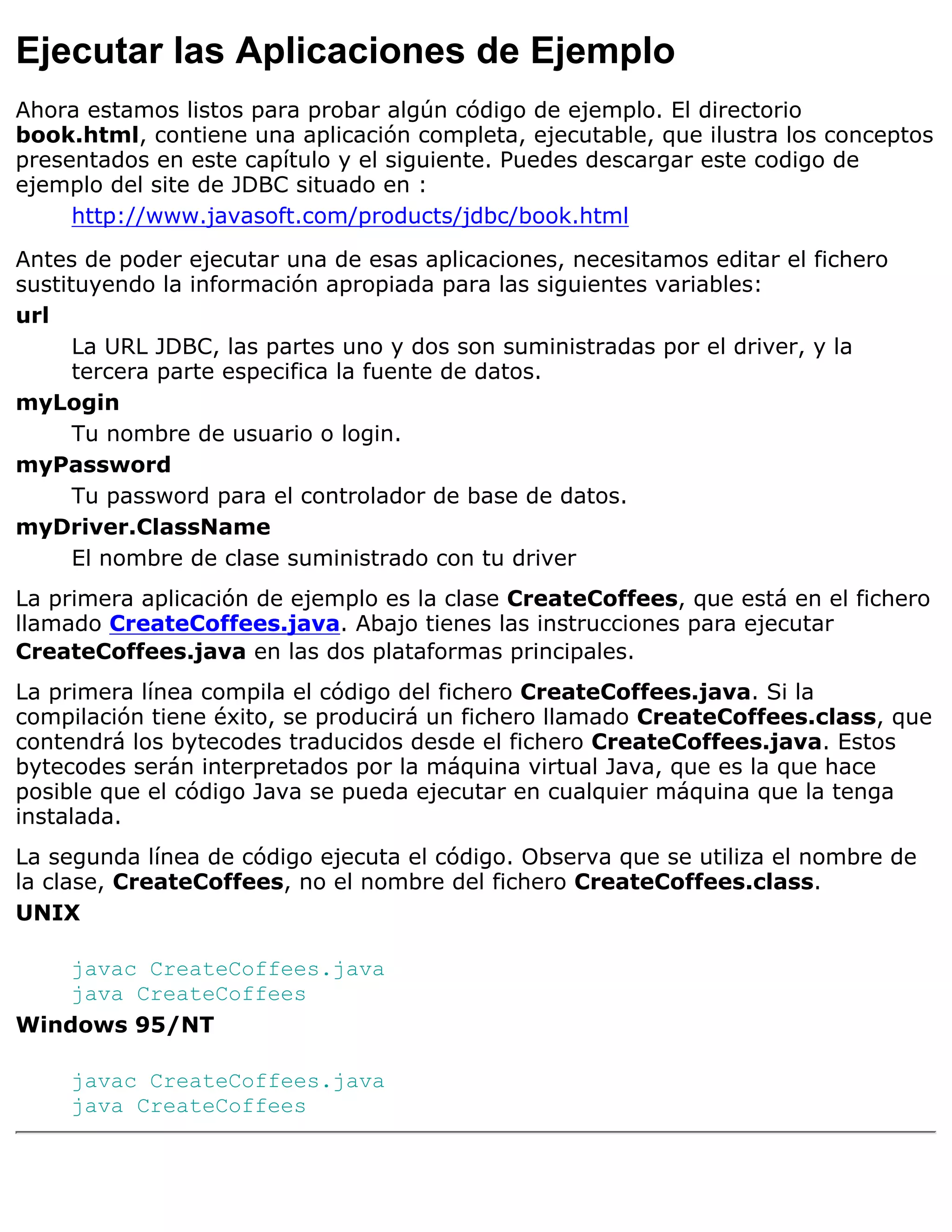 Ejecutar las Aplicaciones de Ejemplo
Ahora estamos listos para probar algún código de ejemplo. El directorio
book.html, contiene una aplicación completa, ejecutable, que ilustra los conceptos
presentados en este capítulo y el siguiente. Puedes descargar este codigo de
ejemplo del site de JDBC situado en :
     http://www.javasoft.com/products/jdbc/book.html

Antes de poder ejecutar una de esas aplicaciones, necesitamos editar el fichero
sustituyendo la información apropiada para las siguientes variables:
url
      La URL JDBC, las partes uno y dos son suministradas por el driver, y la
      tercera parte especifica la fuente de datos.
myLogin
      Tu nombre de usuario o login.
myPassword
      Tu password para el controlador de base de datos.
myDriver.ClassName
      El nombre de clase suministrado con tu driver
La primera aplicación de ejemplo es la clase CreateCoffees, que está en el fichero
llamado CreateCoffees.java. Abajo tienes las instrucciones para ejecutar
CreateCoffees.java en las dos plataformas principales.
La primera línea compila el código del fichero CreateCoffees.java. Si la
compilación tiene éxito, se producirá un fichero llamado CreateCoffees.class, que
contendrá los bytecodes traducidos desde el fichero CreateCoffees.java. Estos
bytecodes serán interpretados por la máquina virtual Java, que es la que hace
posible que el código Java se pueda ejecutar en cualquier máquina que la tenga
instalada.
La segunda línea de código ejecuta el código. Observa que se utiliza el nombre de
la clase, CreateCoffees, no el nombre del fichero CreateCoffees.class.
UNIX

    javac CreateCoffees.java
    java CreateCoffees
Windows 95/NT

     javac CreateCoffees.java
     java CreateCoffees
 