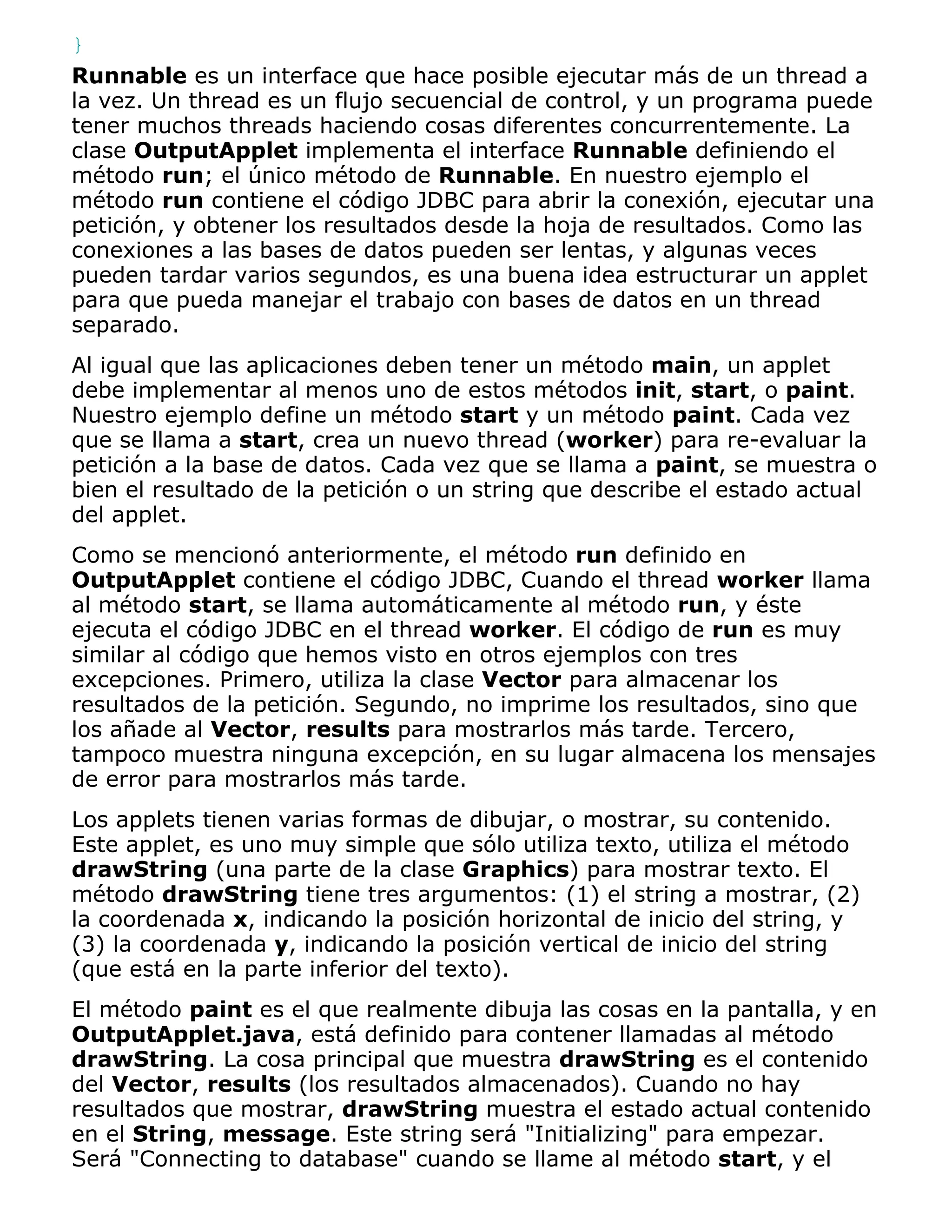 }
Runnable es un interface que hace posible ejecutar más de un thread a
la vez. Un thread es un flujo secuencial de control, y un programa puede
tener muchos threads haciendo cosas diferentes concurrentemente. La
clase OutputApplet implementa el interface Runnable definiendo el
método run; el único método de Runnable. En nuestro ejemplo el
método run contiene el código JDBC para abrir la conexión, ejecutar una
petición, y obtener los resultados desde la hoja de resultados. Como las
conexiones a las bases de datos pueden ser lentas, y algunas veces
pueden tardar varios segundos, es una buena idea estructurar un applet
para que pueda manejar el trabajo con bases de datos en un thread
separado.
Al igual que las aplicaciones deben tener un método main, un applet
debe implementar al menos uno de estos métodos init, start, o paint.
Nuestro ejemplo define un método start y un método paint. Cada vez
que se llama a start, crea un nuevo thread (worker) para re-evaluar la
petición a la base de datos. Cada vez que se llama a paint, se muestra o
bien el resultado de la petición o un string que describe el estado actual
del applet.
Como se mencionó anteriormente, el método run definido en
OutputApplet contiene el código JDBC, Cuando el thread worker llama
al método start, se llama automáticamente al método run, y éste
ejecuta el código JDBC en el thread worker. El código de run es muy
similar al código que hemos visto en otros ejemplos con tres
excepciones. Primero, utiliza la clase Vector para almacenar los
resultados de la petición. Segundo, no imprime los resultados, sino que
los añade al Vector, results para mostrarlos más tarde. Tercero,
tampoco muestra ninguna excepción, en su lugar almacena los mensajes
de error para mostrarlos más tarde.
Los applets tienen varias formas de dibujar, o mostrar, su contenido.
Este applet, es uno muy simple que sólo utiliza texto, utiliza el método
drawString (una parte de la clase Graphics) para mostrar texto. El
método drawString tiene tres argumentos: (1) el string a mostrar, (2)
la coordenada x, indicando la posición horizontal de inicio del string, y
(3) la coordenada y, indicando la posición vertical de inicio del string
(que está en la parte inferior del texto).
El método paint es el que realmente dibuja las cosas en la pantalla, y en
OutputApplet.java, está definido para contener llamadas al método
drawString. La cosa principal que muestra drawString es el contenido
del Vector, results (los resultados almacenados). Cuando no hay
resultados que mostrar, drawString muestra el estado actual contenido
en el String, message. Este string será "Initializing" para empezar.
Será "Connecting to database" cuando se llame al método start, y el
 
