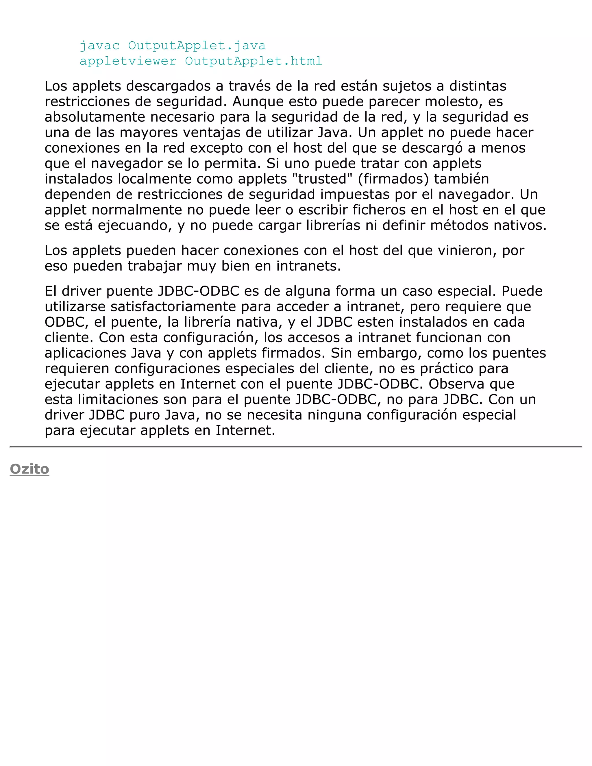 javac OutputApplet.java
         appletviewer OutputApplet.html
    Los applets descargados a través de la red están sujetos a distintas
    restricciones de seguridad. Aunque esto puede parecer molesto, es
    absolutamente necesario para la seguridad de la red, y la seguridad es
    una de las mayores ventajas de utilizar Java. Un applet no puede hacer
    conexiones en la red excepto con el host del que se descargó a menos
    que el navegador se lo permita. Si uno puede tratar con applets
    instalados localmente como applets "trusted" (firmados) también
    dependen de restricciones de seguridad impuestas por el navegador. Un
    applet normalmente no puede leer o escribir ficheros en el host en el que
    se está ejecuando, y no puede cargar librerías ni definir métodos nativos.
    Los applets pueden hacer conexiones con el host del que vinieron, por
    eso pueden trabajar muy bien en intranets.
    El driver puente JDBC-ODBC es de alguna forma un caso especial. Puede
    utilizarse satisfactoriamente para acceder a intranet, pero requiere que
    ODBC, el puente, la librería nativa, y el JDBC esten instalados en cada
    cliente. Con esta configuración, los accesos a intranet funcionan con
    aplicaciones Java y con applets firmados. Sin embargo, como los puentes
    requieren configuraciones especiales del cliente, no es práctico para
    ejecutar applets en Internet con el puente JDBC-ODBC. Observa que
    esta limitaciones son para el puente JDBC-ODBC, no para JDBC. Con un
    driver JDBC puro Java, no se necesita ninguna configuración especial
    para ejecutar applets en Internet.

Ozito
 