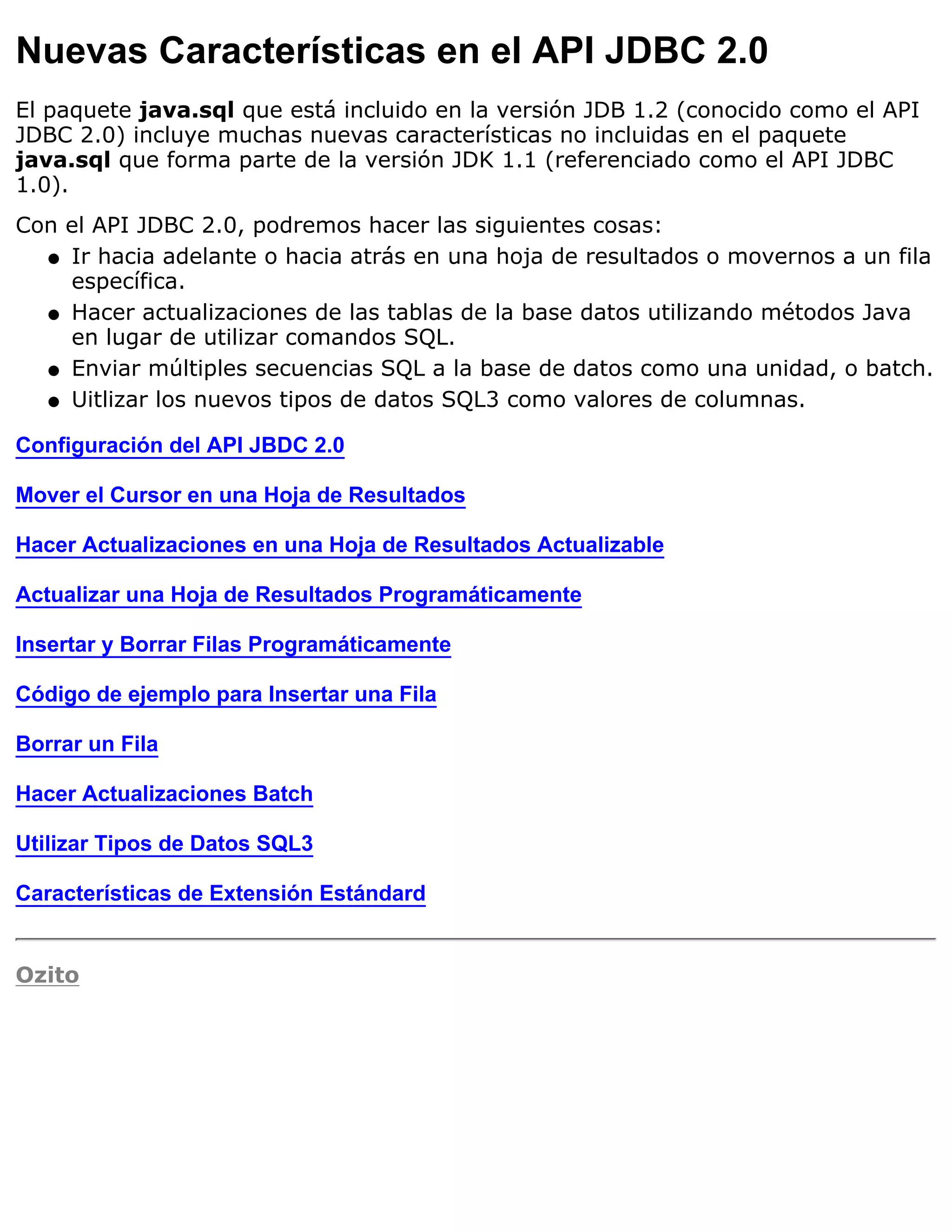 Nuevas Características en el API JDBC 2.0
El paquete java.sql que está incluido en la versión JDB 1.2 (conocido como el API
JDBC 2.0) incluye muchas nuevas características no incluidas en el paquete
java.sql que forma parte de la versión JDK 1.1 (referenciado como el API JDBC
1.0).
Con el API JDBC 2.0, podremos hacer las siguientes cosas:
  q Ir hacia adelante o hacia atrás en una hoja de resultados o movernos a un fila
    específica.
  q Hacer actualizaciones de las tablas de la base datos utilizando métodos Java
    en lugar de utilizar comandos SQL.
  q Enviar múltiples secuencias SQL a la base de datos como una unidad, o batch.

  q Uitlizar los nuevos tipos de datos SQL3 como valores de columnas.


Configuración del API JBDC 2.0

Mover el Cursor en una Hoja de Resultados

Hacer Actualizaciones en una Hoja de Resultados Actualizable

Actualizar una Hoja de Resultados Programáticamente

Insertar y Borrar Filas Programáticamente

Código de ejemplo para Insertar una Fila

Borrar un Fila

Hacer Actualizaciones Batch

Utilizar Tipos de Datos SQL3

Características de Extensión Estándard


Ozito
 