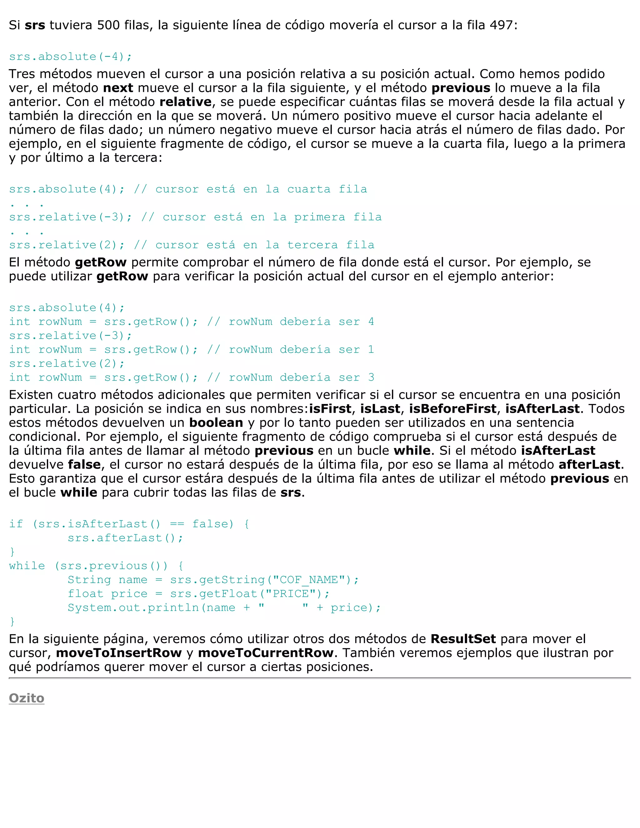 Si srs tuviera 500 filas, la siguiente línea de código movería el cursor a la fila 497:

srs.absolute(-4);
Tres métodos mueven el cursor a una posición relativa a su posición actual. Como hemos podido
ver, el método next mueve el cursor a la fila siguiente, y el método previous lo mueve a la fila
anterior. Con el método relative, se puede especificar cuántas filas se moverá desde la fila actual y
también la dirección en la que se moverá. Un número positivo mueve el cursor hacia adelante el
número de filas dado; un número negativo mueve el cursor hacia atrás el número de filas dado. Por
ejemplo, en el siguiente fragmente de código, el cursor se mueve a la cuarta fila, luego a la primera
y por último a la tercera:

srs.absolute(4); // cursor está en la cuarta fila
. . .
srs.relative(-3); // cursor está en la primera fila
. . .
srs.relative(2); // cursor está en la tercera fila
El método getRow permite comprobar el número de fila donde está el cursor. Por ejemplo, se
puede utilizar getRow para verificar la posición actual del cursor en el ejemplo anterior:

srs.absolute(4);
int rowNum = srs.getRow(); // rowNum debería ser 4
srs.relative(-3);
int rowNum = srs.getRow(); // rowNum debería ser 1
srs.relative(2);
int rowNum = srs.getRow(); // rowNum debería ser 3
Existen cuatro métodos adicionales que permiten verificar si el cursor se encuentra en una posición
particular. La posición se indica en sus nombres:isFirst, isLast, isBeforeFirst, isAfterLast. Todos
estos métodos devuelven un boolean y por lo tanto pueden ser utilizados en una sentencia
condicional. Por ejemplo, el siguiente fragmento de código comprueba si el cursor está después de
la última fila antes de llamar al método previous en un bucle while. Si el método isAfterLast
devuelve false, el cursor no estará después de la última fila, por eso se llama al método afterLast.
Esto garantiza que el cursor estára después de la última fila antes de utilizar el método previous en
el bucle while para cubrir todas las filas de srs.

if (srs.isAfterLast() == false) {
          srs.afterLast();
}
while (srs.previous()) {
          String name = srs.getString("COF_NAME");
          float price = srs.getFloat("PRICE");
          System.out.println(name + "          " + price);
}
En la siguiente página, veremos cómo utilizar otros dos métodos de ResultSet para mover el
cursor, moveToInsertRow y moveToCurrentRow. También veremos ejemplos que ilustran por
qué podríamos querer mover el cursor a ciertas posiciones.

Ozito
 