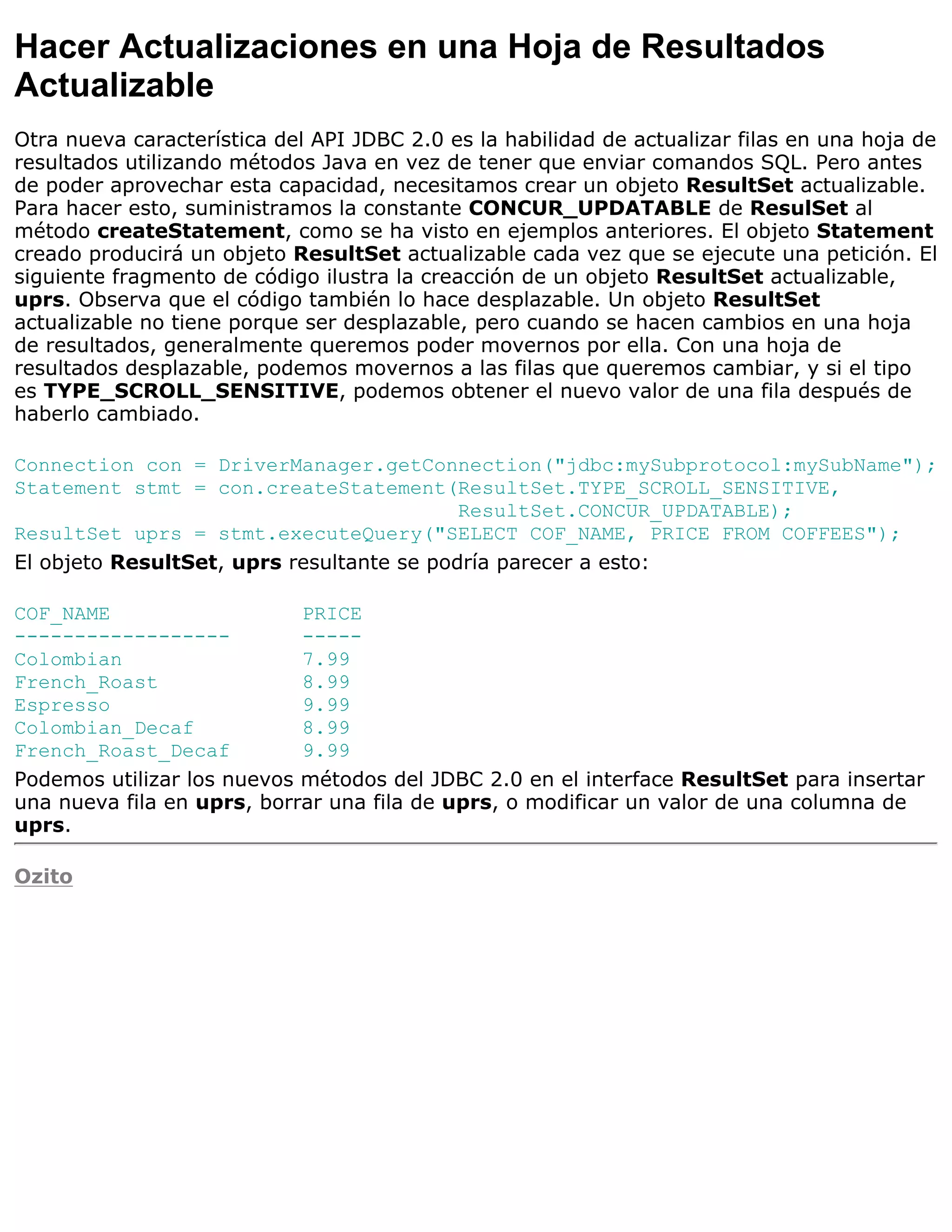 Hacer Actualizaciones en una Hoja de Resultados
Actualizable
Otra nueva característica del API JDBC 2.0 es la habilidad de actualizar filas en una hoja de
resultados utilizando métodos Java en vez de tener que enviar comandos SQL. Pero antes
de poder aprovechar esta capacidad, necesitamos crear un objeto ResultSet actualizable.
Para hacer esto, suministramos la constante CONCUR_UPDATABLE de ResulSet al
método createStatement, como se ha visto en ejemplos anteriores. El objeto Statement
creado producirá un objeto ResultSet actualizable cada vez que se ejecute una petición. El
siguiente fragmento de código ilustra la creacción de un objeto ResultSet actualizable,
uprs. Observa que el código también lo hace desplazable. Un objeto ResultSet
actualizable no tiene porque ser desplazable, pero cuando se hacen cambios en una hoja
de resultados, generalmente queremos poder movernos por ella. Con una hoja de
resultados desplazable, podemos movernos a las filas que queremos cambiar, y si el tipo
es TYPE_SCROLL_SENSITIVE, podemos obtener el nuevo valor de una fila después de
haberlo cambiado.

Connection con = DriverManager.getConnection("jdbc:mySubprotocol:mySubName");
Statement stmt = con.createStatement(ResultSet.TYPE_SCROLL_SENSITIVE,
                                           ResultSet.CONCUR_UPDATABLE);
ResultSet uprs = stmt.executeQuery("SELECT COF_NAME, PRICE FROM COFFEES");
El objeto ResultSet, uprs resultante se podría parecer a esto:

COF_NAME                    PRICE
------------------          -----
Colombian                   7.99
French_Roast                8.99
Espresso                    9.99
Colombian_Decaf             8.99
French_Roast_Decaf          9.99
Podemos utilizar los nuevos métodos del JDBC 2.0 en el interface ResultSet para insertar
una nueva fila en uprs, borrar una fila de uprs, o modificar un valor de una columna de
uprs.

Ozito
 